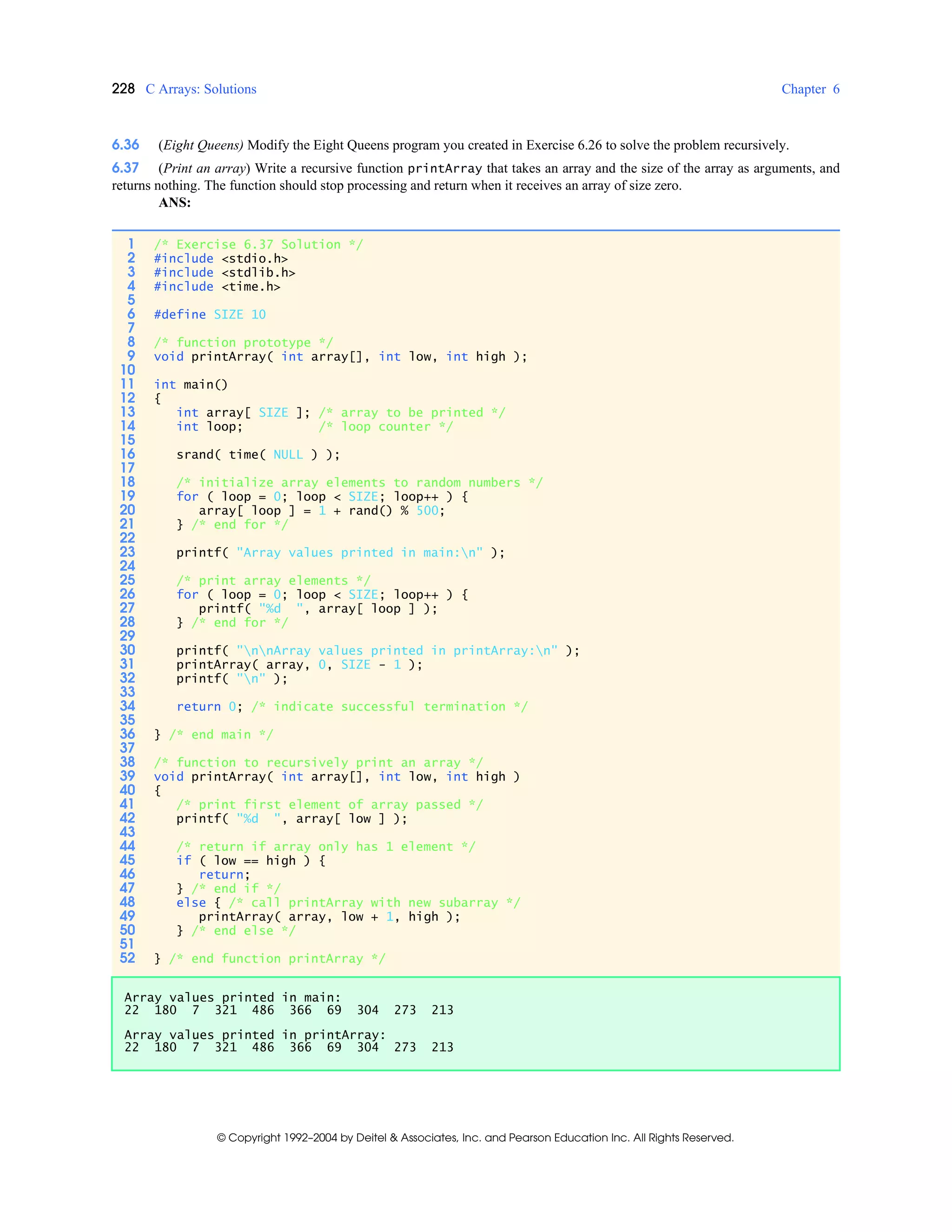 228 C Arrays: Solutions Chapter 6
© Copyright 1992–2004 by Deitel & Associates, Inc. and Pearson Education Inc. All Rights Reserved.
6.36 (Eight Queens) Modify the Eight Queens program you created in Exercise 6.26 to solve the problem recursively.
6.37 (Print an array) Write a recursive function printArray that takes an array and the size of the array as arguments, and
returns nothing. The function should stop processing and return when it receives an array of size zero.
ANS:
1 /* Exercise 6.37 Solution */
2 #include <stdio.h>
3 #include <stdlib.h>
4 #include <time.h>
5
6 #define SIZE 10
7
8 /* function prototype */
9 void printArray( int array[], int low, int high );
10
11 int main()
12 {
13 int array[ SIZE ]; /* array to be printed */
14 int loop; /* loop counter */
15
16 srand( time( NULL ) );
17
18 /* initialize array elements to random numbers */
19 for ( loop = 0; loop < SIZE; loop++ ) {
20 array[ loop ] = 1 + rand() % 500;
21 } /* end for */
22
23 printf( "Array values printed in main:n" );
24
25 /* print array elements */
26 for ( loop = 0; loop < SIZE; loop++ ) {
27 printf( "%d ", array[ loop ] );
28 } /* end for */
29
30 printf( "nnArray values printed in printArray:n" );
31 printArray( array, 0, SIZE - 1 );
32 printf( "n" );
33
34 return 0; /* indicate successful termination */
35
36 } /* end main */
37
38 /* function to recursively print an array */
39 void printArray( int array[], int low, int high )
40 {
41 /* print first element of array passed */
42 printf( "%d ", array[ low ] );
43
44 /* return if array only has 1 element */
45 if ( low == high ) {
46 return;
47 } /* end if */
48 else { /* call printArray with new subarray */
49 printArray( array, low + 1, high );
50 } /* end else */
51
52 } /* end function printArray */
Array values printed in main:
22 180 7 321 486 366 69 304 273 213
Array values printed in printArray:
22 180 7 321 486 366 69 304 273 213
 