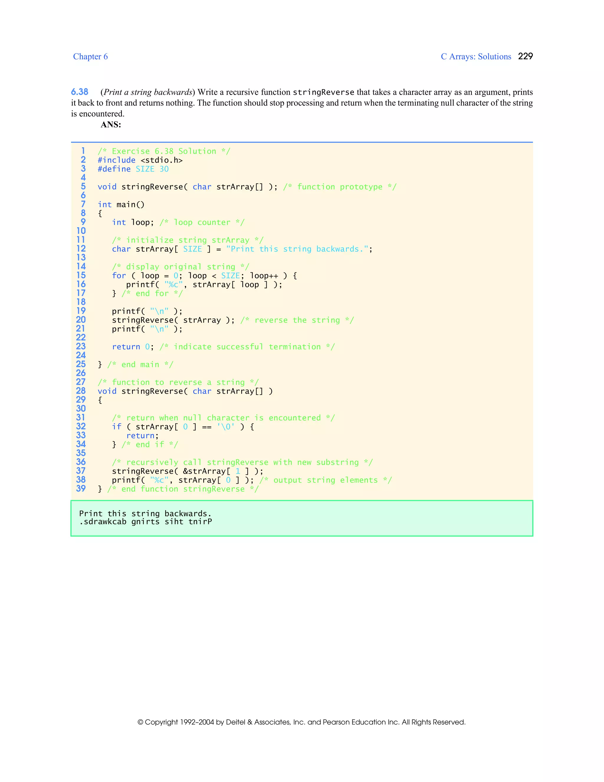 Chapter 6 C Arrays: Solutions 229
© Copyright 1992–2004 by Deitel & Associates, Inc. and Pearson Education Inc. All Rights Reserved.
6.38 (Print a string backwards) Write a recursive function stringReverse that takes a character array as an argument, prints
it back to front and returns nothing. The function should stop processing and return when the terminating null character of the string
is encountered.
ANS:
1 /* Exercise 6.38 Solution */
2 #include <stdio.h>
3 #define SIZE 30
4
5 void stringReverse( char strArray[] ); /* function prototype */
6
7 int main()
8 {
9 int loop; /* loop counter */
10
11 /* initialize string strArray */
12 char strArray[ SIZE ] = "Print this string backwards.";
13
14 /* display original string */
15 for ( loop = 0; loop < SIZE; loop++ ) {
16 printf( "%c", strArray[ loop ] );
17 } /* end for */
18
19 printf( "n" );
20 stringReverse( strArray ); /* reverse the string */
21 printf( "n" );
22
23 return 0; /* indicate successful termination */
24
25 } /* end main */
26
27 /* function to reverse a string */
28 void stringReverse( char strArray[] )
29 {
30
31 /* return when null character is encountered */
32 if ( strArray[ 0 ] == '0' ) {
33 return;
34 } /* end if */
35
36 /* recursively call stringReverse with new substring */
37 stringReverse( &strArray[ 1 ] );
38 printf( "%c", strArray[ 0 ] ); /* output string elements */
39 } /* end function stringReverse */
Print this string backwards.
.sdrawkcab gnirts siht tnirP
 