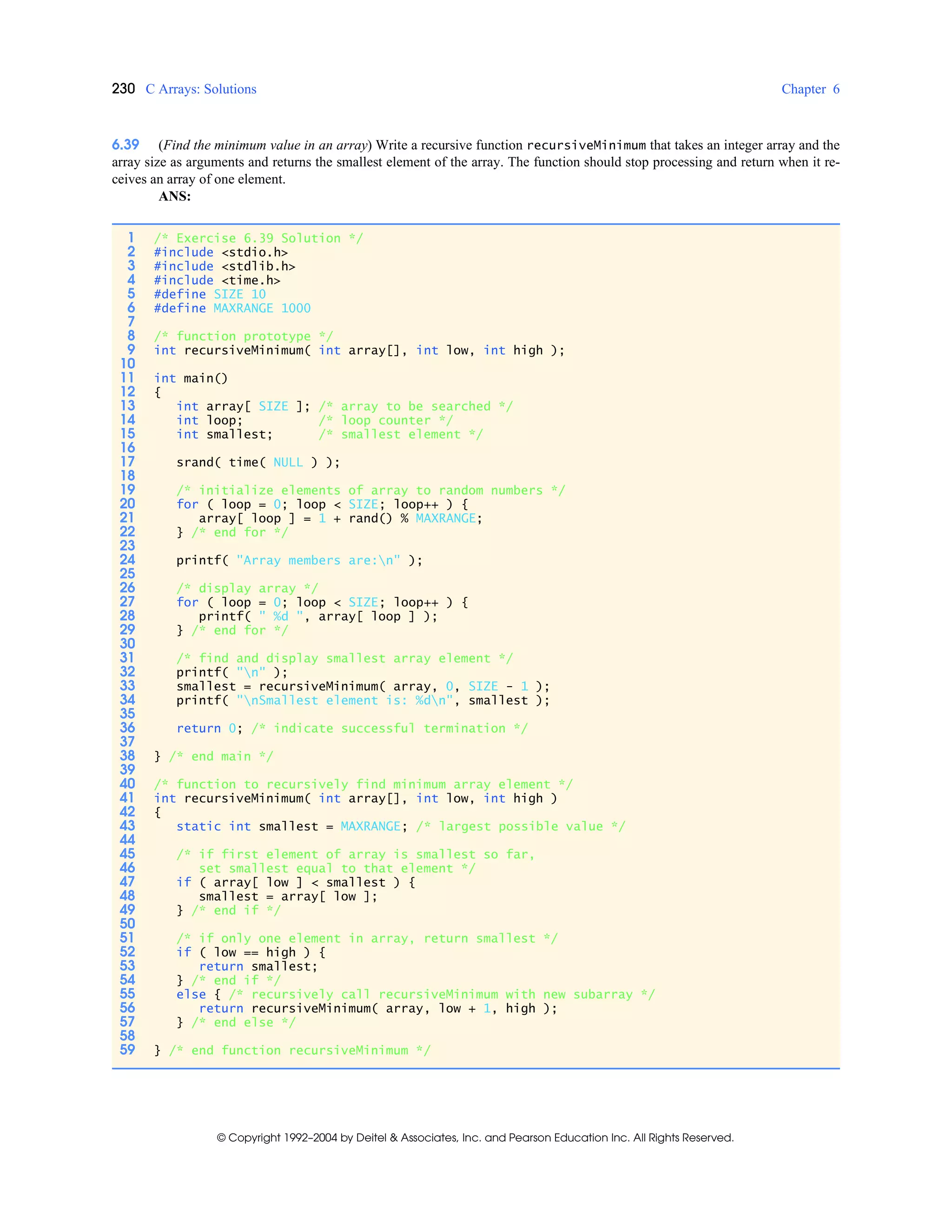 230 C Arrays: Solutions Chapter 6
© Copyright 1992–2004 by Deitel & Associates, Inc. and Pearson Education Inc. All Rights Reserved.
6.39 (Find the minimum value in an array) Write a recursive function recursiveMinimum that takes an integer array and the
array size as arguments and returns the smallest element of the array. The function should stop processing and return when it re-
ceives an array of one element.
ANS:
1 /* Exercise 6.39 Solution */
2 #include <stdio.h>
3 #include <stdlib.h>
4 #include <time.h>
5 #define SIZE 10
6 #define MAXRANGE 1000
7
8 /* function prototype */
9 int recursiveMinimum( int array[], int low, int high );
10
11 int main()
12 {
13 int array[ SIZE ]; /* array to be searched */
14 int loop; /* loop counter */
15 int smallest; /* smallest element */
16
17 srand( time( NULL ) );
18
19 /* initialize elements of array to random numbers */
20 for ( loop = 0; loop < SIZE; loop++ ) {
21 array[ loop ] = 1 + rand() % MAXRANGE;
22 } /* end for */
23
24 printf( "Array members are:n" );
25
26 /* display array */
27 for ( loop = 0; loop < SIZE; loop++ ) {
28 printf( " %d ", array[ loop ] );
29 } /* end for */
30
31 /* find and display smallest array element */
32 printf( "n" );
33 smallest = recursiveMinimum( array, 0, SIZE - 1 );
34 printf( "nSmallest element is: %dn", smallest );
35
36 return 0; /* indicate successful termination */
37
38 } /* end main */
39
40 /* function to recursively find minimum array element */
41 int recursiveMinimum( int array[], int low, int high )
42 {
43 static int smallest = MAXRANGE; /* largest possible value */
44
45 /* if first element of array is smallest so far,
46 set smallest equal to that element */
47 if ( array[ low ] < smallest ) {
48 smallest = array[ low ];
49 } /* end if */
50
51 /* if only one element in array, return smallest */
52 if ( low == high ) {
53 return smallest;
54 } /* end if */
55 else { /* recursively call recursiveMinimum with new subarray */
56 return recursiveMinimum( array, low + 1, high );
57 } /* end else */
58
59 } /* end function recursiveMinimum */
 