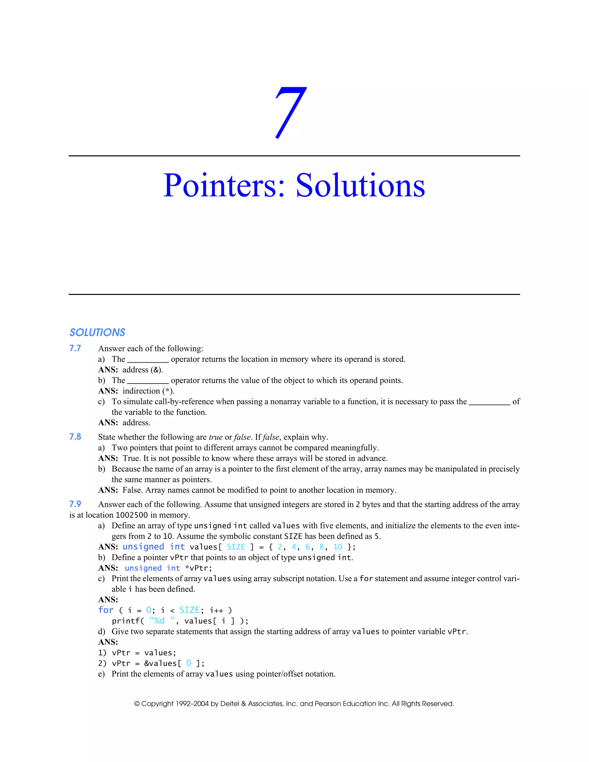 © Copyright 1992–2004 by Deitel & Associates, Inc. and Pearson Education Inc. All Rights Reserved.
7
Pointers: Solutions
SOLUTIONS
7.7 Answer each of the following:
a) The operator returns the location in memory where its operand is stored.
ANS: address (&).
b) The operator returns the value of the object to which its operand points.
ANS: indirection (*).
c) To simulate call-by-reference when passing a nonarray variable to a function, it is necessary to pass the of
the variable to the function.
ANS: address.
7.8 State whether the following are true or false. If false, explain why.
a) Two pointers that point to different arrays cannot be compared meaningfully.
ANS: True. It is not possible to know where these arrays will be stored in advance.
b) Because the name of an array is a pointer to the first element of the array, array names may be manipulated in precisely
the same manner as pointers.
ANS: False. Array names cannot be modified to point to another location in memory.
7.9 Answer each of the following. Assume that unsigned integers are stored in 2 bytes and that the starting address of the array
is at location 1002500 in memory.
a) Define an array of type unsigned int called values with five elements, and initialize the elements to the even inte-
gers from 2 to 10. Assume the symbolic constant SIZE has been defined as 5.
ANS: unsigned int values[ SIZE ] = { 2, 4, 6, 8, 10 };
b) Define a pointer vPtr that points to an object of type unsigned int.
ANS: unsigned int *vPtr;
c) Print the elements of array values using array subscript notation. Use a for statement and assume integer control vari-
able i has been defined.
ANS:
for ( i = 0; i < SIZE; i++ )
printf( “%d ”, values[ i ] );
d) Give two separate statements that assign the starting address of array values to pointer variable vPtr.
ANS:
1) vPtr = values;
2) vPtr = &values[ 0 ];
e) Print the elements of array values using pointer/offset notation.
 
