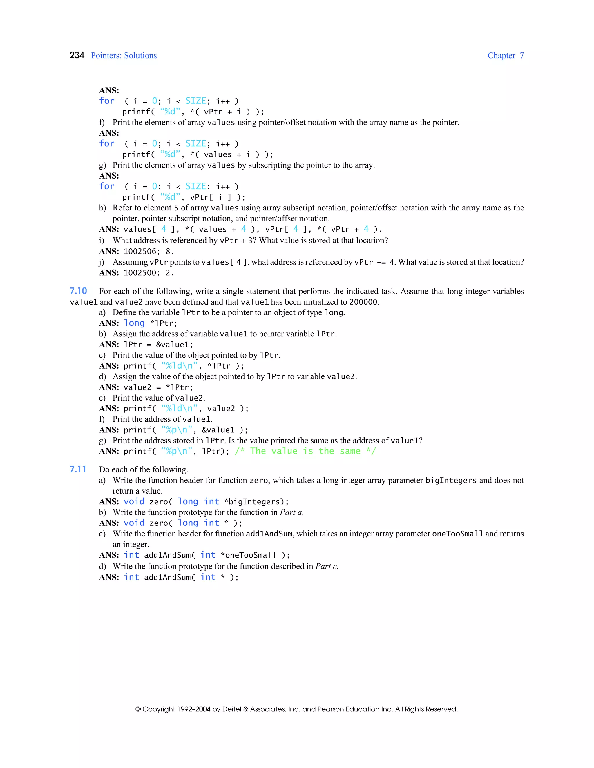 234 Pointers: Solutions Chapter 7
© Copyright 1992–2004 by Deitel & Associates, Inc. and Pearson Education Inc. All Rights Reserved.
ANS:
for ( i = 0; i < SIZE; i++ )
printf( “%d”, *( vPtr + i ) );
f) Print the elements of array values using pointer/offset notation with the array name as the pointer.
ANS:
for ( i = 0; i < SIZE; i++ )
printf( “%d”, *( values + i ) );
g) Print the elements of array values by subscripting the pointer to the array.
ANS:
for ( i = 0; i < SIZE; i++ )
printf( “%d”, vPtr[ i ] );
h) Refer to element 5 of array values using array subscript notation, pointer/offset notation with the array name as the
pointer, pointer subscript notation, and pointer/offset notation.
ANS: values[ 4 ], *( values + 4 ), vPtr[ 4 ], *( vPtr + 4 ).
i) What address is referenced by vPtr + 3? What value is stored at that location?
ANS: 1002506; 8.
j) Assuming vPtr points to values[ 4 ], what address is referenced by vPtr -= 4. What value is stored at that location?
ANS: 1002500; 2.
7.10 For each of the following, write a single statement that performs the indicated task. Assume that long integer variables
value1 and value2 have been defined and that value1 has been initialized to 200000.
a) Define the variable lPtr to be a pointer to an object of type long.
ANS: long *lPtr;
b) Assign the address of variable value1 to pointer variable lPtr.
ANS: lPtr = &value1;
c) Print the value of the object pointed to by lPtr.
ANS: printf( “%ldn”, *lPtr );
d) Assign the value of the object pointed to by lPtr to variable value2.
ANS: value2 = *lPtr;
e) Print the value of value2.
ANS: printf( “%ldn”, value2 );
f) Print the address of value1.
ANS: printf( “%pn”, &value1 );
g) Print the address stored in lPtr. Is the value printed the same as the address of value1?
ANS: printf( “%pn”, lPtr); /* The value is the same */
7.11 Do each of the following.
a) Write the function header for function zero, which takes a long integer array parameter bigIntegers and does not
return a value.
ANS: void zero( long int *bigIntegers);
b) Write the function prototype for the function in Part a.
ANS: void zero( long int * );
c) Write the function header for function add1AndSum, which takes an integer array parameter oneTooSmall and returns
an integer.
ANS: int add1AndSum( int *oneTooSmall );
d) Write the function prototype for the function described in Part c.
ANS: int add1AndSum( int * );
 