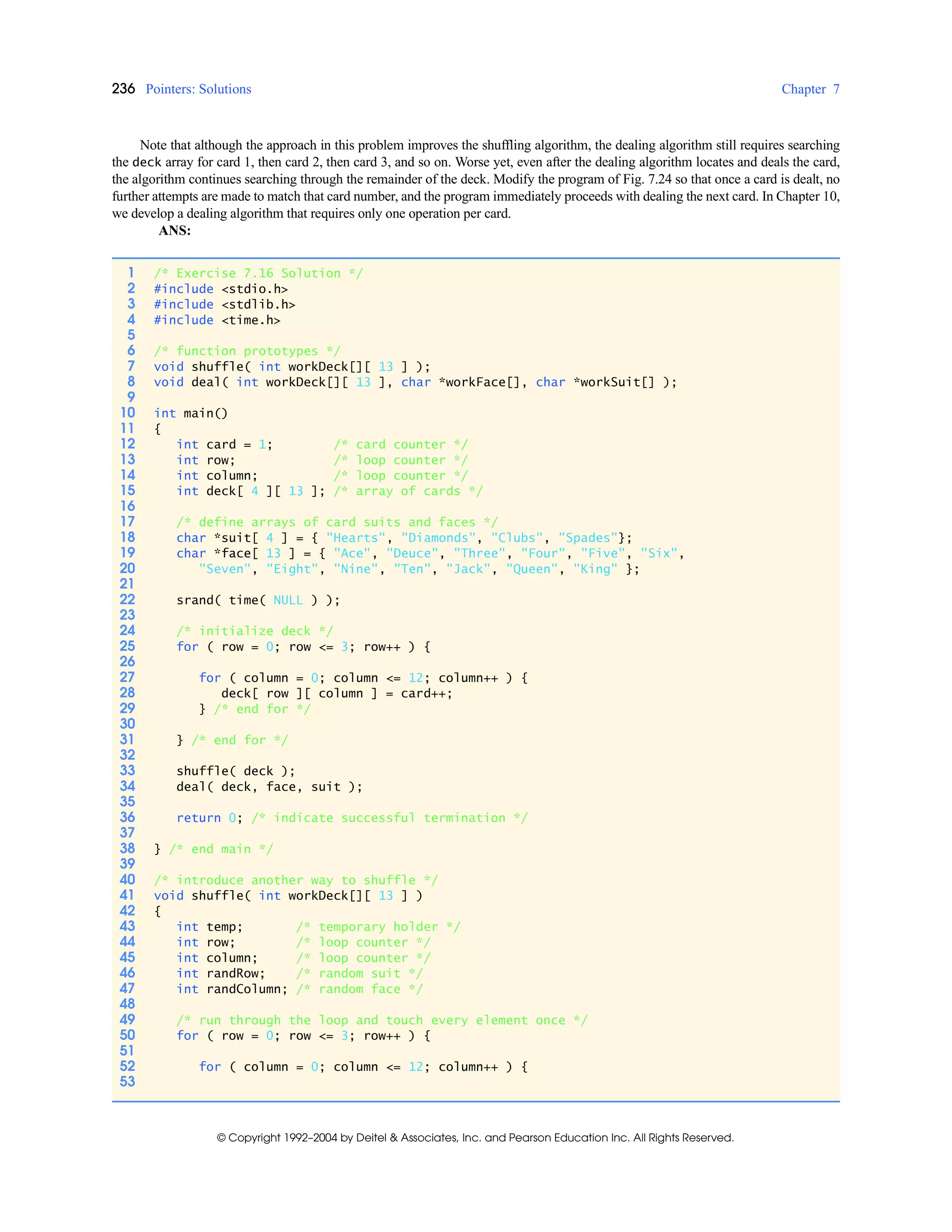 236 Pointers: Solutions Chapter 7
© Copyright 1992–2004 by Deitel & Associates, Inc. and Pearson Education Inc. All Rights Reserved.
Note that although the approach in this problem improves the shuffling algorithm, the dealing algorithm still requires searching
the deck array for card 1, then card 2, then card 3, and so on. Worse yet, even after the dealing algorithm locates and deals the card,
the algorithm continues searching through the remainder of the deck. Modify the program of Fig. 7.24 so that once a card is dealt, no
further attempts are made to match that card number, and the program immediately proceeds with dealing the next card. In Chapter 10,
we develop a dealing algorithm that requires only one operation per card.
ANS:
1 /* Exercise 7.16 Solution */
2 #include <stdio.h>
3 #include <stdlib.h>
4 #include <time.h>
5
6 /* function prototypes */
7 void shuffle( int workDeck[][ 13 ] );
8 void deal( int workDeck[][ 13 ], char *workFace[], char *workSuit[] );
9
10 int main()
11 {
12 int card = 1; /* card counter */
13 int row; /* loop counter */
14 int column; /* loop counter */
15 int deck[ 4 ][ 13 ]; /* array of cards */
16
17 /* define arrays of card suits and faces */
18 char *suit[ 4 ] = { "Hearts", "Diamonds", "Clubs", "Spades"};
19 char *face[ 13 ] = { "Ace", "Deuce", "Three", "Four", "Five", "Six",
20 "Seven", "Eight", "Nine", "Ten", "Jack", "Queen", "King" };
21
22 srand( time( NULL ) );
23
24 /* initialize deck */
25 for ( row = 0; row <= 3; row++ ) {
26
27 for ( column = 0; column <= 12; column++ ) {
28 deck[ row ][ column ] = card++;
29 } /* end for */
30
31 } /* end for */
32
33 shuffle( deck );
34 deal( deck, face, suit );
35
36 return 0; /* indicate successful termination */
37
38 } /* end main */
39
40 /* introduce another way to shuffle */
41 void shuffle( int workDeck[][ 13 ] )
42 {
43 int temp; /* temporary holder */
44 int row; /* loop counter */
45 int column; /* loop counter */
46 int randRow; /* random suit */
47 int randColumn; /* random face */
48
49 /* run through the loop and touch every element once */
50 for ( row = 0; row <= 3; row++ ) {
51
52 for ( column = 0; column <= 12; column++ ) {
53
 