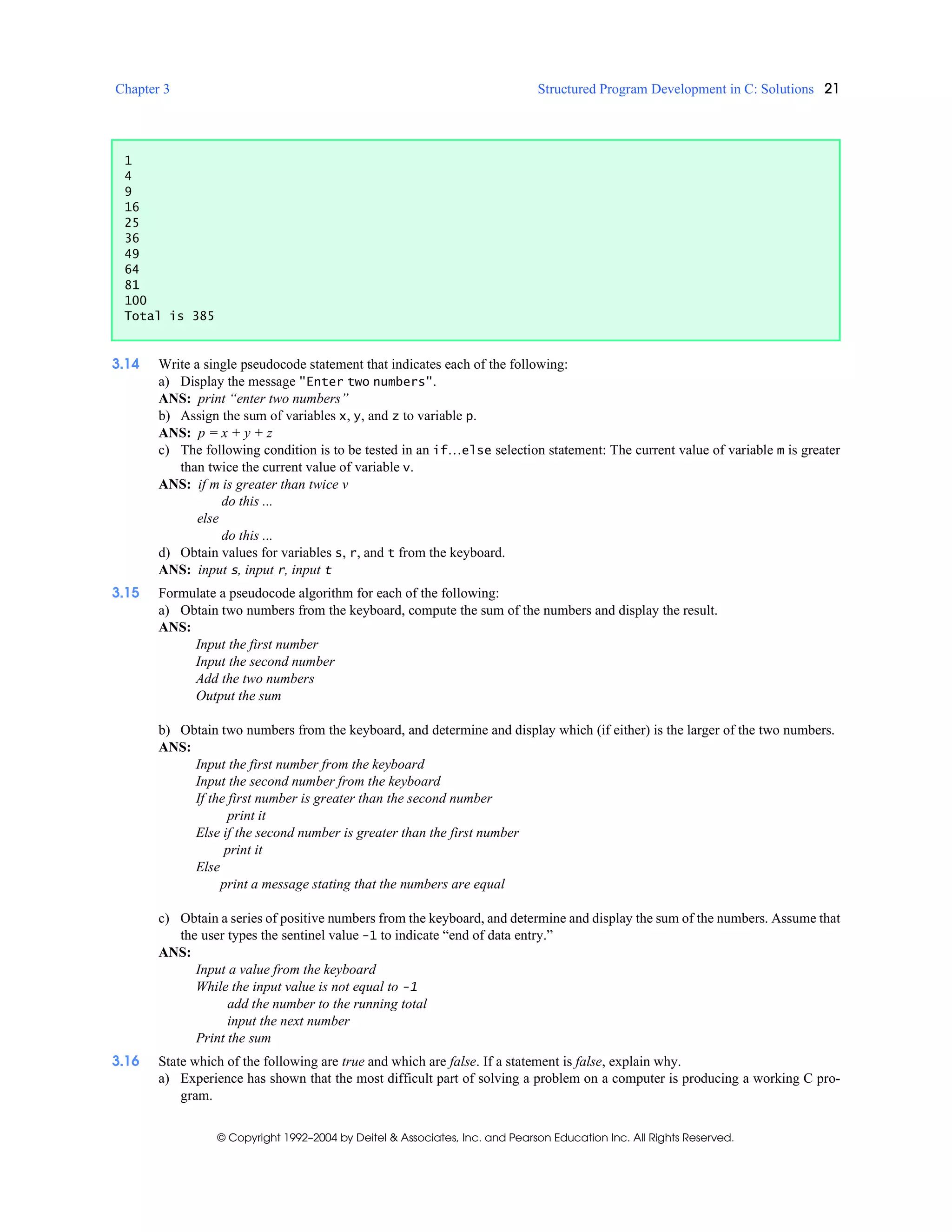 Chapter 3 Structured Program Development in C: Solutions 21
© Copyright 1992–2004 by Deitel & Associates, Inc. and Pearson Education Inc. All Rights Reserved.
3.14 Write a single pseudocode statement that indicates each of the following:
a) Display the message "Enter two numbers".
ANS: print “enter two numbers”
b) Assign the sum of variables x, y, and z to variable p.
ANS: p = x + y + z
c) The following condition is to be tested in an if…else selection statement: The current value of variable m is greater
than twice the current value of variable v.
ANS: if m is greater than twice v
do this ...
else
do this ...
d) Obtain values for variables s, r, and t from the keyboard.
ANS: input s, input r, input t
3.15 Formulate a pseudocode algorithm for each of the following:
a) Obtain two numbers from the keyboard, compute the sum of the numbers and display the result.
ANS:
Input the first number
Input the second number
Add the two numbers
Output the sum
b) Obtain two numbers from the keyboard, and determine and display which (if either) is the larger of the two numbers.
ANS:
Input the first number from the keyboard
Input the second number from the keyboard
If the first number is greater than the second number
print it
Else if the second number is greater than the first number
print it
Else
print a message stating that the numbers are equal
c) Obtain a series of positive numbers from the keyboard, and determine and display the sum of the numbers. Assume that
the user types the sentinel value -1 to indicate “end of data entry.”
ANS:
Input a value from the keyboard
While the input value is not equal to -1
add the number to the running total
input the next number
Print the sum
3.16 State which of the following are true and which are false. If a statement is false, explain why.
a) Experience has shown that the most difficult part of solving a problem on a computer is producing a working C pro-
gram.
1
4
9
16
25
36
49
64
81
100
Total is 385
 