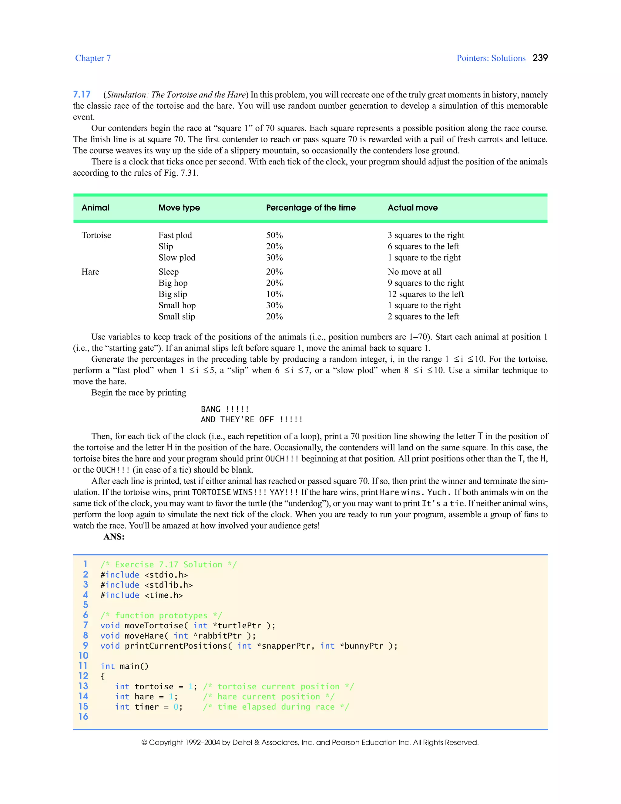 Chapter 7 Pointers: Solutions 239
© Copyright 1992–2004 by Deitel & Associates, Inc. and Pearson Education Inc. All Rights Reserved.
7.17 (Simulation: The Tortoise and the Hare) In this problem, you will recreate one of the truly great moments in history, namely
the classic race of the tortoise and the hare. You will use random number generation to develop a simulation of this memorable
event.
Our contenders begin the race at “square 1” of 70 squares. Each square represents a possible position along the race course.
The finish line is at square 70. The first contender to reach or pass square 70 is rewarded with a pail of fresh carrots and lettuce.
The course weaves its way up the side of a slippery mountain, so occasionally the contenders lose ground.
There is a clock that ticks once per second. With each tick of the clock, your program should adjust the position of the animals
according to the rules of Fig. 7.31.
Use variables to keep track of the positions of the animals (i.e., position numbers are 1–70). Start each animal at position 1
(i.e., the “starting gate”). If an animal slips left before square 1, move the animal back to square 1.
Generate the percentages in the preceding table by producing a random integer, i, in the range 1 ≤ i ≤ 10. For the tortoise,
perform a “fast plod” when 1 ≤ i ≤ 5, a “slip” when 6 ≤ i ≤7, or a “slow plod” when 8 ≤ i ≤10. Use a similar technique to
move the hare.
Begin the race by printing
BANG !!!!!
AND THEY'RE OFF !!!!!
Then, for each tick of the clock (i.e., each repetition of a loop), print a 70 position line showing the letter T in the position of
the tortoise and the letter H in the position of the hare. Occasionally, the contenders will land on the same square. In this case, the
tortoise bites the hare and your program should print OUCH!!! beginning at that position. All print positions other than the T, the H,
or the OUCH!!! (in case of a tie) should be blank.
After each line is printed, test if either animal has reached or passed square 70. If so, then print the winner and terminate the sim-
ulation. If the tortoise wins, print TORTOISE WINS!!! YAY!!! If the hare wins, print Hare wins. Yuch. If both animals win on the
same tick of the clock, you may want to favor the turtle (the “underdog”), or you may want to print It's a tie. If neither animal wins,
perform the loop again to simulate the next tick of the clock. When you are ready to run your program, assemble a group of fans to
watch the race. You'll be amazed at how involved your audience gets!
ANS:
Animal Move type Percentage of the time Actual move
Tortoise Fast plod
Slip
Slow plod
50%
20%
30%
3 squares to the right
6 squares to the left
1 square to the right
Hare Sleep
Big hop
Big slip
Small hop
Small slip
20%
20%
10%
30%
20%
No move at all
9 squares to the right
12 squares to the left
1 square to the right
2 squares to the left
1 /* Exercise 7.17 Solution */
2 #include <stdio.h>
3 #include <stdlib.h>
4 #include <time.h>
5
6 /* function prototypes */
7 void moveTortoise( int *turtlePtr );
8 void moveHare( int *rabbitPtr );
9 void printCurrentPositions( int *snapperPtr, int *bunnyPtr );
10
11 int main()
12 {
13 int tortoise = 1; /* tortoise current position */
14 int hare = 1; /* hare current position */
15 int timer = 0; /* time elapsed during race */
16
 