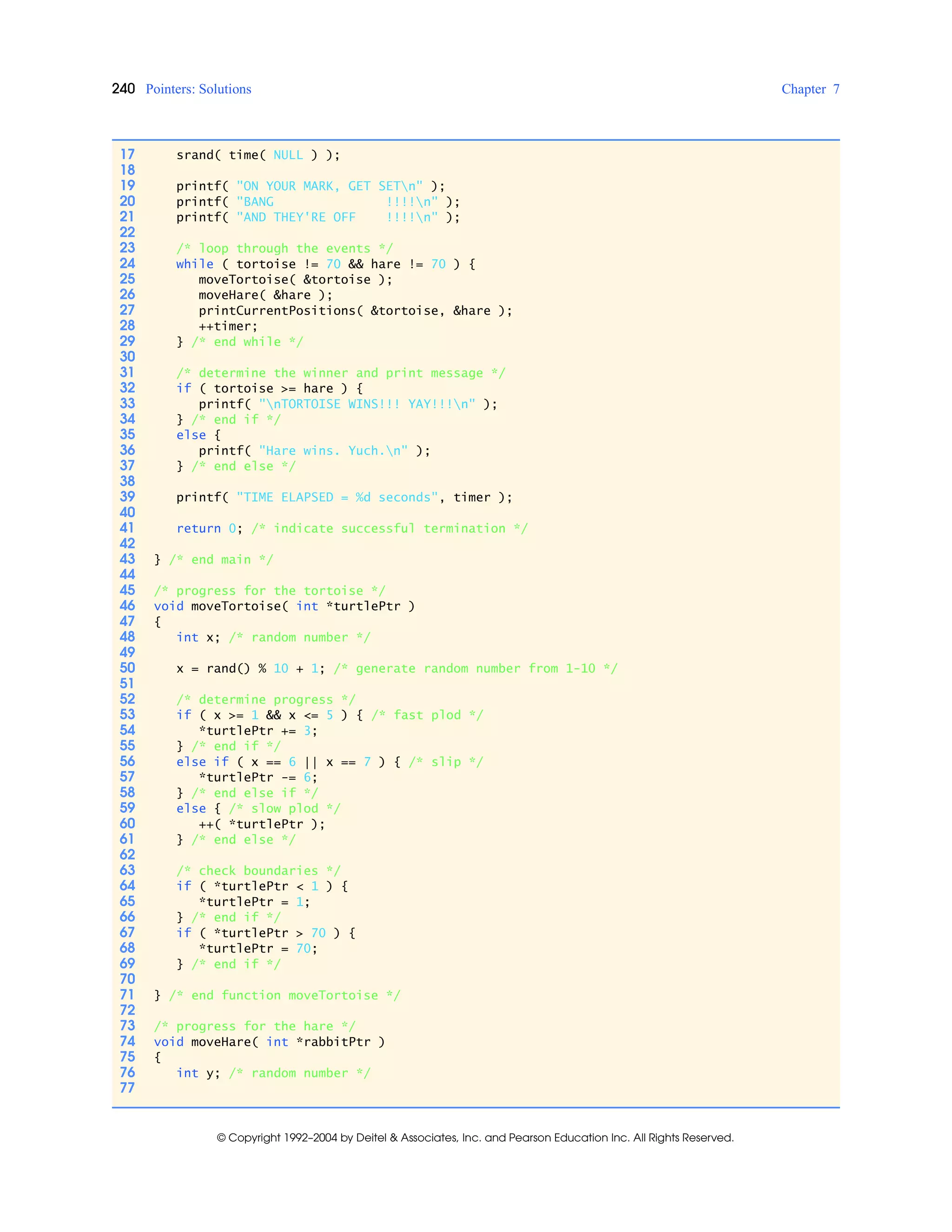 240 Pointers: Solutions Chapter 7
© Copyright 1992–2004 by Deitel & Associates, Inc. and Pearson Education Inc. All Rights Reserved.
17 srand( time( NULL ) );
18
19 printf( "ON YOUR MARK, GET SETn" );
20 printf( "BANG !!!!n" );
21 printf( "AND THEY'RE OFF !!!!n" );
22
23 /* loop through the events */
24 while ( tortoise != 70 && hare != 70 ) {
25 moveTortoise( &tortoise );
26 moveHare( &hare );
27 printCurrentPositions( &tortoise, &hare );
28 ++timer;
29 } /* end while */
30
31 /* determine the winner and print message */
32 if ( tortoise >= hare ) {
33 printf( "nTORTOISE WINS!!! YAY!!!n" );
34 } /* end if */
35 else {
36 printf( "Hare wins. Yuch.n" );
37 } /* end else */
38
39 printf( "TIME ELAPSED = %d seconds", timer );
40
41 return 0; /* indicate successful termination */
42
43 } /* end main */
44
45 /* progress for the tortoise */
46 void moveTortoise( int *turtlePtr )
47 {
48 int x; /* random number */
49
50 x = rand() % 10 + 1; /* generate random number from 1-10 */
51
52 /* determine progress */
53 if ( x >= 1 && x <= 5 ) { /* fast plod */
54 *turtlePtr += 3;
55 } /* end if */
56 else if ( x == 6 || x == 7 ) { /* slip */
57 *turtlePtr -= 6;
58 } /* end else if */
59 else { /* slow plod */
60 ++( *turtlePtr );
61 } /* end else */
62
63 /* check boundaries */
64 if ( *turtlePtr < 1 ) {
65 *turtlePtr = 1;
66 } /* end if */
67 if ( *turtlePtr > 70 ) {
68 *turtlePtr = 70;
69 } /* end if */
70
71 } /* end function moveTortoise */
72
73 /* progress for the hare */
74 void moveHare( int *rabbitPtr )
75 {
76 int y; /* random number */
77
 