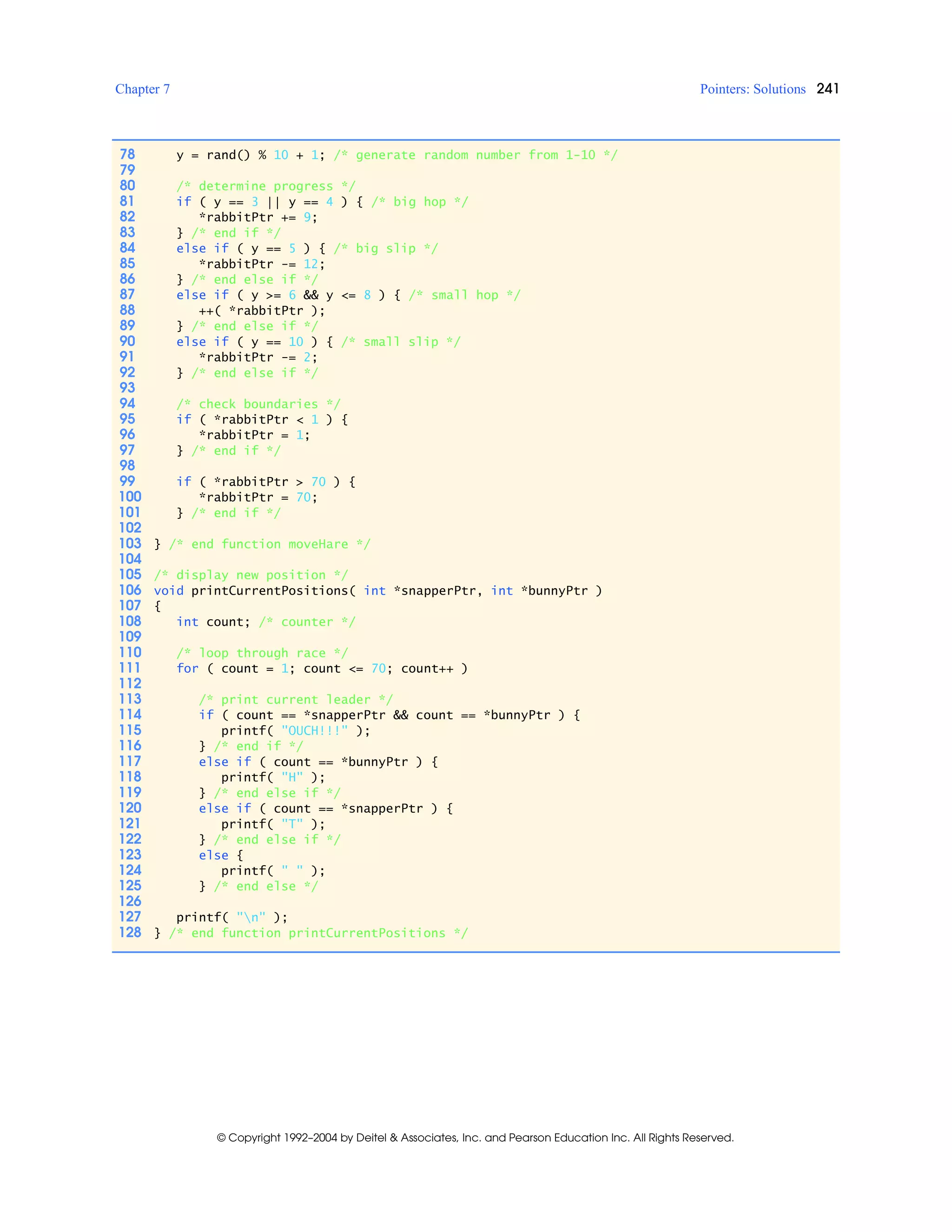 Chapter 7 Pointers: Solutions 241
© Copyright 1992–2004 by Deitel & Associates, Inc. and Pearson Education Inc. All Rights Reserved.
78 y = rand() % 10 + 1; /* generate random number from 1-10 */
79
80 /* determine progress */
81 if ( y == 3 || y == 4 ) { /* big hop */
82 *rabbitPtr += 9;
83 } /* end if */
84 else if ( y == 5 ) { /* big slip */
85 *rabbitPtr -= 12;
86 } /* end else if */
87 else if ( y >= 6 && y <= 8 ) { /* small hop */
88 ++( *rabbitPtr );
89 } /* end else if */
90 else if ( y == 10 ) { /* small slip */
91 *rabbitPtr -= 2;
92 } /* end else if */
93
94 /* check boundaries */
95 if ( *rabbitPtr < 1 ) {
96 *rabbitPtr = 1;
97 } /* end if */
98
99 if ( *rabbitPtr > 70 ) {
100 *rabbitPtr = 70;
101 } /* end if */
102
103 } /* end function moveHare */
104
105 /* display new position */
106 void printCurrentPositions( int *snapperPtr, int *bunnyPtr )
107 {
108 int count; /* counter */
109
110 /* loop through race */
111 for ( count = 1; count <= 70; count++ )
112
113 /* print current leader */
114 if ( count == *snapperPtr && count == *bunnyPtr ) {
115 printf( "OUCH!!!" );
116 } /* end if */
117 else if ( count == *bunnyPtr ) {
118 printf( "H" );
119 } /* end else if */
120 else if ( count == *snapperPtr ) {
121 printf( "T" );
122 } /* end else if */
123 else {
124 printf( " " );
125 } /* end else */
126
127 printf( "n" );
128 } /* end function printCurrentPositions */
 
