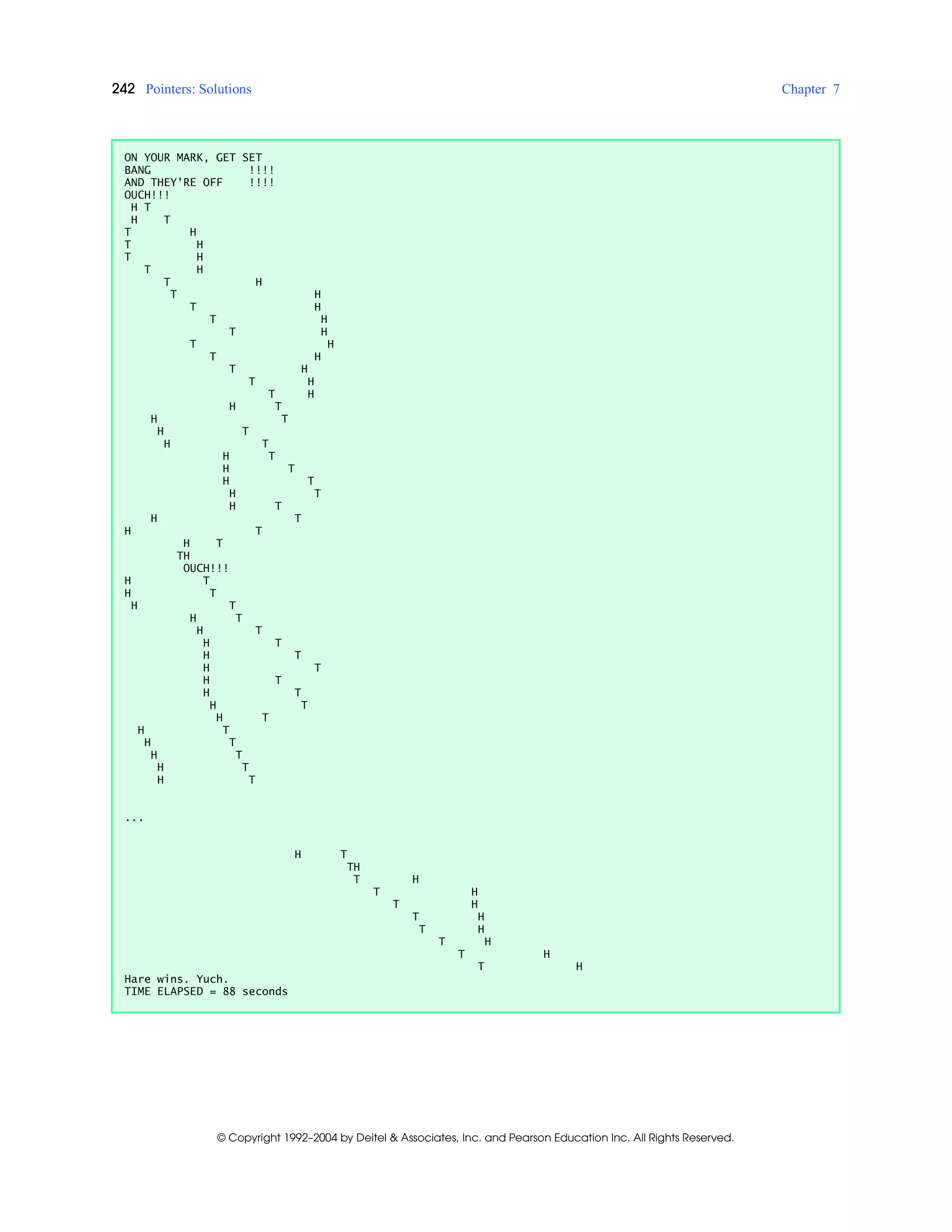 242 Pointers: Solutions Chapter 7
© Copyright 1992–2004 by Deitel & Associates, Inc. and Pearson Education Inc. All Rights Reserved.
ON YOUR MARK, GET SET
BANG !!!!
AND THEY'RE OFF !!!!
OUCH!!!
H T
H T
T H
T H
T H
T H
T H
T H
T H
T H
T H
T H
T H
T H
T H
T H
H T
H T
H T
H T
H T
H T
H T
H T
H T
H T
H T
H T
TH
OUCH!!!
H T
H T
H T
H T
H T
H T
H T
H T
H T
H T
H T
H T
H T
H T
H T
H T
H T
...
H T
TH
T H
T H
T H
T H
T H
T H
T H
T H
Hare wins. Yuch.
TIME ELAPSED = 88 seconds
 