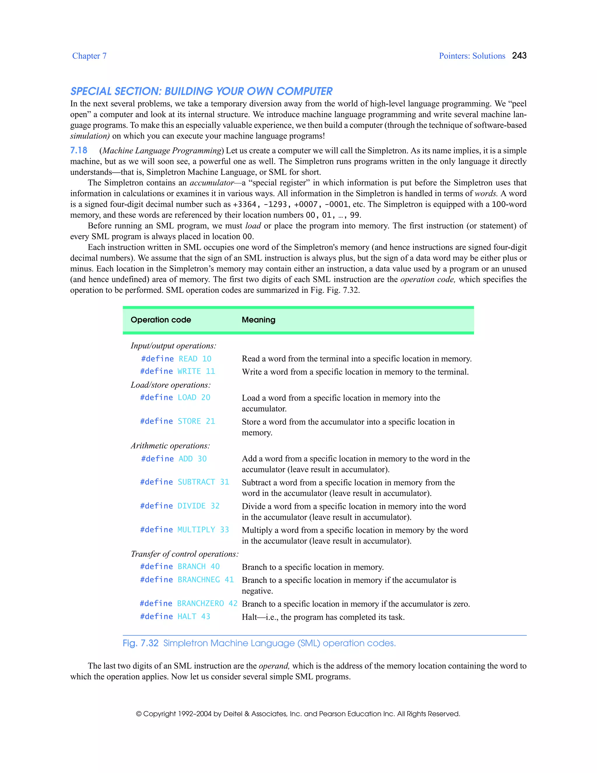 Chapter 7 Pointers: Solutions 243
© Copyright 1992–2004 by Deitel & Associates, Inc. and Pearson Education Inc. All Rights Reserved.
SPECIAL SECTION: BUILDING YOUR OWN COMPUTER
In the next several problems, we take a temporary diversion away from the world of high-level language programming. We “peel
open” a computer and look at its internal structure. We introduce machine language programming and write several machine lan-
guage programs. To make this an especially valuable experience, we then build a computer (through the technique of software-based
simulation) on which you can execute your machine language programs!
7.18 (Machine Language Programming) Let us create a computer we will call the Simpletron. As its name implies, it is a simple
machine, but as we will soon see, a powerful one as well. The Simpletron runs programs written in the only language it directly
understands—that is, Simpletron Machine Language, or SML for short.
The Simpletron contains an accumulator—a “special register” in which information is put before the Simpletron uses that
information in calculations or examines it in various ways. All information in the Simpletron is handled in terms of words. A word
is a signed four-digit decimal number such as +3364, -1293, +0007, -0001, etc. The Simpletron is equipped with a 100-word
memory, and these words are referenced by their location numbers 00, 01, …, 99.
Before running an SML program, we must load or place the program into memory. The first instruction (or statement) of
every SML program is always placed in location 00.
Each instruction written in SML occupies one word of the Simpletron's memory (and hence instructions are signed four-digit
decimal numbers). We assume that the sign of an SML instruction is always plus, but the sign of a data word may be either plus or
minus. Each location in the Simpletron’s memory may contain either an instruction, a data value used by a program or an unused
(and hence undefined) area of memory. The first two digits of each SML instruction are the operation code, which specifies the
operation to be performed. SML operation codes are summarized in Fig. Fig. 7.32.
The last two digits of an SML instruction are the operand, which is the address of the memory location containing the word to
which the operation applies. Now let us consider several simple SML programs.
Operation code Meaning
Input/output operations:
#define READ 10 Read a word from the terminal into a specific location in memory.
#define WRITE 11 Write a word from a specific location in memory to the terminal.
Load/store operations:
#define LOAD 20 Load a word from a specific location in memory into the
accumulator.
#define STORE 21 Store a word from the accumulator into a specific location in
memory.
Arithmetic operations:
#define ADD 30 Add a word from a specific location in memory to the word in the
accumulator (leave result in accumulator).
#define SUBTRACT 31 Subtract a word from a specific location in memory from the
word in the accumulator (leave result in accumulator).
#define DIVIDE 32 Divide a word from a specific location in memory into the word
in the accumulator (leave result in accumulator).
#define MULTIPLY 33 Multiply a word from a specific location in memory by the word
in the accumulator (leave result in accumulator).
Transfer of control operations:
#define BRANCH 40 Branch to a specific location in memory.
#define BRANCHNEG 41 Branch to a specific location in memory if the accumulator is
negative.
#define BRANCHZERO 42 Branch to a specific location in memory if the accumulator is zero.
#define HALT 43 Halt—i.e., the program has completed its task.
Fig. 7.32 Simpletron Machine Language (SML) operation codes.
 