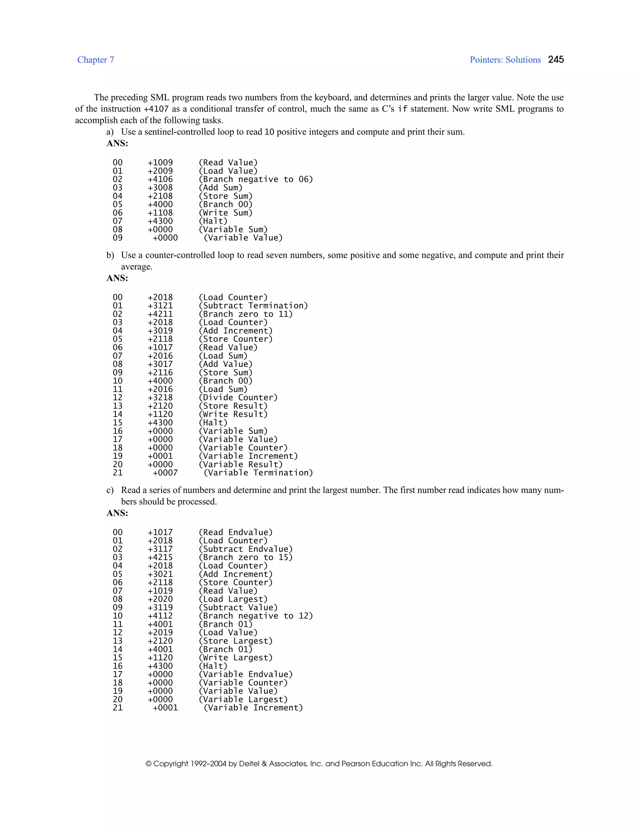 Chapter 7 Pointers: Solutions 245
© Copyright 1992–2004 by Deitel & Associates, Inc. and Pearson Education Inc. All Rights Reserved.
The preceding SML program reads two numbers from the keyboard, and determines and prints the larger value. Note the use
of the instruction +4107 as a conditional transfer of control, much the same as C’s if statement. Now write SML programs to
accomplish each of the following tasks.
a) Use a sentinel-controlled loop to read 10 positive integers and compute and print their sum.
ANS:
00 +1009 (Read Value)
01 +2009 (Load Value)
02 +4106 (Branch negative to 06)
03 +3008 (Add Sum)
04 +2108 (Store Sum)
05 +4000 (Branch 00)
06 +1108 (Write Sum)
07 +4300 (Halt)
08 +0000 (Variable Sum)
09 +0000 (Variable Value)
b) Use a counter-controlled loop to read seven numbers, some positive and some negative, and compute and print their
average.
ANS:
00 +2018 (Load Counter)
01 +3121 (Subtract Termination)
02 +4211 (Branch zero to 11)
03 +2018 (Load Counter)
04 +3019 (Add Increment)
05 +2118 (Store Counter)
06 +1017 (Read Value)
07 +2016 (Load Sum)
08 +3017 (Add Value)
09 +2116 (Store Sum)
10 +4000 (Branch 00)
11 +2016 (Load Sum)
12 +3218 (Divide Counter)
13 +2120 (Store Result)
14 +1120 (Write Result)
15 +4300 (Halt)
16 +0000 (Variable Sum)
17 +0000 (Variable Value)
18 +0000 (Variable Counter)
19 +0001 (Variable Increment)
20 +0000 (Variable Result)
21 +0007 (Variable Termination)
c) Read a series of numbers and determine and print the largest number. The first number read indicates how many num-
bers should be processed.
ANS:
00 +1017 (Read Endvalue)
01 +2018 (Load Counter)
02 +3117 (Subtract Endvalue)
03 +4215 (Branch zero to 15)
04 +2018 (Load Counter)
05 +3021 (Add Increment)
06 +2118 (Store Counter)
07 +1019 (Read Value)
08 +2020 (Load Largest)
09 +3119 (Subtract Value)
10 +4112 (Branch negative to 12)
11 +4001 (Branch 01)
12 +2019 (Load Value)
13 +2120 (Store Largest)
14 +4001 (Branch 01)
15 +1120 (Write Largest)
16 +4300 (Halt)
17 +0000 (Variable Endvalue)
18 +0000 (Variable Counter)
19 +0000 (Variable Value)
20 +0000 (Variable Largest)
21 +0001 (Variable Increment)
 