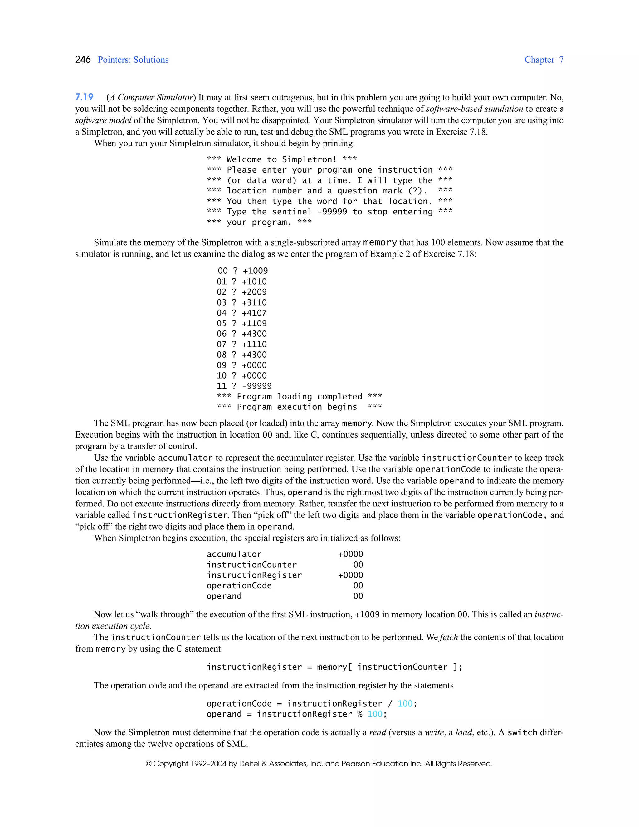 246 Pointers: Solutions Chapter 7
© Copyright 1992–2004 by Deitel & Associates, Inc. and Pearson Education Inc. All Rights Reserved.
7.19 (A Computer Simulator) It may at first seem outrageous, but in this problem you are going to build your own computer. No,
you will not be soldering components together. Rather, you will use the powerful technique of software-based simulation to create a
software model of the Simpletron. You will not be disappointed. Your Simpletron simulator will turn the computer you are using into
a Simpletron, and you will actually be able to run, test and debug the SML programs you wrote in Exercise 7.18.
When you run your Simpletron simulator, it should begin by printing:
*** Welcome to Simpletron! ***
*** Please enter your program one instruction ***
*** (or data word) at a time. I will type the ***
*** location number and a question mark (?). ***
*** You then type the word for that location. ***
*** Type the sentinel -99999 to stop entering ***
*** your program. ***
Simulate the memory of the Simpletron with a single-subscripted array memory that has 100 elements. Now assume that the
simulator is running, and let us examine the dialog as we enter the program of Example 2 of Exercise 7.18:
00 ? +1009
01 ? +1010
02 ? +2009
03 ? +3110
04 ? +4107
05 ? +1109
06 ? +4300
07 ? +1110
08 ? +4300
09 ? +0000
10 ? +0000
11 ? -99999
*** Program loading completed ***
*** Program execution begins ***
The SML program has now been placed (or loaded) into the array memory. Now the Simpletron executes your SML program.
Execution begins with the instruction in location 00 and, like C, continues sequentially, unless directed to some other part of the
program by a transfer of control.
Use the variable accumulator to represent the accumulator register. Use the variable instructionCounter to keep track
of the location in memory that contains the instruction being performed. Use the variable operationCode to indicate the opera-
tion currently being performed—i.e., the left two digits of the instruction word. Use the variable operand to indicate the memory
location on which the current instruction operates. Thus, operand is the rightmost two digits of the instruction currently being per-
formed. Do not execute instructions directly from memory. Rather, transfer the next instruction to be performed from memory to a
variable called instructionRegister. Then “pick off” the left two digits and place them in the variable operationCode, and
“pick off” the right two digits and place them in operand.
When Simpletron begins execution, the special registers are initialized as follows:
accumulator +0000
instructionCounter 00
instructionRegister +0000
operationCode 00
operand 00
Now let us “walk through” the execution of the first SML instruction, +1009 in memory location 00. This is called an instruc-
tion execution cycle.
The instructionCounter tells us the location of the next instruction to be performed. We fetch the contents of that location
from memory by using the C statement
instructionRegister = memory[ instructionCounter ];
The operation code and the operand are extracted from the instruction register by the statements
operationCode = instructionRegister / 100;
operand = instructionRegister % 100;
Now the Simpletron must determine that the operation code is actually a read (versus a write, a load, etc.). A switch differ-
entiates among the twelve operations of SML.
 
