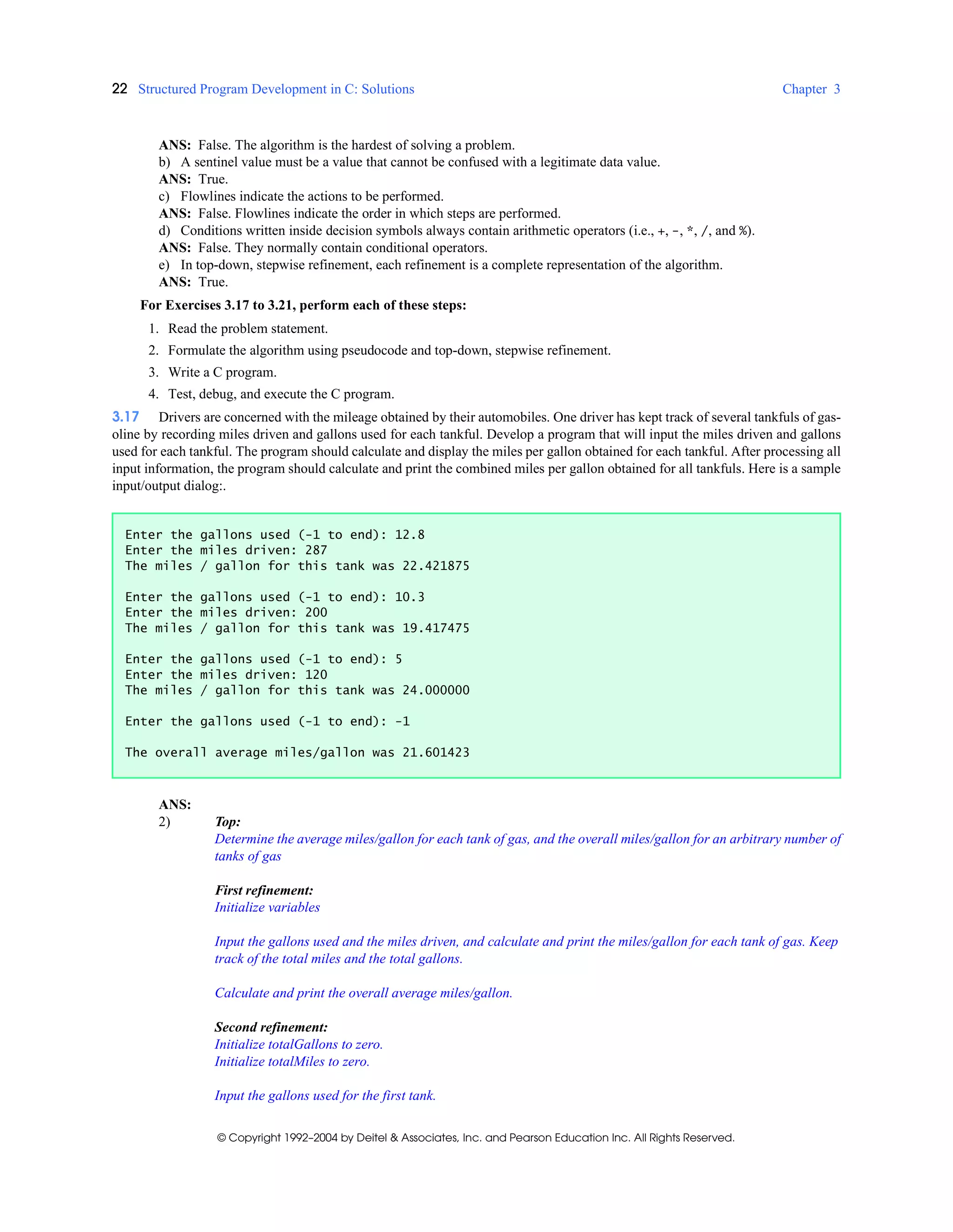 22 Structured Program Development in C: Solutions Chapter 3
© Copyright 1992–2004 by Deitel & Associates, Inc. and Pearson Education Inc. All Rights Reserved.
ANS: False. The algorithm is the hardest of solving a problem.
b) A sentinel value must be a value that cannot be confused with a legitimate data value.
ANS: True.
c) Flowlines indicate the actions to be performed.
ANS: False. Flowlines indicate the order in which steps are performed.
d) Conditions written inside decision symbols always contain arithmetic operators (i.e., +, -, *, /, and %).
ANS: False. They normally contain conditional operators.
e) In top-down, stepwise refinement, each refinement is a complete representation of the algorithm.
ANS: True.
For Exercises 3.17 to 3.21, perform each of these steps:
1. Read the problem statement.
2. Formulate the algorithm using pseudocode and top-down, stepwise refinement.
3. Write a C program.
4. Test, debug, and execute the C program.
3.17 Drivers are concerned with the mileage obtained by their automobiles. One driver has kept track of several tankfuls of gas-
oline by recording miles driven and gallons used for each tankful. Develop a program that will input the miles driven and gallons
used for each tankful. The program should calculate and display the miles per gallon obtained for each tankful. After processing all
input information, the program should calculate and print the combined miles per gallon obtained for all tankfuls. Here is a sample
input/output dialog:.
ANS:
2) Top:
Determine the average miles/gallon for each tank of gas, and the overall miles/gallon for an arbitrary number of
tanks of gas
First refinement:
Initialize variables
Input the gallons used and the miles driven, and calculate and print the miles/gallon for each tank of gas. Keep
track of the total miles and the total gallons.
Calculate and print the overall average miles/gallon.
Second refinement:
Initialize totalGallons to zero.
Initialize totalMiles to zero.
Input the gallons used for the first tank.
Enter the gallons used (-1 to end): 12.8
Enter the miles driven: 287
The miles / gallon for this tank was 22.421875
Enter the gallons used (-1 to end): 10.3
Enter the miles driven: 200
The miles / gallon for this tank was 19.417475
Enter the gallons used (-1 to end): 5
Enter the miles driven: 120
The miles / gallon for this tank was 24.000000
Enter the gallons used (-1 to end): -1
The overall average miles/gallon was 21.601423
 