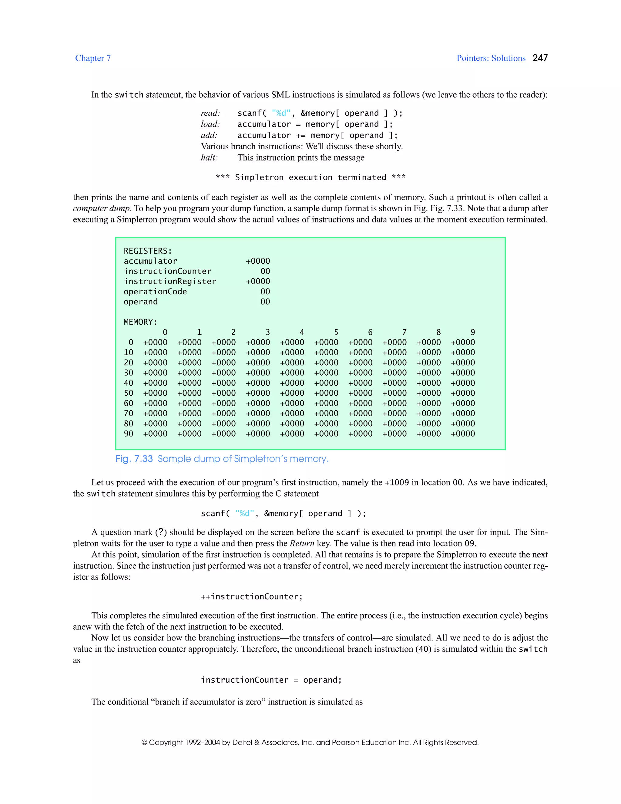 Chapter 7 Pointers: Solutions 247
© Copyright 1992–2004 by Deitel & Associates, Inc. and Pearson Education Inc. All Rights Reserved.
In the switch statement, the behavior of various SML instructions is simulated as follows (we leave the others to the reader):
read: scanf( "%d", &memory[ operand ] );
load: accumulator = memory[ operand ];
add: accumulator += memory[ operand ];
Various branch instructions: We'll discuss these shortly.
halt: This instruction prints the message
*** Simpletron execution terminated ***
then prints the name and contents of each register as well as the complete contents of memory. Such a printout is often called a
computer dump. To help you program your dump function, a sample dump format is shown in Fig. Fig. 7.33. Note that a dump after
executing a Simpletron program would show the actual values of instructions and data values at the moment execution terminated.
Let us proceed with the execution of our program’s first instruction, namely the +1009 in location 00. As we have indicated,
the switch statement simulates this by performing the C statement
scanf( "%d", &memory[ operand ] );
A question mark (?) should be displayed on the screen before the scanf is executed to prompt the user for input. The Sim-
pletron waits for the user to type a value and then press the Return key. The value is then read into location 09.
At this point, simulation of the first instruction is completed. All that remains is to prepare the Simpletron to execute the next
instruction. Since the instruction just performed was not a transfer of control, we need merely increment the instruction counter reg-
ister as follows:
++instructionCounter;
This completes the simulated execution of the first instruction. The entire process (i.e., the instruction execution cycle) begins
anew with the fetch of the next instruction to be executed.
Now let us consider how the branching instructions—the transfers of control—are simulated. All we need to do is adjust the
value in the instruction counter appropriately. Therefore, the unconditional branch instruction (40) is simulated within the switch
as
instructionCounter = operand;
The conditional “branch if accumulator is zero” instruction is simulated as
REGISTERS:
accumulator +0000
instructionCounter 00
instructionRegister +0000
operationCode 00
operand 00
MEMORY:
0 1 2 3 4 5 6 7 8 9
0 +0000 +0000 +0000 +0000 +0000 +0000 +0000 +0000 +0000 +0000
10 +0000 +0000 +0000 +0000 +0000 +0000 +0000 +0000 +0000 +0000
20 +0000 +0000 +0000 +0000 +0000 +0000 +0000 +0000 +0000 +0000
30 +0000 +0000 +0000 +0000 +0000 +0000 +0000 +0000 +0000 +0000
40 +0000 +0000 +0000 +0000 +0000 +0000 +0000 +0000 +0000 +0000
50 +0000 +0000 +0000 +0000 +0000 +0000 +0000 +0000 +0000 +0000
60 +0000 +0000 +0000 +0000 +0000 +0000 +0000 +0000 +0000 +0000
70 +0000 +0000 +0000 +0000 +0000 +0000 +0000 +0000 +0000 +0000
80 +0000 +0000 +0000 +0000 +0000 +0000 +0000 +0000 +0000 +0000
90 +0000 +0000 +0000 +0000 +0000 +0000 +0000 +0000 +0000 +0000
Fig. 7.33 Sample dump of Simpletron’s memory.
 