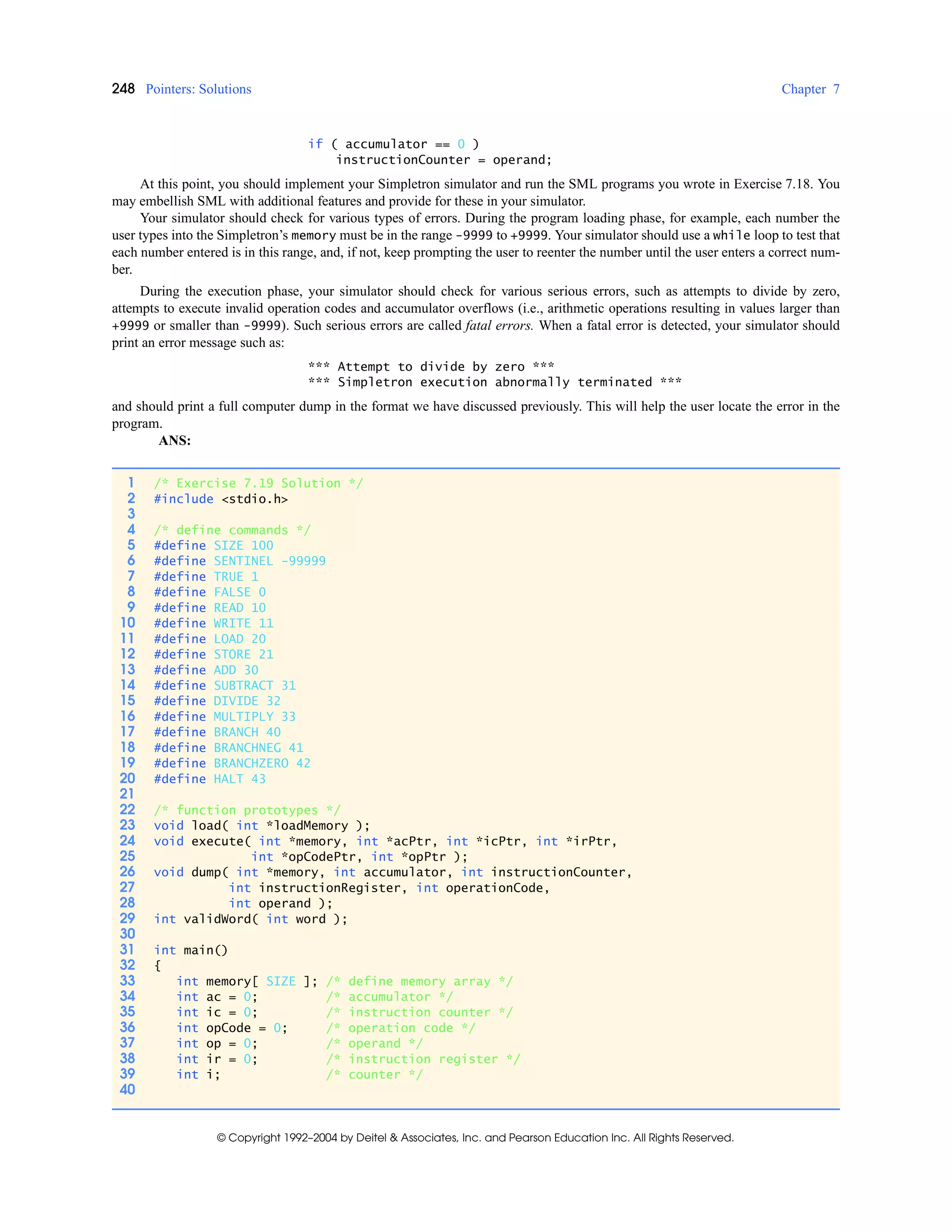 248 Pointers: Solutions Chapter 7
© Copyright 1992–2004 by Deitel & Associates, Inc. and Pearson Education Inc. All Rights Reserved.
if ( accumulator == 0 )
instructionCounter = operand;
At this point, you should implement your Simpletron simulator and run the SML programs you wrote in Exercise 7.18. You
may embellish SML with additional features and provide for these in your simulator.
Your simulator should check for various types of errors. During the program loading phase, for example, each number the
user types into the Simpletron’s memory must be in the range -9999 to +9999. Your simulator should use a while loop to test that
each number entered is in this range, and, if not, keep prompting the user to reenter the number until the user enters a correct num-
ber.
During the execution phase, your simulator should check for various serious errors, such as attempts to divide by zero,
attempts to execute invalid operation codes and accumulator overflows (i.e., arithmetic operations resulting in values larger than
+9999 or smaller than -9999). Such serious errors are called fatal errors. When a fatal error is detected, your simulator should
print an error message such as:
*** Attempt to divide by zero ***
*** Simpletron execution abnormally terminated ***
and should print a full computer dump in the format we have discussed previously. This will help the user locate the error in the
program.
ANS:
1 /* Exercise 7.19 Solution */
2 #include <stdio.h>
3
4 /* define commands */
5 #define SIZE 100
6 #define SENTINEL -99999
7 #define TRUE 1
8 #define FALSE 0
9 #define READ 10
10 #define WRITE 11
11 #define LOAD 20
12 #define STORE 21
13 #define ADD 30
14 #define SUBTRACT 31
15 #define DIVIDE 32
16 #define MULTIPLY 33
17 #define BRANCH 40
18 #define BRANCHNEG 41
19 #define BRANCHZERO 42
20 #define HALT 43
21
22 /* function prototypes */
23 void load( int *loadMemory );
24 void execute( int *memory, int *acPtr, int *icPtr, int *irPtr,
25 int *opCodePtr, int *opPtr );
26 void dump( int *memory, int accumulator, int instructionCounter,
27 int instructionRegister, int operationCode,
28 int operand );
29 int validWord( int word );
30
31 int main()
32 {
33 int memory[ SIZE ]; /* define memory array */
34 int ac = 0; /* accumulator */
35 int ic = 0; /* instruction counter */
36 int opCode = 0; /* operation code */
37 int op = 0; /* operand */
38 int ir = 0; /* instruction register */
39 int i; /* counter */
40
 