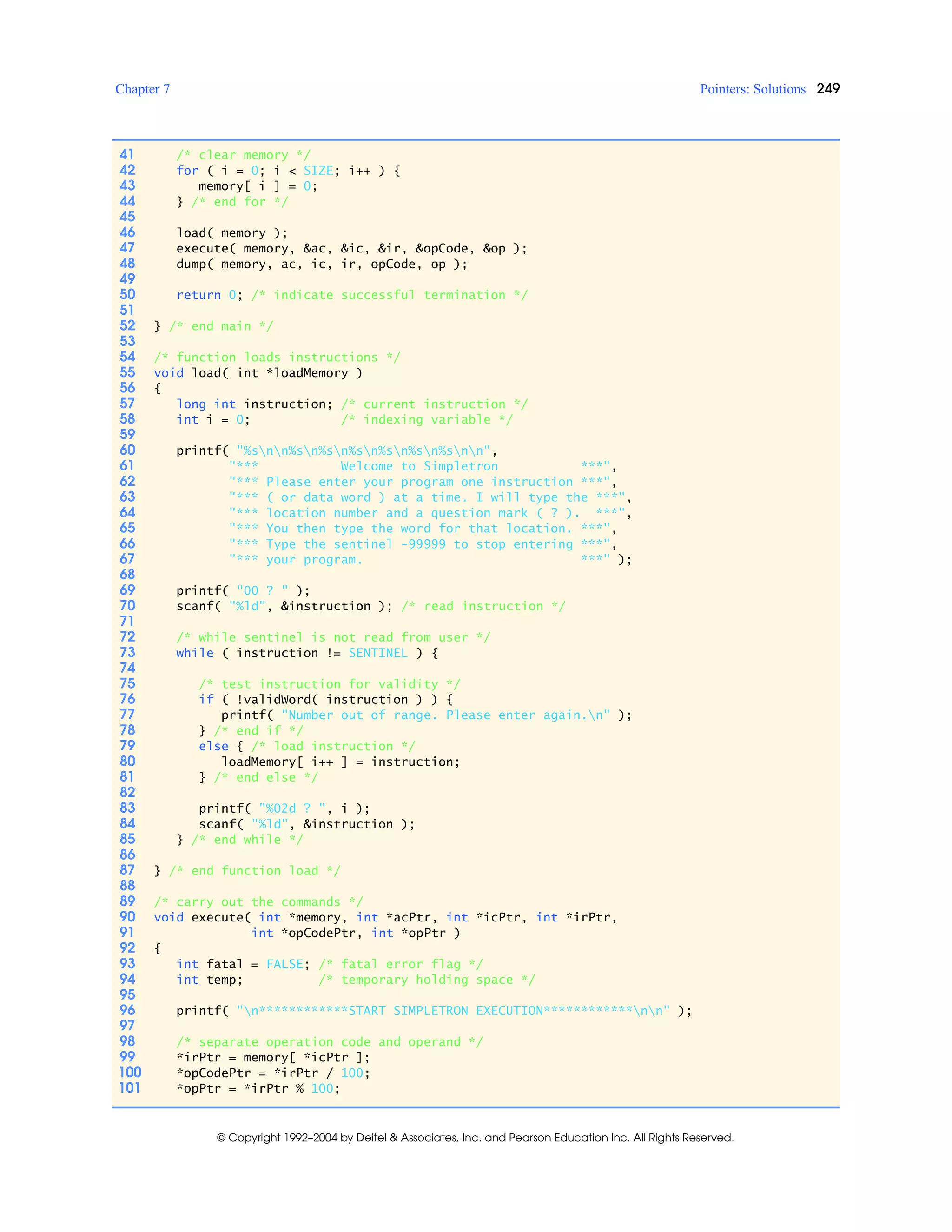 Chapter 7 Pointers: Solutions 249
© Copyright 1992–2004 by Deitel & Associates, Inc. and Pearson Education Inc. All Rights Reserved.
41 /* clear memory */
42 for ( i = 0; i < SIZE; i++ ) {
43 memory[ i ] = 0;
44 } /* end for */
45
46 load( memory );
47 execute( memory, &ac, &ic, &ir, &opCode, &op );
48 dump( memory, ac, ic, ir, opCode, op );
49
50 return 0; /* indicate successful termination */
51
52 } /* end main */
53
54 /* function loads instructions */
55 void load( int *loadMemory )
56 {
57 long int instruction; /* current instruction */
58 int i = 0; /* indexing variable */
59
60 printf( "%snn%sn%sn%sn%sn%sn%snn",
61 "*** Welcome to Simpletron ***",
62 "*** Please enter your program one instruction ***",
63 "*** ( or data word ) at a time. I will type the ***",
64 "*** location number and a question mark ( ? ). ***",
65 "*** You then type the word for that location. ***",
66 "*** Type the sentinel -99999 to stop entering ***",
67 "*** your program. ***" );
68
69 printf( "00 ? " );
70 scanf( "%ld", &instruction ); /* read instruction */
71
72 /* while sentinel is not read from user */
73 while ( instruction != SENTINEL ) {
74
75 /* test instruction for validity */
76 if ( !validWord( instruction ) ) {
77 printf( "Number out of range. Please enter again.n" );
78 } /* end if */
79 else { /* load instruction */
80 loadMemory[ i++ ] = instruction;
81 } /* end else */
82
83 printf( "%02d ? ", i );
84 scanf( "%ld", &instruction );
85 } /* end while */
86
87 } /* end function load */
88
89 /* carry out the commands */
90 void execute( int *memory, int *acPtr, int *icPtr, int *irPtr,
91 int *opCodePtr, int *opPtr )
92 {
93 int fatal = FALSE; /* fatal error flag */
94 int temp; /* temporary holding space */
95
96 printf( "n************START SIMPLETRON EXECUTION************nn" );
97
98 /* separate operation code and operand */
99 *irPtr = memory[ *icPtr ];
100 *opCodePtr = *irPtr / 100;
101 *opPtr = *irPtr % 100;
 