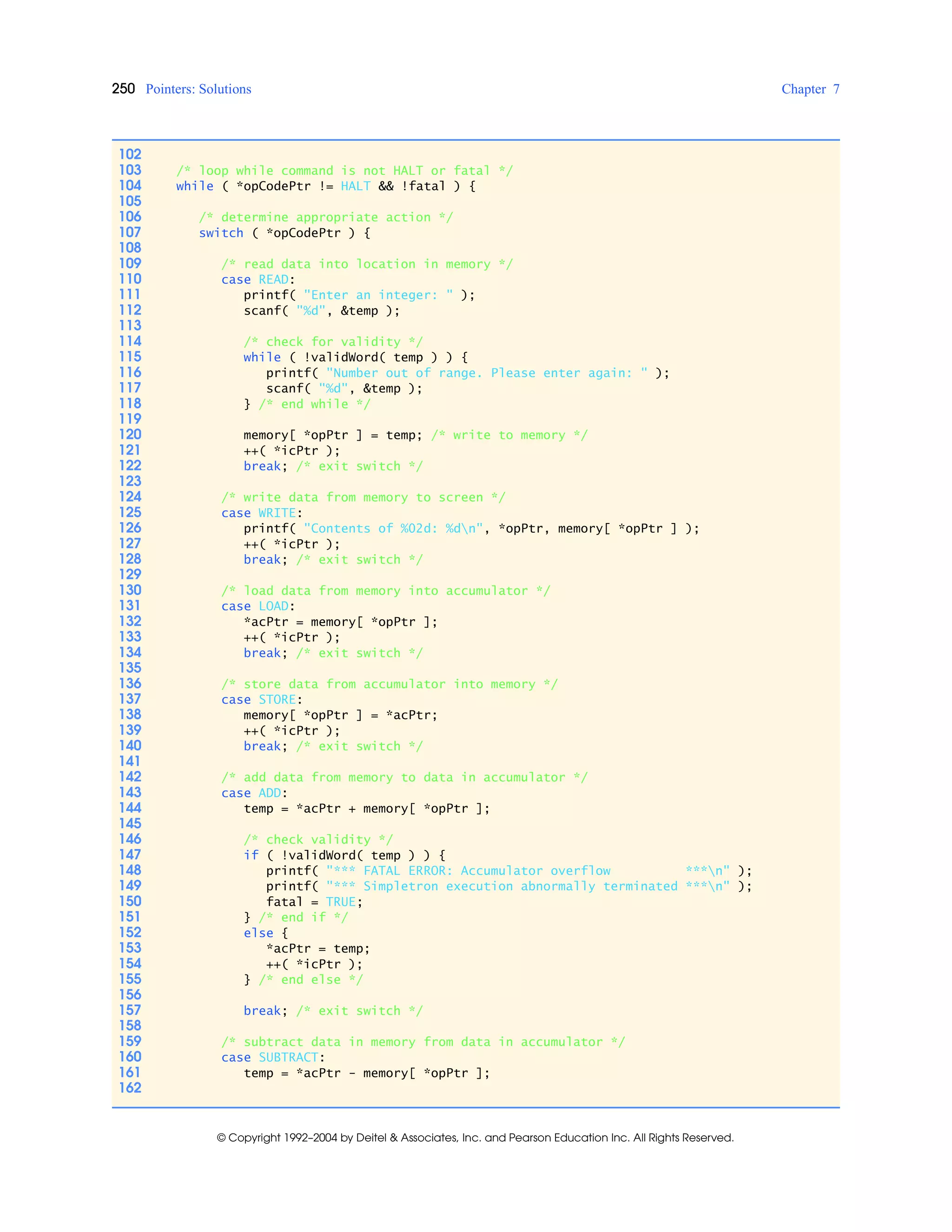 250 Pointers: Solutions Chapter 7
© Copyright 1992–2004 by Deitel & Associates, Inc. and Pearson Education Inc. All Rights Reserved.
102
103 /* loop while command is not HALT or fatal */
104 while ( *opCodePtr != HALT && !fatal ) {
105
106 /* determine appropriate action */
107 switch ( *opCodePtr ) {
108
109 /* read data into location in memory */
110 case READ:
111 printf( "Enter an integer: " );
112 scanf( "%d", &temp );
113
114 /* check for validity */
115 while ( !validWord( temp ) ) {
116 printf( "Number out of range. Please enter again: " );
117 scanf( "%d", &temp );
118 } /* end while */
119
120 memory[ *opPtr ] = temp; /* write to memory */
121 ++( *icPtr );
122 break; /* exit switch */
123
124 /* write data from memory to screen */
125 case WRITE:
126 printf( "Contents of %02d: %dn", *opPtr, memory[ *opPtr ] );
127 ++( *icPtr );
128 break; /* exit switch */
129
130 /* load data from memory into accumulator */
131 case LOAD:
132 *acPtr = memory[ *opPtr ];
133 ++( *icPtr );
134 break; /* exit switch */
135
136 /* store data from accumulator into memory */
137 case STORE:
138 memory[ *opPtr ] = *acPtr;
139 ++( *icPtr );
140 break; /* exit switch */
141
142 /* add data from memory to data in accumulator */
143 case ADD:
144 temp = *acPtr + memory[ *opPtr ];
145
146 /* check validity */
147 if ( !validWord( temp ) ) {
148 printf( "*** FATAL ERROR: Accumulator overflow ***n" );
149 printf( "*** Simpletron execution abnormally terminated ***n" );
150 fatal = TRUE;
151 } /* end if */
152 else {
153 *acPtr = temp;
154 ++( *icPtr );
155 } /* end else */
156
157 break; /* exit switch */
158
159 /* subtract data in memory from data in accumulator */
160 case SUBTRACT:
161 temp = *acPtr - memory[ *opPtr ];
162
 