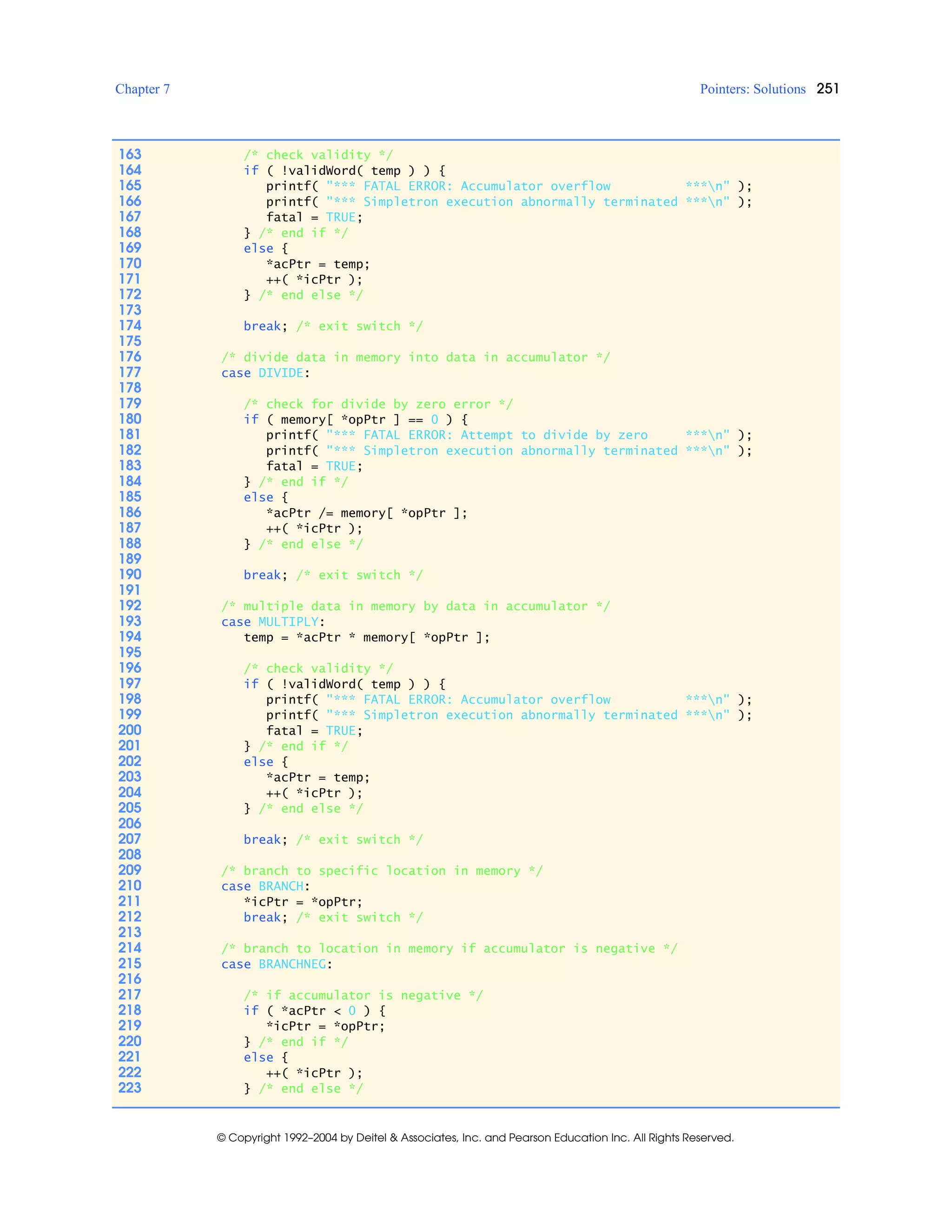 Chapter 7 Pointers: Solutions 251
© Copyright 1992–2004 by Deitel & Associates, Inc. and Pearson Education Inc. All Rights Reserved.
163 /* check validity */
164 if ( !validWord( temp ) ) {
165 printf( "*** FATAL ERROR: Accumulator overflow ***n" );
166 printf( "*** Simpletron execution abnormally terminated ***n" );
167 fatal = TRUE;
168 } /* end if */
169 else {
170 *acPtr = temp;
171 ++( *icPtr );
172 } /* end else */
173
174 break; /* exit switch */
175
176 /* divide data in memory into data in accumulator */
177 case DIVIDE:
178
179 /* check for divide by zero error */
180 if ( memory[ *opPtr ] == 0 ) {
181 printf( "*** FATAL ERROR: Attempt to divide by zero ***n" );
182 printf( "*** Simpletron execution abnormally terminated ***n" );
183 fatal = TRUE;
184 } /* end if */
185 else {
186 *acPtr /= memory[ *opPtr ];
187 ++( *icPtr );
188 } /* end else */
189
190 break; /* exit switch */
191
192 /* multiple data in memory by data in accumulator */
193 case MULTIPLY:
194 temp = *acPtr * memory[ *opPtr ];
195
196 /* check validity */
197 if ( !validWord( temp ) ) {
198 printf( "*** FATAL ERROR: Accumulator overflow ***n" );
199 printf( "*** Simpletron execution abnormally terminated ***n" );
200 fatal = TRUE;
201 } /* end if */
202 else {
203 *acPtr = temp;
204 ++( *icPtr );
205 } /* end else */
206
207 break; /* exit switch */
208
209 /* branch to specific location in memory */
210 case BRANCH:
211 *icPtr = *opPtr;
212 break; /* exit switch */
213
214 /* branch to location in memory if accumulator is negative */
215 case BRANCHNEG:
216
217 /* if accumulator is negative */
218 if ( *acPtr < 0 ) {
219 *icPtr = *opPtr;
220 } /* end if */
221 else {
222 ++( *icPtr );
223 } /* end else */
 