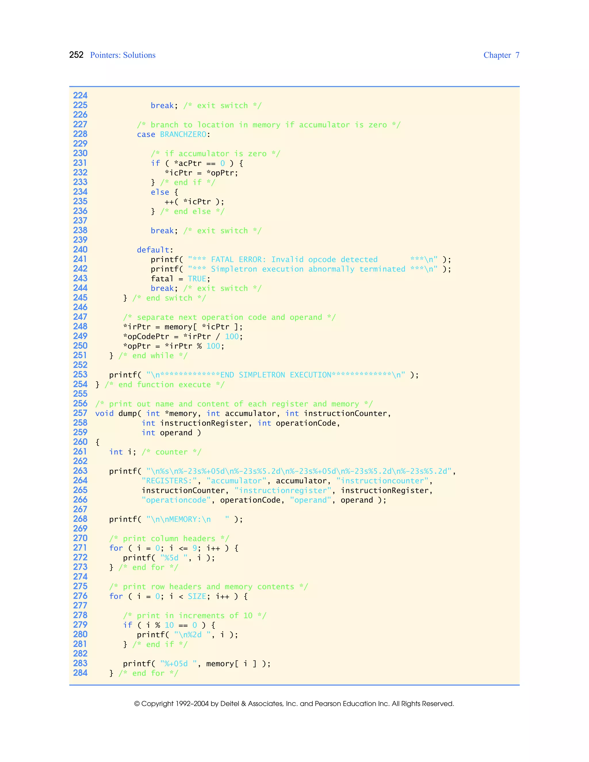 252 Pointers: Solutions Chapter 7
© Copyright 1992–2004 by Deitel & Associates, Inc. and Pearson Education Inc. All Rights Reserved.
224
225 break; /* exit switch */
226
227 /* branch to location in memory if accumulator is zero */
228 case BRANCHZERO:
229
230 /* if accumulator is zero */
231 if ( *acPtr == 0 ) {
232 *icPtr = *opPtr;
233 } /* end if */
234 else {
235 ++( *icPtr );
236 } /* end else */
237
238 break; /* exit switch */
239
240 default:
241 printf( "*** FATAL ERROR: Invalid opcode detected ***n" );
242 printf( "*** Simpletron execution abnormally terminated ***n" );
243 fatal = TRUE;
244 break; /* exit switch */
245 } /* end switch */
246
247 /* separate next operation code and operand */
248 *irPtr = memory[ *icPtr ];
249 *opCodePtr = *irPtr / 100;
250 *opPtr = *irPtr % 100;
251 } /* end while */
252
253 printf( "n*************END SIMPLETRON EXECUTION*************n" );
254 } /* end function execute */
255
256 /* print out name and content of each register and memory */
257 void dump( int *memory, int accumulator, int instructionCounter,
258 int instructionRegister, int operationCode,
259 int operand )
260 {
261 int i; /* counter */
262
263 printf( "n%sn%-23s%+05dn%-23s%5.2dn%-23s%+05dn%-23s%5.2dn%-23s%5.2d",
264 "REGISTERS:", "accumulator", accumulator, "instructioncounter",
265 instructionCounter, "instructionregister", instructionRegister,
266 "operationcode", operationCode, "operand", operand );
267
268 printf( "nnMEMORY:n " );
269
270 /* print column headers */
271 for ( i = 0; i <= 9; i++ ) {
272 printf( "%5d ", i );
273 } /* end for */
274
275 /* print row headers and memory contents */
276 for ( i = 0; i < SIZE; i++ ) {
277
278 /* print in increments of 10 */
279 if ( i % 10 == 0 ) {
280 printf( "n%2d ", i );
281 } /* end if */
282
283 printf( "%+05d ", memory[ i ] );
284 } /* end for */
 