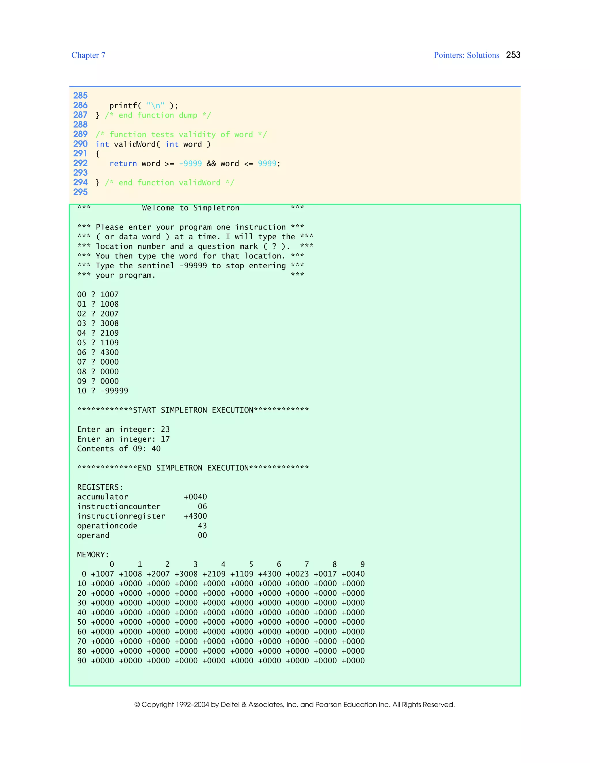 Chapter 7 Pointers: Solutions 253
© Copyright 1992–2004 by Deitel & Associates, Inc. and Pearson Education Inc. All Rights Reserved.
285
286 printf( "n" );
287 } /* end function dump */
288
289 /* function tests validity of word */
290 int validWord( int word )
291 {
292 return word >= -9999 && word <= 9999;
293
294 } /* end function validWord */
295
*** Welcome to Simpletron ***
*** Please enter your program one instruction ***
*** ( or data word ) at a time. I will type the ***
*** location number and a question mark ( ? ). ***
*** You then type the word for that location. ***
*** Type the sentinel -99999 to stop entering ***
*** your program. ***
00 ? 1007
01 ? 1008
02 ? 2007
03 ? 3008
04 ? 2109
05 ? 1109
06 ? 4300
07 ? 0000
08 ? 0000
09 ? 0000
10 ? -99999
************START SIMPLETRON EXECUTION************
Enter an integer: 23
Enter an integer: 17
Contents of 09: 40
*************END SIMPLETRON EXECUTION*************
REGISTERS:
accumulator +0040
instructioncounter 06
instructionregister +4300
operationcode 43
operand 00
MEMORY:
0 1 2 3 4 5 6 7 8 9
0 +1007 +1008 +2007 +3008 +2109 +1109 +4300 +0023 +0017 +0040
10 +0000 +0000 +0000 +0000 +0000 +0000 +0000 +0000 +0000 +0000
20 +0000 +0000 +0000 +0000 +0000 +0000 +0000 +0000 +0000 +0000
30 +0000 +0000 +0000 +0000 +0000 +0000 +0000 +0000 +0000 +0000
40 +0000 +0000 +0000 +0000 +0000 +0000 +0000 +0000 +0000 +0000
50 +0000 +0000 +0000 +0000 +0000 +0000 +0000 +0000 +0000 +0000
60 +0000 +0000 +0000 +0000 +0000 +0000 +0000 +0000 +0000 +0000
70 +0000 +0000 +0000 +0000 +0000 +0000 +0000 +0000 +0000 +0000
80 +0000 +0000 +0000 +0000 +0000 +0000 +0000 +0000 +0000 +0000
90 +0000 +0000 +0000 +0000 +0000 +0000 +0000 +0000 +0000 +0000
 
