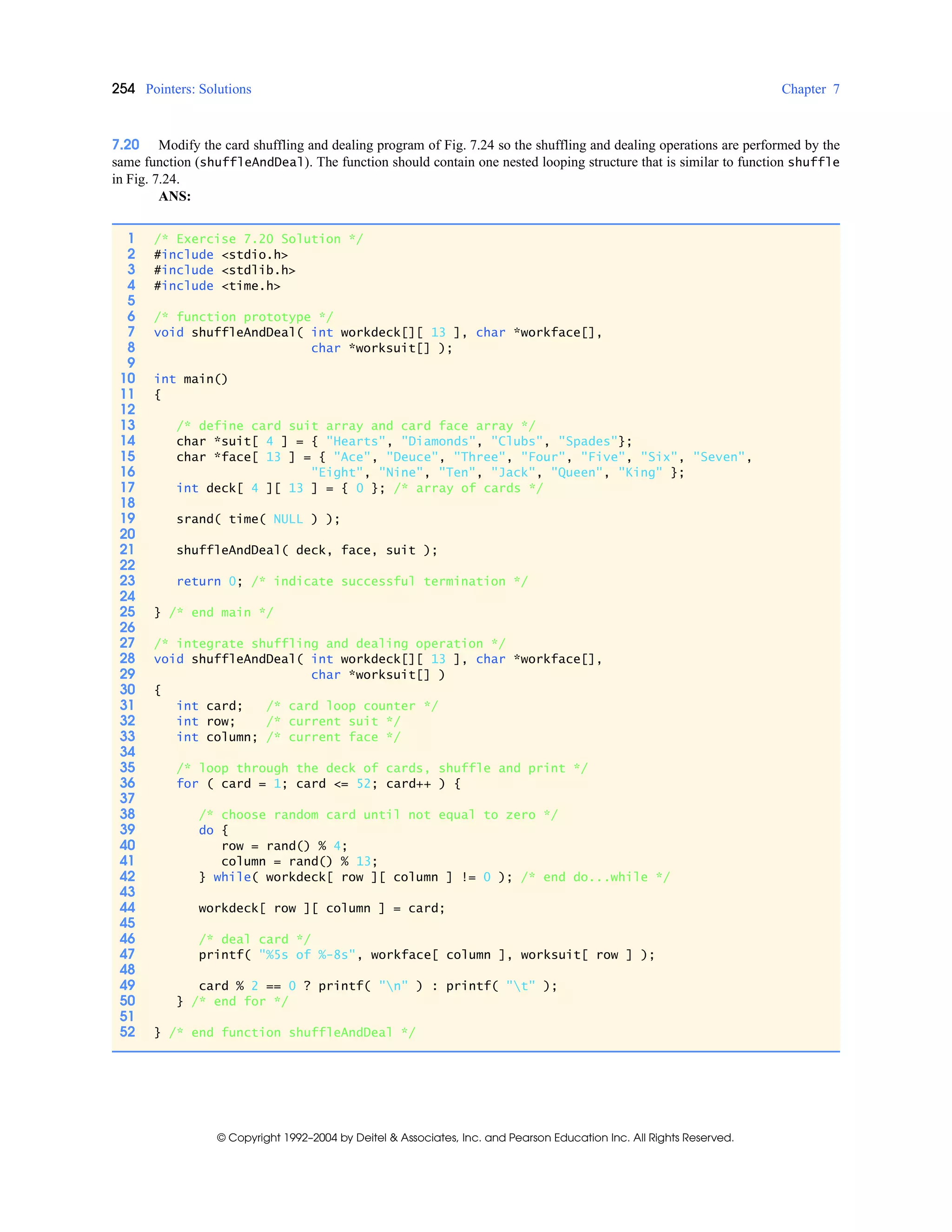 254 Pointers: Solutions Chapter 7
© Copyright 1992–2004 by Deitel & Associates, Inc. and Pearson Education Inc. All Rights Reserved.
7.20 Modify the card shuffling and dealing program of Fig. 7.24 so the shuffling and dealing operations are performed by the
same function (shuffleAndDeal). The function should contain one nested looping structure that is similar to function shuffle
in Fig. 7.24.
ANS:
1 /* Exercise 7.20 Solution */
2 #include <stdio.h>
3 #include <stdlib.h>
4 #include <time.h>
5
6 /* function prototype */
7 void shuffleAndDeal( int workdeck[][ 13 ], char *workface[],
8 char *worksuit[] );
9
10 int main()
11 {
12
13 /* define card suit array and card face array */
14 char *suit[ 4 ] = { "Hearts", "Diamonds", "Clubs", "Spades"};
15 char *face[ 13 ] = { "Ace", "Deuce", "Three", "Four", "Five", "Six", "Seven",
16 "Eight", "Nine", "Ten", "Jack", "Queen", "King" };
17 int deck[ 4 ][ 13 ] = { 0 }; /* array of cards */
18
19 srand( time( NULL ) );
20
21 shuffleAndDeal( deck, face, suit );
22
23 return 0; /* indicate successful termination */
24
25 } /* end main */
26
27 /* integrate shuffling and dealing operation */
28 void shuffleAndDeal( int workdeck[][ 13 ], char *workface[],
29 char *worksuit[] )
30 {
31 int card; /* card loop counter */
32 int row; /* current suit */
33 int column; /* current face */
34
35 /* loop through the deck of cards, shuffle and print */
36 for ( card = 1; card <= 52; card++ ) {
37
38 /* choose random card until not equal to zero */
39 do {
40 row = rand() % 4;
41 column = rand() % 13;
42 } while( workdeck[ row ][ column ] != 0 ); /* end do...while */
43
44 workdeck[ row ][ column ] = card;
45
46 /* deal card */
47 printf( "%5s of %-8s", workface[ column ], worksuit[ row ] );
48
49 card % 2 == 0 ? printf( "n" ) : printf( "t" );
50 } /* end for */
51
52 } /* end function shuffleAndDeal */
 
