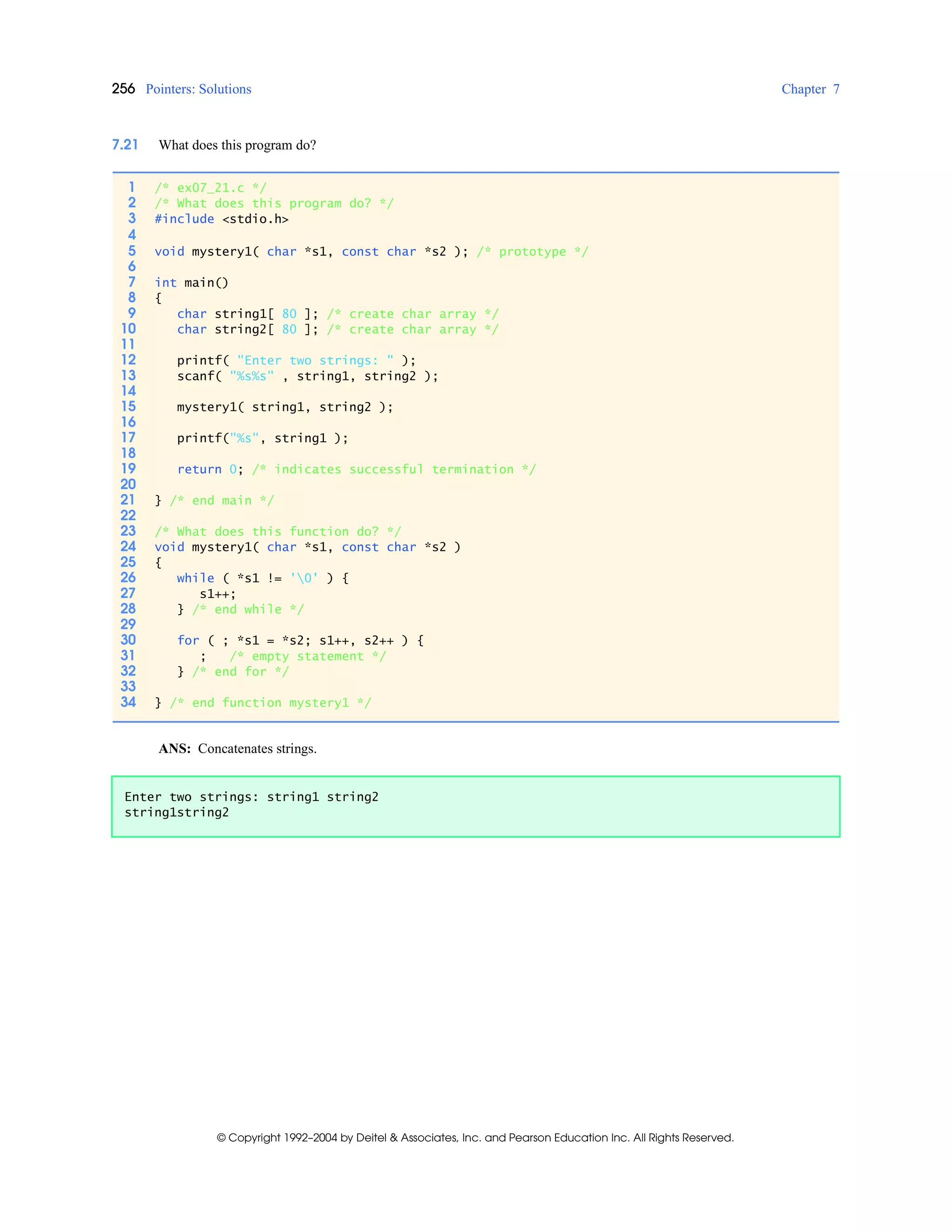256 Pointers: Solutions Chapter 7
© Copyright 1992–2004 by Deitel & Associates, Inc. and Pearson Education Inc. All Rights Reserved.
7.21 What does this program do?
ANS: Concatenates strings.
1 /* ex07_21.c */
2 /* What does this program do? */
3 #include <stdio.h>
4
5 void mystery1( char *s1, const char *s2 ); /* prototype */
6
7 int main()
8 {
9 char string1[ 80 ]; /* create char array */
10 char string2[ 80 ]; /* create char array */
11
12 printf( "Enter two strings: " );
13 scanf( "%s%s" , string1, string2 );
14
15 mystery1( string1, string2 );
16
17 printf("%s", string1 );
18
19 return 0; /* indicates successful termination */
20
21 } /* end main */
22
23 /* What does this function do? */
24 void mystery1( char *s1, const char *s2 )
25 {
26 while ( *s1 != '0' ) {
27 s1++;
28 } /* end while */
29
30 for ( ; *s1 = *s2; s1++, s2++ ) {
31 ; /* empty statement */
32 } /* end for */
33
34 } /* end function mystery1 */
Enter two strings: string1 string2
string1string2
 