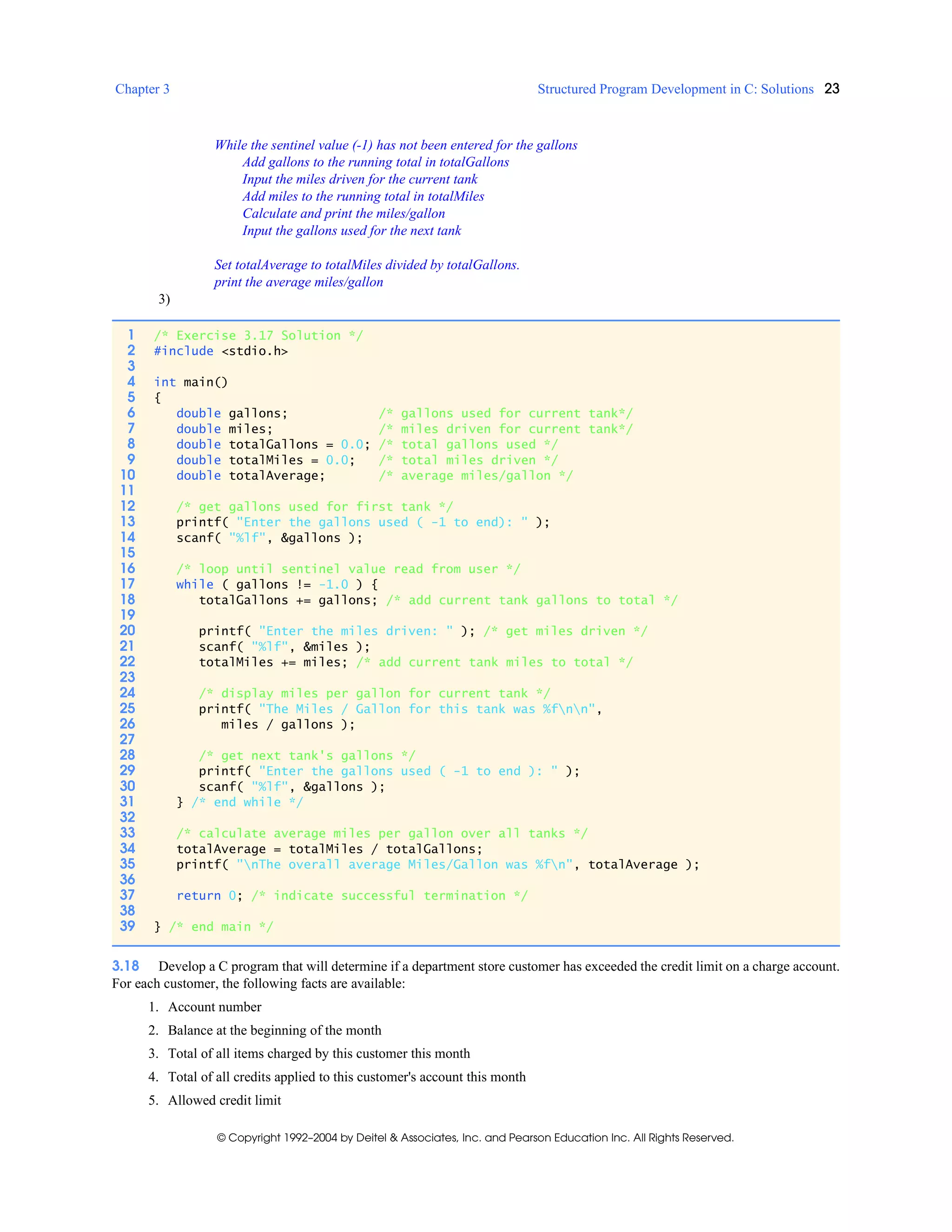 Chapter 3 Structured Program Development in C: Solutions 23
© Copyright 1992–2004 by Deitel & Associates, Inc. and Pearson Education Inc. All Rights Reserved.
While the sentinel value (-1) has not been entered for the gallons
Add gallons to the running total in totalGallons
Input the miles driven for the current tank
Add miles to the running total in totalMiles
Calculate and print the miles/gallon
Input the gallons used for the next tank
Set totalAverage to totalMiles divided by totalGallons.
print the average miles/gallon
3)
3.18 Develop a C program that will determine if a department store customer has exceeded the credit limit on a charge account.
For each customer, the following facts are available:
1. Account number
2. Balance at the beginning of the month
3. Total of all items charged by this customer this month
4. Total of all credits applied to this customer's account this month
5. Allowed credit limit
1 /* Exercise 3.17 Solution */
2 #include <stdio.h>
3
4 int main()
5 {
6 double gallons; /* gallons used for current tank*/
7 double miles; /* miles driven for current tank*/
8 double totalGallons = 0.0; /* total gallons used */
9 double totalMiles = 0.0; /* total miles driven */
10 double totalAverage; /* average miles/gallon */
11
12 /* get gallons used for first tank */
13 printf( "Enter the gallons used ( -1 to end): " );
14 scanf( "%lf", &gallons );
15
16 /* loop until sentinel value read from user */
17 while ( gallons != -1.0 ) {
18 totalGallons += gallons; /* add current tank gallons to total */
19
20 printf( "Enter the miles driven: " ); /* get miles driven */
21 scanf( "%lf", &miles );
22 totalMiles += miles; /* add current tank miles to total */
23
24 /* display miles per gallon for current tank */
25 printf( "The Miles / Gallon for this tank was %fnn",
26 miles / gallons );
27
28 /* get next tank's gallons */
29 printf( "Enter the gallons used ( -1 to end ): " );
30 scanf( "%lf", &gallons );
31 } /* end while */
32
33 /* calculate average miles per gallon over all tanks */
34 totalAverage = totalMiles / totalGallons;
35 printf( "nThe overall average Miles/Gallon was %fn", totalAverage );
36
37 return 0; /* indicate successful termination */
38
39 } /* end main */
 