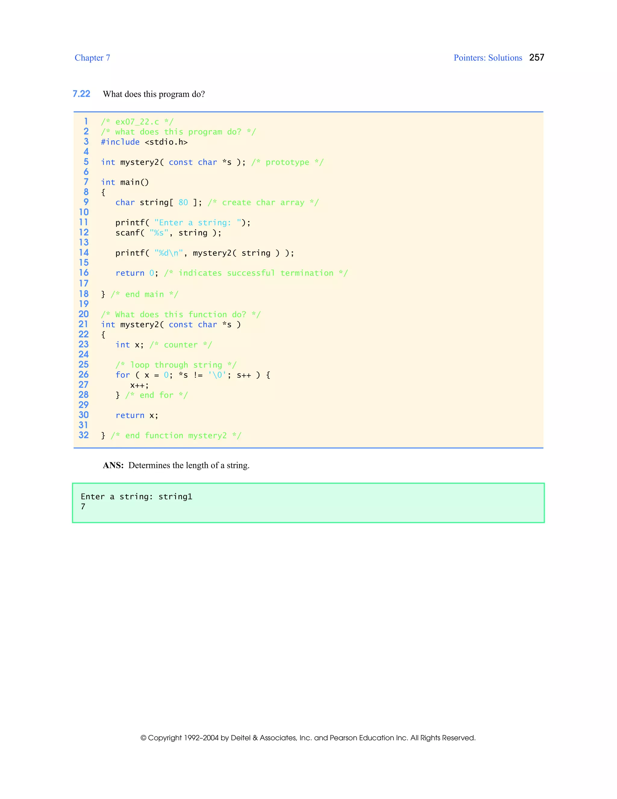 Chapter 7 Pointers: Solutions 257
© Copyright 1992–2004 by Deitel & Associates, Inc. and Pearson Education Inc. All Rights Reserved.
7.22 What does this program do?
ANS: Determines the length of a string.
1 /* ex07_22.c */
2 /* what does this program do? */
3 #include <stdio.h>
4
5 int mystery2( const char *s ); /* prototype */
6
7 int main()
8 {
9 char string[ 80 ]; /* create char array */
10
11 printf( "Enter a string: ");
12 scanf( "%s", string );
13
14 printf( "%dn", mystery2( string ) );
15
16 return 0; /* indicates successful termination */
17
18 } /* end main */
19
20 /* What does this function do? */
21 int mystery2( const char *s )
22 {
23 int x; /* counter */
24
25 /* loop through string */
26 for ( x = 0; *s != '0'; s++ ) {
27 x++;
28 } /* end for */
29
30 return x;
31
32 } /* end function mystery2 */
Enter a string: string1
7
 