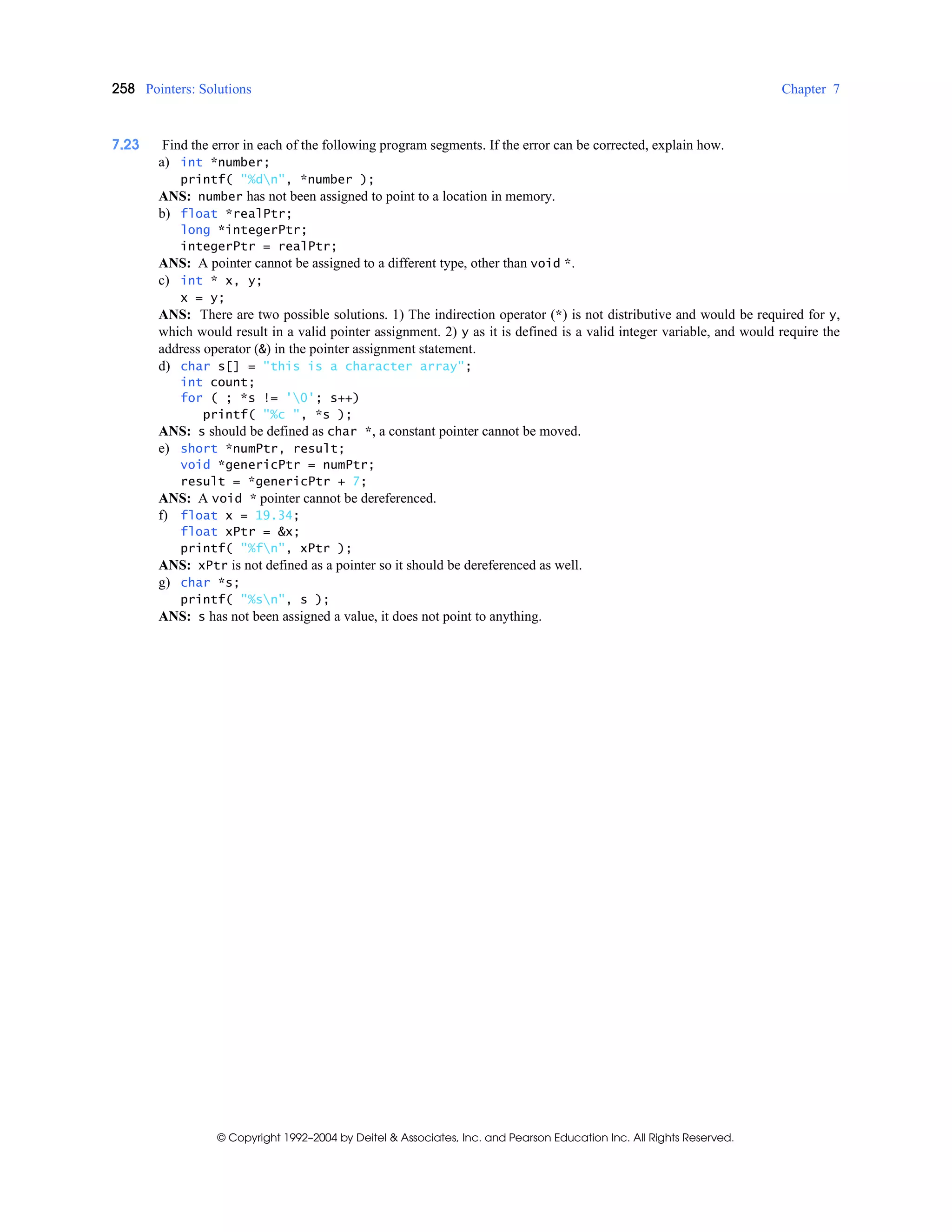 258 Pointers: Solutions Chapter 7
© Copyright 1992–2004 by Deitel & Associates, Inc. and Pearson Education Inc. All Rights Reserved.
7.23 Find the error in each of the following program segments. If the error can be corrected, explain how.
a) int *number;
printf( "%dn", *number );
ANS: number has not been assigned to point to a location in memory.
b) float *realPtr;
long *integerPtr;
integerPtr = realPtr;
ANS: A pointer cannot be assigned to a different type, other than void *.
c) int * x, y;
x = y;
ANS: There are two possible solutions. 1) The indirection operator (*) is not distributive and would be required for y,
which would result in a valid pointer assignment. 2) y as it is defined is a valid integer variable, and would require the
address operator (&) in the pointer assignment statement.
d) char s[] = "this is a character array";
int count;
for ( ; *s != '0'; s++)
printf( "%c ", *s );
ANS: s should be defined as char *, a constant pointer cannot be moved.
e) short *numPtr, result;
void *genericPtr = numPtr;
result = *genericPtr + 7;
ANS: A void * pointer cannot be dereferenced.
f) float x = 19.34;
float xPtr = &x;
printf( "%fn", xPtr );
ANS: xPtr is not defined as a pointer so it should be dereferenced as well.
g) char *s;
printf( "%sn", s );
ANS: s has not been assigned a value, it does not point to anything.
 