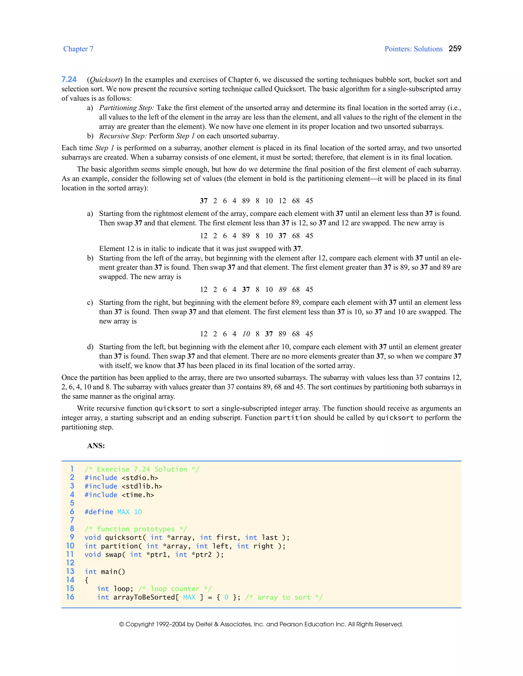 Chapter 7 Pointers: Solutions 259
© Copyright 1992–2004 by Deitel & Associates, Inc. and Pearson Education Inc. All Rights Reserved.
7.24 (Quicksort) In the examples and exercises of Chapter 6, we discussed the sorting techniques bubble sort, bucket sort and
selection sort. We now present the recursive sorting technique called Quicksort. The basic algorithm for a single-subscripted array
of values is as follows:
a) Partitioning Step: Take the first element of the unsorted array and determine its final location in the sorted array (i.e.,
all values to the left of the element in the array are less than the element, and all values to the right of the element in the
array are greater than the element). We now have one element in its proper location and two unsorted subarrays.
b) Recursive Step: Perform Step 1 on each unsorted subarray.
Each time Step 1 is performed on a subarray, another element is placed in its final location of the sorted array, and two unsorted
subarrays are created. When a subarray consists of one element, it must be sorted; therefore, that element is in its final location.
The basic algorithm seems simple enough, but how do we determine the final position of the first element of each subarray.
As an example, consider the following set of values (the element in bold is the partitioning element—it will be placed in its final
location in the sorted array):
37 2 6 4 89 8 10 12 68 45
a) Starting from the rightmost element of the array, compare each element with 37 until an element less than 37 is found.
Then swap 37 and that element. The first element less than 37 is 12, so 37 and 12 are swapped. The new array is
12 2 6 4 89 8 10 37 68 45
Element 12 is in italic to indicate that it was just swapped with 37.
b) Starting from the left of the array, but beginning with the element after 12, compare each element with 37 until an ele-
ment greater than 37 is found. Then swap 37 and that element. The first element greater than 37 is 89, so 37 and 89 are
swapped. The new array is
12 2 6 4 37 8 10 89 68 45
c) Starting from the right, but beginning with the element before 89, compare each element with 37 until an element less
than 37 is found. Then swap 37 and that element. The first element less than 37 is 10, so 37 and 10 are swapped. The
new array is
12 2 6 4 10 8 37 89 68 45
d) Starting from the left, but beginning with the element after 10, compare each element with 37 until an element greater
than 37 is found. Then swap 37 and that element. There are no more elements greater than 37, so when we compare 37
with itself, we know that 37 has been placed in its final location of the sorted array.
Once the partition has been applied to the array, there are two unsorted subarrays. The subarray with values less than 37 contains 12,
2, 6, 4, 10 and 8. The subarray with values greater than 37 contains 89, 68 and 45. The sort continues by partitioning both subarrays in
the same manner as the original array.
Write recursive function quicksort to sort a single-subscripted integer array. The function should receive as arguments an
integer array, a starting subscript and an ending subscript. Function partition should be called by quicksort to perform the
partitioning step.
ANS:
1 /* Exercise 7.24 Solution */
2 #include <stdio.h>
3 #include <stdlib.h>
4 #include <time.h>
5
6 #define MAX 10
7
8 /* function prototypes */
9 void quicksort( int *array, int first, int last );
10 int partition( int *array, int left, int right );
11 void swap( int *ptr1, int *ptr2 );
12
13 int main()
14 {
15 int loop; /* loop counter */
16 int arrayToBeSorted[ MAX ] = { 0 }; /* array to sort */
 