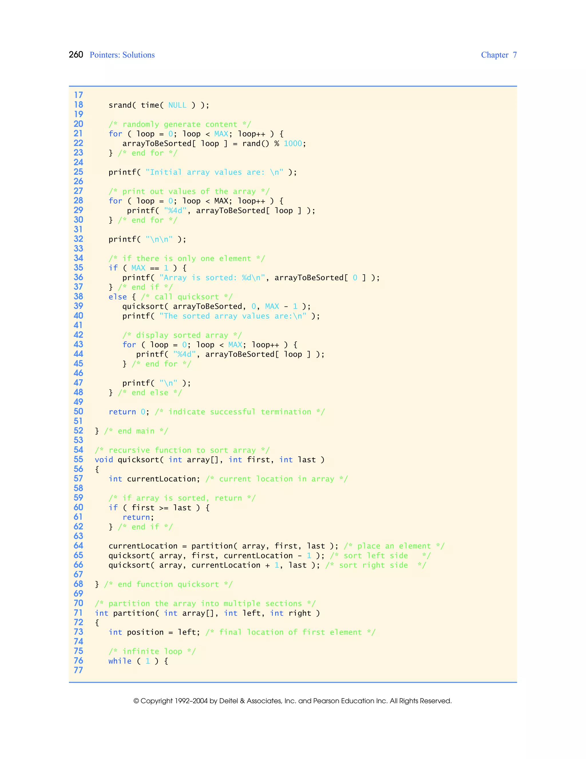 260 Pointers: Solutions Chapter 7
© Copyright 1992–2004 by Deitel & Associates, Inc. and Pearson Education Inc. All Rights Reserved.
17
18 srand( time( NULL ) );
19
20 /* randomly generate content */
21 for ( loop = 0; loop < MAX; loop++ ) {
22 arrayToBeSorted[ loop ] = rand() % 1000;
23 } /* end for */
24
25 printf( "Initial array values are: n" );
26
27 /* print out values of the array */
28 for ( loop = 0; loop < MAX; loop++ ) {
29 printf( "%4d", arrayToBeSorted[ loop ] );
30 } /* end for */
31
32 printf( "nn" );
33
34 /* if there is only one element */
35 if ( MAX == 1 ) {
36 printf( "Array is sorted: %dn", arrayToBeSorted[ 0 ] );
37 } /* end if */
38 else { /* call quicksort */
39 quicksort( arrayToBeSorted, 0, MAX - 1 );
40 printf( "The sorted array values are:n" );
41
42 /* display sorted array */
43 for ( loop = 0; loop < MAX; loop++ ) {
44 printf( "%4d", arrayToBeSorted[ loop ] );
45 } /* end for */
46
47 printf( "n" );
48 } /* end else */
49
50 return 0; /* indicate successful termination */
51
52 } /* end main */
53
54 /* recursive function to sort array */
55 void quicksort( int array[], int first, int last )
56 {
57 int currentLocation; /* current location in array */
58
59 /* if array is sorted, return */
60 if ( first >= last ) {
61 return;
62 } /* end if */
63
64 currentLocation = partition( array, first, last ); /* place an element */
65 quicksort( array, first, currentLocation - 1 ); /* sort left side */
66 quicksort( array, currentLocation + 1, last ); /* sort right side */
67
68 } /* end function quicksort */
69
70 /* partition the array into multiple sections */
71 int partition( int array[], int left, int right )
72 {
73 int position = left; /* final location of first element */
74
75 /* infinite loop */
76 while ( 1 ) {
77
 