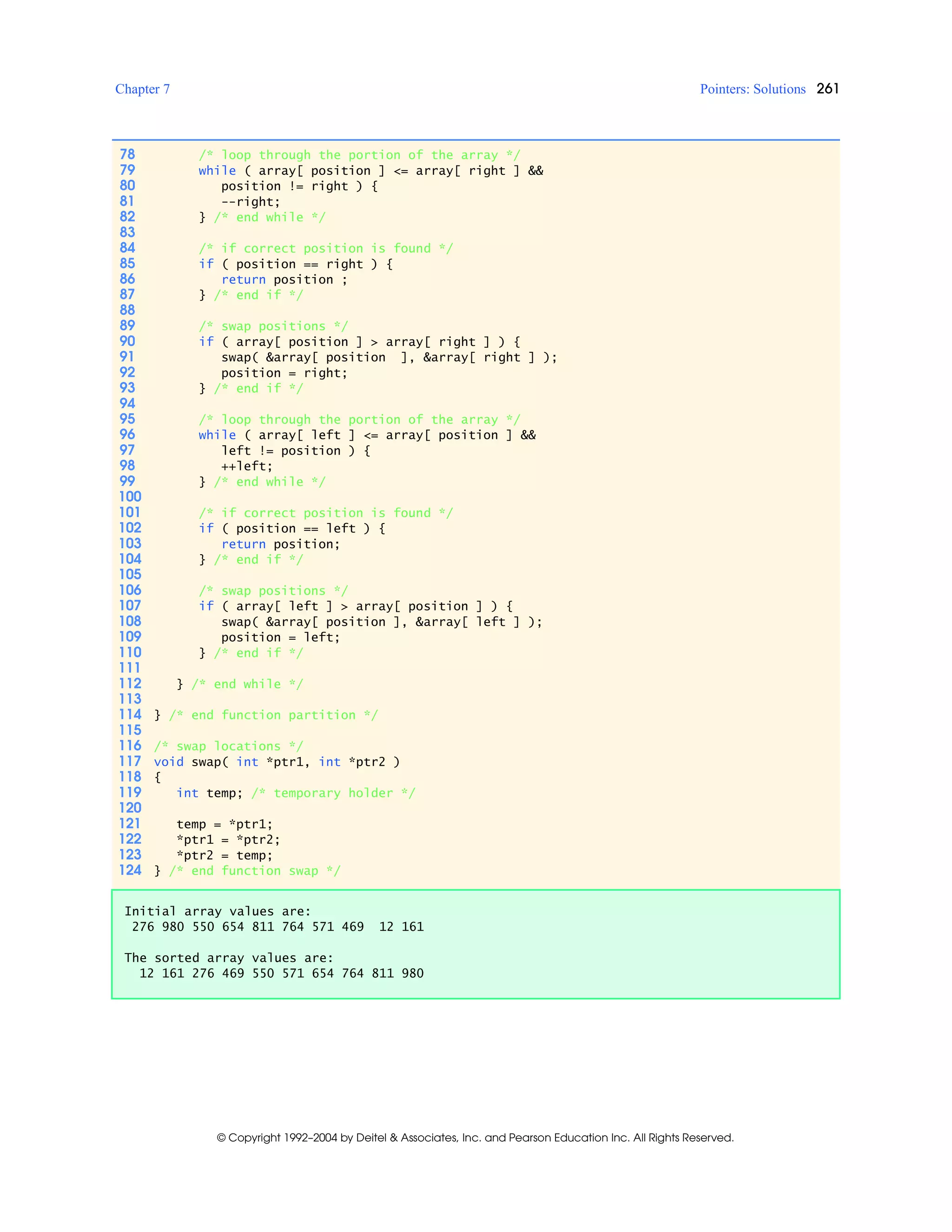 Chapter 7 Pointers: Solutions 261
© Copyright 1992–2004 by Deitel & Associates, Inc. and Pearson Education Inc. All Rights Reserved.
78 /* loop through the portion of the array */
79 while ( array[ position ] <= array[ right ] &&
80 position != right ) {
81 --right;
82 } /* end while */
83
84 /* if correct position is found */
85 if ( position == right ) {
86 return position ;
87 } /* end if */
88
89 /* swap positions */
90 if ( array[ position ] > array[ right ] ) {
91 swap( &array[ position ], &array[ right ] );
92 position = right;
93 } /* end if */
94
95 /* loop through the portion of the array */
96 while ( array[ left ] <= array[ position ] &&
97 left != position ) {
98 ++left;
99 } /* end while */
100
101 /* if correct position is found */
102 if ( position == left ) {
103 return position;
104 } /* end if */
105
106 /* swap positions */
107 if ( array[ left ] > array[ position ] ) {
108 swap( &array[ position ], &array[ left ] );
109 position = left;
110 } /* end if */
111
112 } /* end while */
113
114 } /* end function partition */
115
116 /* swap locations */
117 void swap( int *ptr1, int *ptr2 )
118 {
119 int temp; /* temporary holder */
120
121 temp = *ptr1;
122 *ptr1 = *ptr2;
123 *ptr2 = temp;
124 } /* end function swap */
Initial array values are:
276 980 550 654 811 764 571 469 12 161
The sorted array values are:
12 161 276 469 550 571 654 764 811 980
 