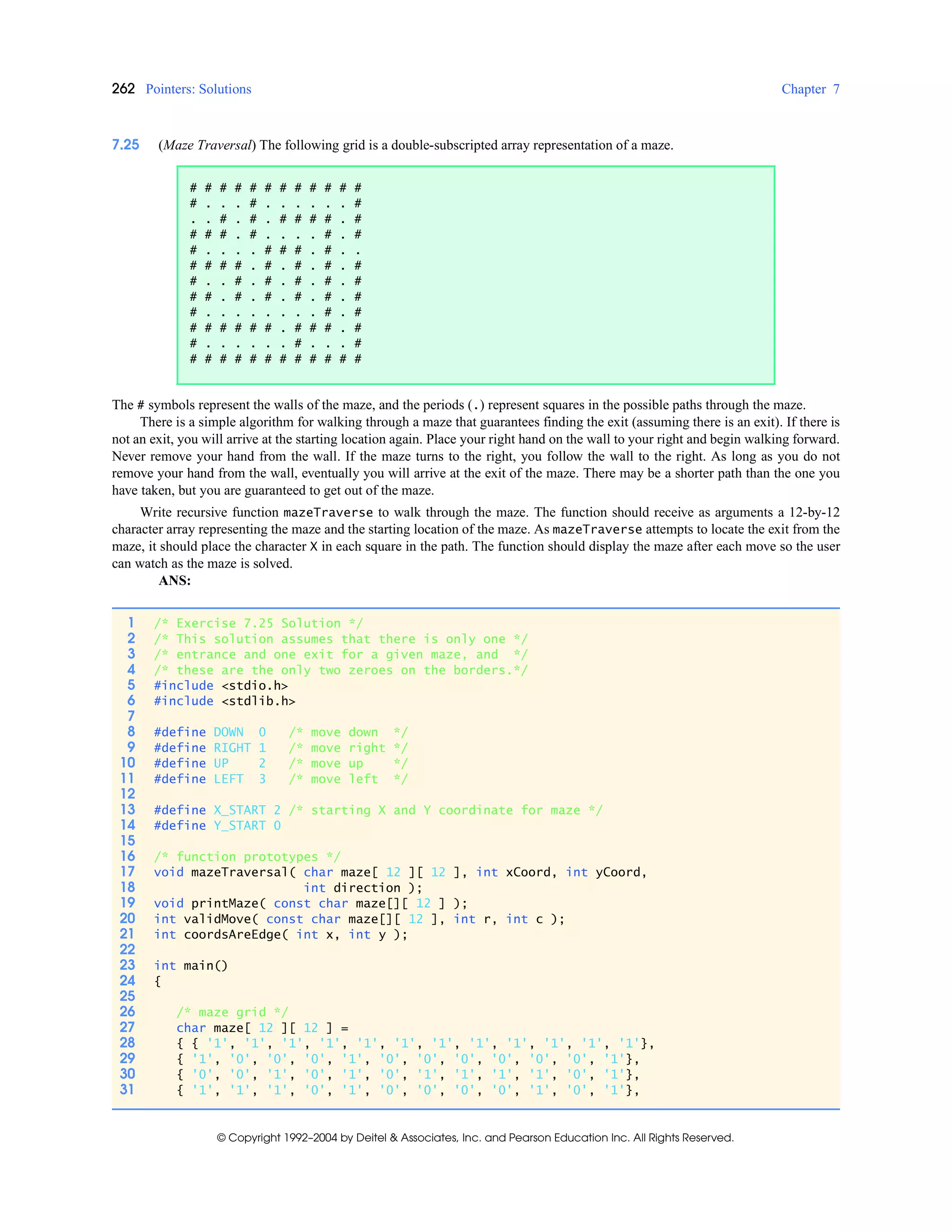 262 Pointers: Solutions Chapter 7
© Copyright 1992–2004 by Deitel & Associates, Inc. and Pearson Education Inc. All Rights Reserved.
7.25 (Maze Traversal) The following grid is a double-subscripted array representation of a maze.
The # symbols represent the walls of the maze, and the periods (.) represent squares in the possible paths through the maze.
There is a simple algorithm for walking through a maze that guarantees finding the exit (assuming there is an exit). If there is
not an exit, you will arrive at the starting location again. Place your right hand on the wall to your right and begin walking forward.
Never remove your hand from the wall. If the maze turns to the right, you follow the wall to the right. As long as you do not
remove your hand from the wall, eventually you will arrive at the exit of the maze. There may be a shorter path than the one you
have taken, but you are guaranteed to get out of the maze.
Write recursive function mazeTraverse to walk through the maze. The function should receive as arguments a 12-by-12
character array representing the maze and the starting location of the maze. As mazeTraverse attempts to locate the exit from the
maze, it should place the character X in each square in the path. The function should display the maze after each move so the user
can watch as the maze is solved.
ANS:
# # # # # # # # # # # #
# . . . # . . . . . . #
. . # . # . # # # # . #
# # # . # . . . . # . #
# . . . . # # # . # . .
# # # # . # . # . # . #
# . . # . # . # . # . #
# # . # . # . # . # . #
# . . . . . . . . # . #
# # # # # # . # # # . #
# . . . . . . # . . . #
# # # # # # # # # # # #
1 /* Exercise 7.25 Solution */
2 /* This solution assumes that there is only one */
3 /* entrance and one exit for a given maze, and */
4 /* these are the only two zeroes on the borders.*/
5 #include <stdio.h>
6 #include <stdlib.h>
7
8 #define DOWN 0 /* move down */
9 #define RIGHT 1 /* move right */
10 #define UP 2 /* move up */
11 #define LEFT 3 /* move left */
12
13 #define X_START 2 /* starting X and Y coordinate for maze */
14 #define Y_START 0
15
16 /* function prototypes */
17 void mazeTraversal( char maze[ 12 ][ 12 ], int xCoord, int yCoord,
18 int direction );
19 void printMaze( const char maze[][ 12 ] );
20 int validMove( const char maze[][ 12 ], int r, int c );
21 int coordsAreEdge( int x, int y );
22
23 int main()
24 {
25
26 /* maze grid */
27 char maze[ 12 ][ 12 ] =
28 { { '1', '1', '1', '1', '1', '1', '1', '1', '1', '1', '1', '1'},
29 { '1', '0', '0', '0', '1', '0', '0', '0', '0', '0', '0', '1'},
30 { '0', '0', '1', '0', '1', '0', '1', '1', '1', '1', '0', '1'},
31 { '1', '1', '1', '0', '1', '0', '0', '0', '0', '1', '0', '1'},
 
