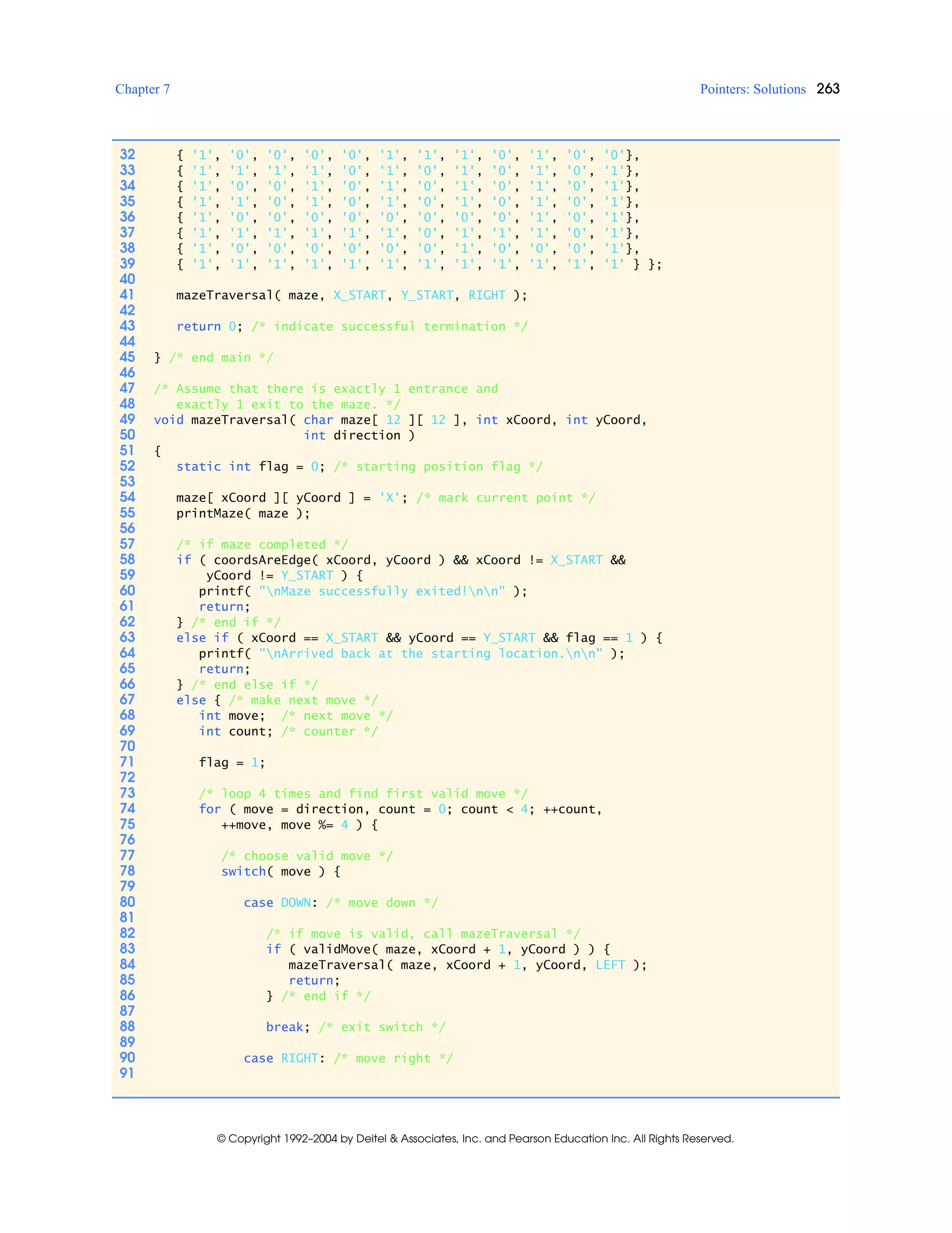 Chapter 7 Pointers: Solutions 263
© Copyright 1992–2004 by Deitel & Associates, Inc. and Pearson Education Inc. All Rights Reserved.
32 { '1', '0', '0', '0', '0', '1', '1', '1', '0', '1', '0', '0'},
33 { '1', '1', '1', '1', '0', '1', '0', '1', '0', '1', '0', '1'},
34 { '1', '0', '0', '1', '0', '1', '0', '1', '0', '1', '0', '1'},
35 { '1', '1', '0', '1', '0', '1', '0', '1', '0', '1', '0', '1'},
36 { '1', '0', '0', '0', '0', '0', '0', '0', '0', '1', '0', '1'},
37 { '1', '1', '1', '1', '1', '1', '0', '1', '1', '1', '0', '1'},
38 { '1', '0', '0', '0', '0', '0', '0', '1', '0', '0', '0', '1'},
39 { '1', '1', '1', '1', '1', '1', '1', '1', '1', '1', '1', '1' } };
40
41 mazeTraversal( maze, X_START, Y_START, RIGHT );
42
43 return 0; /* indicate successful termination */
44
45 } /* end main */
46
47 /* Assume that there is exactly 1 entrance and
48 exactly 1 exit to the maze. */
49 void mazeTraversal( char maze[ 12 ][ 12 ], int xCoord, int yCoord,
50 int direction )
51 {
52 static int flag = 0; /* starting position flag */
53
54 maze[ xCoord ][ yCoord ] = 'X'; /* mark current point */
55 printMaze( maze );
56
57 /* if maze completed */
58 if ( coordsAreEdge( xCoord, yCoord ) && xCoord != X_START &&
59 yCoord != Y_START ) {
60 printf( "nMaze successfully exited!nn" );
61 return;
62 } /* end if */
63 else if ( xCoord == X_START && yCoord == Y_START && flag == 1 ) {
64 printf( "nArrived back at the starting location.nn" );
65 return;
66 } /* end else if */
67 else { /* make next move */
68 int move; /* next move */
69 int count; /* counter */
70
71 flag = 1;
72
73 /* loop 4 times and find first valid move */
74 for ( move = direction, count = 0; count < 4; ++count,
75 ++move, move %= 4 ) {
76
77 /* choose valid move */
78 switch( move ) {
79
80 case DOWN: /* move down */
81
82 /* if move is valid, call mazeTraversal */
83 if ( validMove( maze, xCoord + 1, yCoord ) ) {
84 mazeTraversal( maze, xCoord + 1, yCoord, LEFT );
85 return;
86 } /* end if */
87
88 break; /* exit switch */
89
90 case RIGHT: /* move right */
91
 