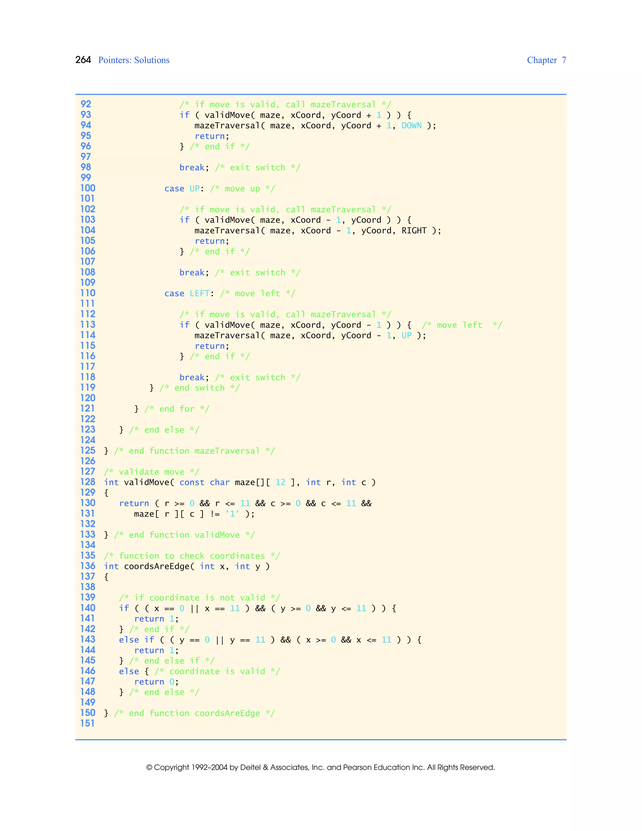 264 Pointers: Solutions Chapter 7
© Copyright 1992–2004 by Deitel & Associates, Inc. and Pearson Education Inc. All Rights Reserved.
92 /* if move is valid, call mazeTraversal */
93 if ( validMove( maze, xCoord, yCoord + 1 ) ) {
94 mazeTraversal( maze, xCoord, yCoord + 1, DOWN );
95 return;
96 } /* end if */
97
98 break; /* exit switch */
99
100 case UP: /* move up */
101
102 /* if move is valid, call mazeTraversal */
103 if ( validMove( maze, xCoord - 1, yCoord ) ) {
104 mazeTraversal( maze, xCoord - 1, yCoord, RIGHT );
105 return;
106 } /* end if */
107
108 break; /* exit switch */
109
110 case LEFT: /* move left */
111
112 /* if move is valid, call mazeTraversal */
113 if ( validMove( maze, xCoord, yCoord - 1 ) ) { /* move left */
114 mazeTraversal( maze, xCoord, yCoord - 1, UP );
115 return;
116 } /* end if */
117
118 break; /* exit switch */
119 } /* end switch */
120
121 } /* end for */
122
123 } /* end else */
124
125 } /* end function mazeTraversal */
126
127 /* validate move */
128 int validMove( const char maze[][ 12 ], int r, int c )
129 {
130 return ( r >= 0 && r <= 11 && c >= 0 && c <= 11 &&
131 maze[ r ][ c ] != '1' );
132
133 } /* end function validMove */
134
135 /* function to check coordinates */
136 int coordsAreEdge( int x, int y )
137 {
138
139 /* if coordinate is not valid */
140 if ( ( x == 0 || x == 11 ) && ( y >= 0 && y <= 11 ) ) {
141 return 1;
142 } /* end if */
143 else if ( ( y == 0 || y == 11 ) && ( x >= 0 && x <= 11 ) ) {
144 return 1;
145 } /* end else if */
146 else { /* coordinate is valid */
147 return 0;
148 } /* end else */
149
150 } /* end function coordsAreEdge */
151
 