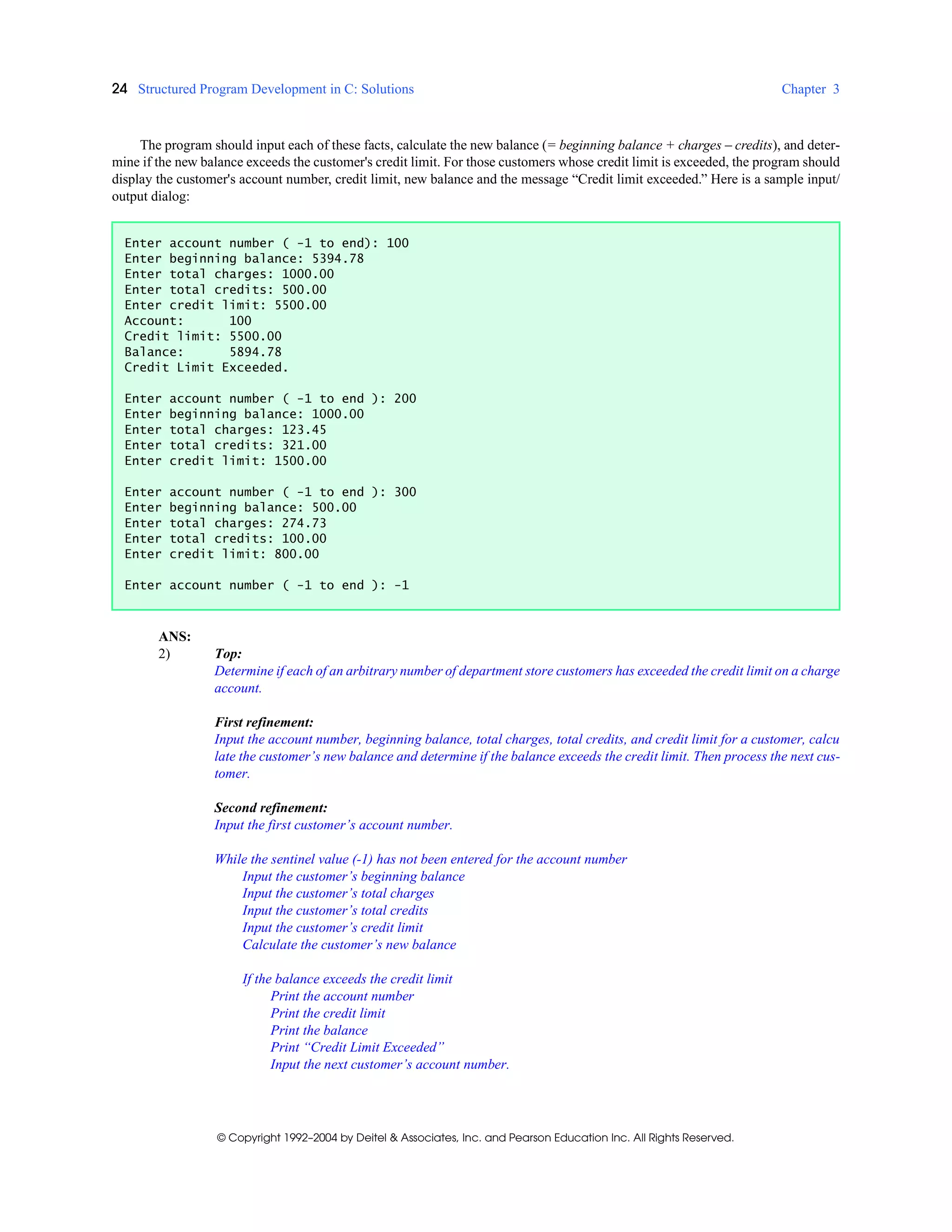 24 Structured Program Development in C: Solutions Chapter 3
© Copyright 1992–2004 by Deitel & Associates, Inc. and Pearson Education Inc. All Rights Reserved.
The program should input each of these facts, calculate the new balance (= beginning balance + charges – credits), and deter-
mine if the new balance exceeds the customer's credit limit. For those customers whose credit limit is exceeded, the program should
display the customer's account number, credit limit, new balance and the message “Credit limit exceeded.” Here is a sample input/
output dialog:
ANS:
2) Top:
Determine if each of an arbitrary number of department store customers has exceeded the credit limit on a charge
account.
First refinement:
Input the account number, beginning balance, total charges, total credits, and credit limit for a customer, calcu
late the customer’s new balance and determine if the balance exceeds the credit limit. Then process the next cus-
tomer.
Second refinement:
Input the first customer’s account number.
While the sentinel value (-1) has not been entered for the account number
Input the customer’s beginning balance
Input the customer’s total charges
Input the customer’s total credits
Input the customer’s credit limit
Calculate the customer’s new balance
If the balance exceeds the credit limit
Print the account number
Print the credit limit
Print the balance
Print “Credit Limit Exceeded”
Input the next customer’s account number.
Enter account number ( -1 to end): 100
Enter beginning balance: 5394.78
Enter total charges: 1000.00
Enter total credits: 500.00
Enter credit limit: 5500.00
Account: 100
Credit limit: 5500.00
Balance: 5894.78
Credit Limit Exceeded.
Enter account number ( -1 to end ): 200
Enter beginning balance: 1000.00
Enter total charges: 123.45
Enter total credits: 321.00
Enter credit limit: 1500.00
Enter account number ( -1 to end ): 300
Enter beginning balance: 500.00
Enter total charges: 274.73
Enter total credits: 100.00
Enter credit limit: 800.00
Enter account number ( -1 to end ): -1
 