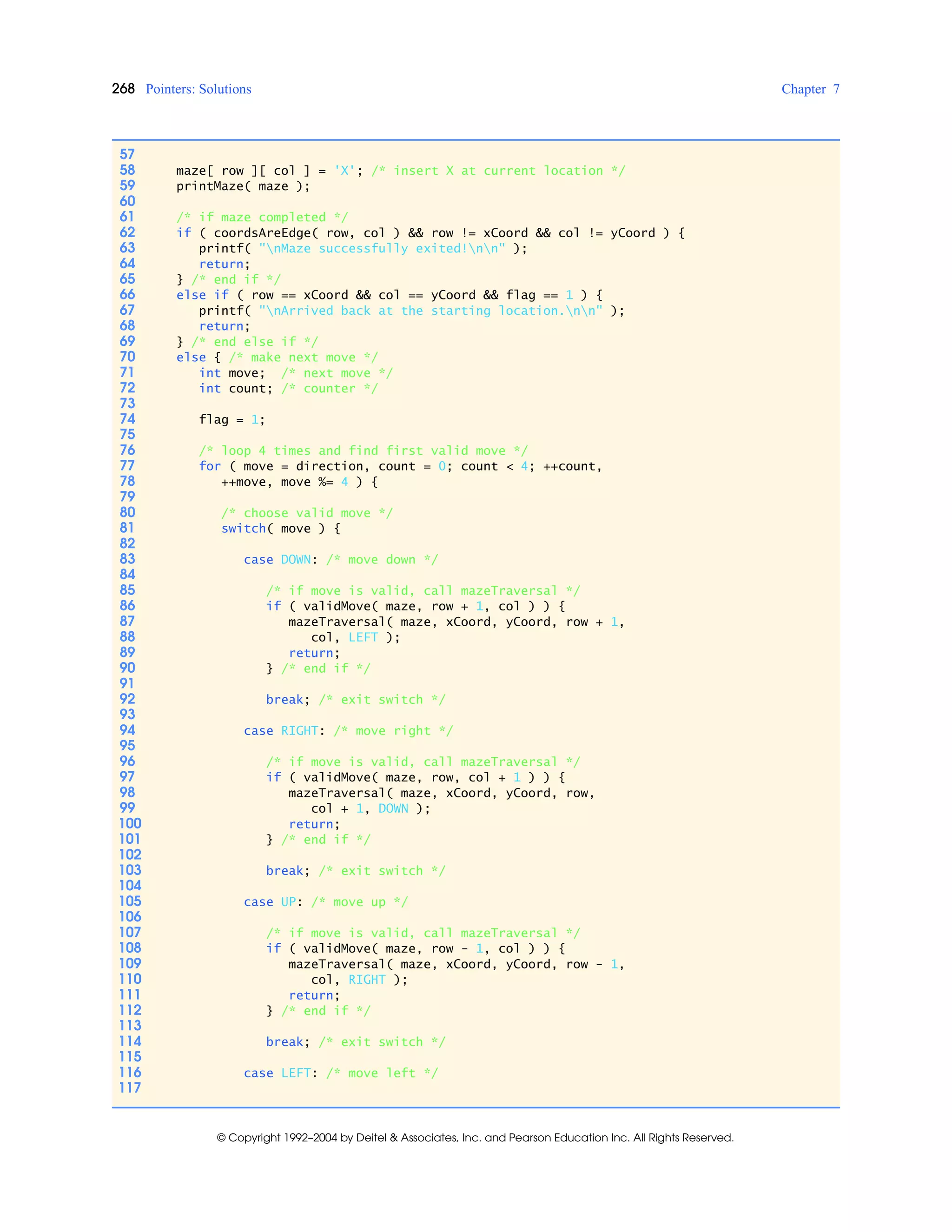 268 Pointers: Solutions Chapter 7
© Copyright 1992–2004 by Deitel & Associates, Inc. and Pearson Education Inc. All Rights Reserved.
57
58 maze[ row ][ col ] = 'X'; /* insert X at current location */
59 printMaze( maze );
60
61 /* if maze completed */
62 if ( coordsAreEdge( row, col ) && row != xCoord && col != yCoord ) {
63 printf( "nMaze successfully exited!nn" );
64 return;
65 } /* end if */
66 else if ( row == xCoord && col == yCoord && flag == 1 ) {
67 printf( "nArrived back at the starting location.nn" );
68 return;
69 } /* end else if */
70 else { /* make next move */
71 int move; /* next move */
72 int count; /* counter */
73
74 flag = 1;
75
76 /* loop 4 times and find first valid move */
77 for ( move = direction, count = 0; count < 4; ++count,
78 ++move, move %= 4 ) {
79
80 /* choose valid move */
81 switch( move ) {
82
83 case DOWN: /* move down */
84
85 /* if move is valid, call mazeTraversal */
86 if ( validMove( maze, row + 1, col ) ) {
87 mazeTraversal( maze, xCoord, yCoord, row + 1,
88 col, LEFT );
89 return;
90 } /* end if */
91
92 break; /* exit switch */
93
94 case RIGHT: /* move right */
95
96 /* if move is valid, call mazeTraversal */
97 if ( validMove( maze, row, col + 1 ) ) {
98 mazeTraversal( maze, xCoord, yCoord, row,
99 col + 1, DOWN );
100 return;
101 } /* end if */
102
103 break; /* exit switch */
104
105 case UP: /* move up */
106
107 /* if move is valid, call mazeTraversal */
108 if ( validMove( maze, row - 1, col ) ) {
109 mazeTraversal( maze, xCoord, yCoord, row - 1,
110 col, RIGHT );
111 return;
112 } /* end if */
113
114 break; /* exit switch */
115
116 case LEFT: /* move left */
117
 