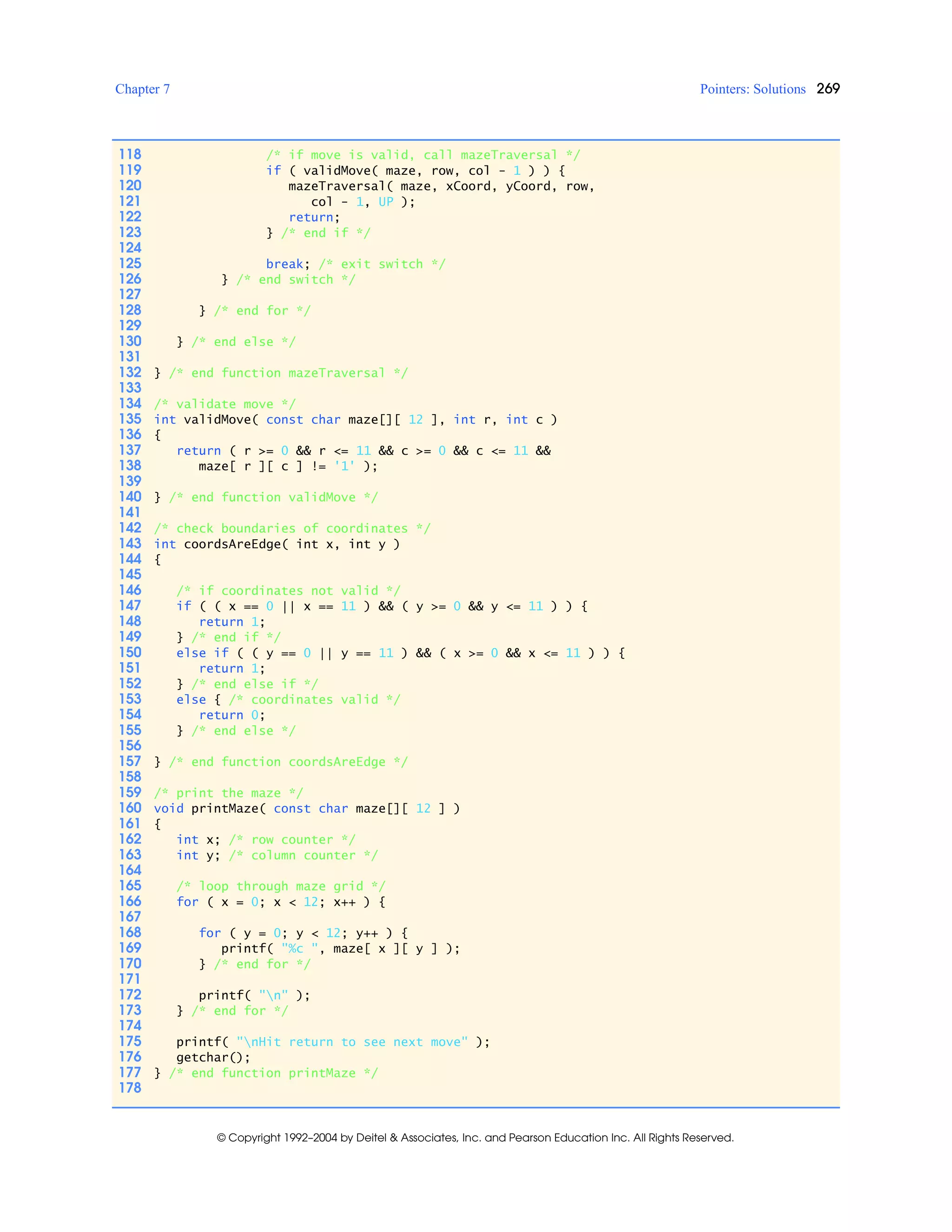 Chapter 7 Pointers: Solutions 269
© Copyright 1992–2004 by Deitel & Associates, Inc. and Pearson Education Inc. All Rights Reserved.
118 /* if move is valid, call mazeTraversal */
119 if ( validMove( maze, row, col - 1 ) ) {
120 mazeTraversal( maze, xCoord, yCoord, row,
121 col - 1, UP );
122 return;
123 } /* end if */
124
125 break; /* exit switch */
126 } /* end switch */
127
128 } /* end for */
129
130 } /* end else */
131
132 } /* end function mazeTraversal */
133
134 /* validate move */
135 int validMove( const char maze[][ 12 ], int r, int c )
136 {
137 return ( r >= 0 && r <= 11 && c >= 0 && c <= 11 &&
138 maze[ r ][ c ] != '1' );
139
140 } /* end function validMove */
141
142 /* check boundaries of coordinates */
143 int coordsAreEdge( int x, int y )
144 {
145
146 /* if coordinates not valid */
147 if ( ( x == 0 || x == 11 ) && ( y >= 0 && y <= 11 ) ) {
148 return 1;
149 } /* end if */
150 else if ( ( y == 0 || y == 11 ) && ( x >= 0 && x <= 11 ) ) {
151 return 1;
152 } /* end else if */
153 else { /* coordinates valid */
154 return 0;
155 } /* end else */
156
157 } /* end function coordsAreEdge */
158
159 /* print the maze */
160 void printMaze( const char maze[][ 12 ] )
161 {
162 int x; /* row counter */
163 int y; /* column counter */
164
165 /* loop through maze grid */
166 for ( x = 0; x < 12; x++ ) {
167
168 for ( y = 0; y < 12; y++ ) {
169 printf( "%c ", maze[ x ][ y ] );
170 } /* end for */
171
172 printf( "n" );
173 } /* end for */
174
175 printf( "nHit return to see next move" );
176 getchar();
177 } /* end function printMaze */
178
 