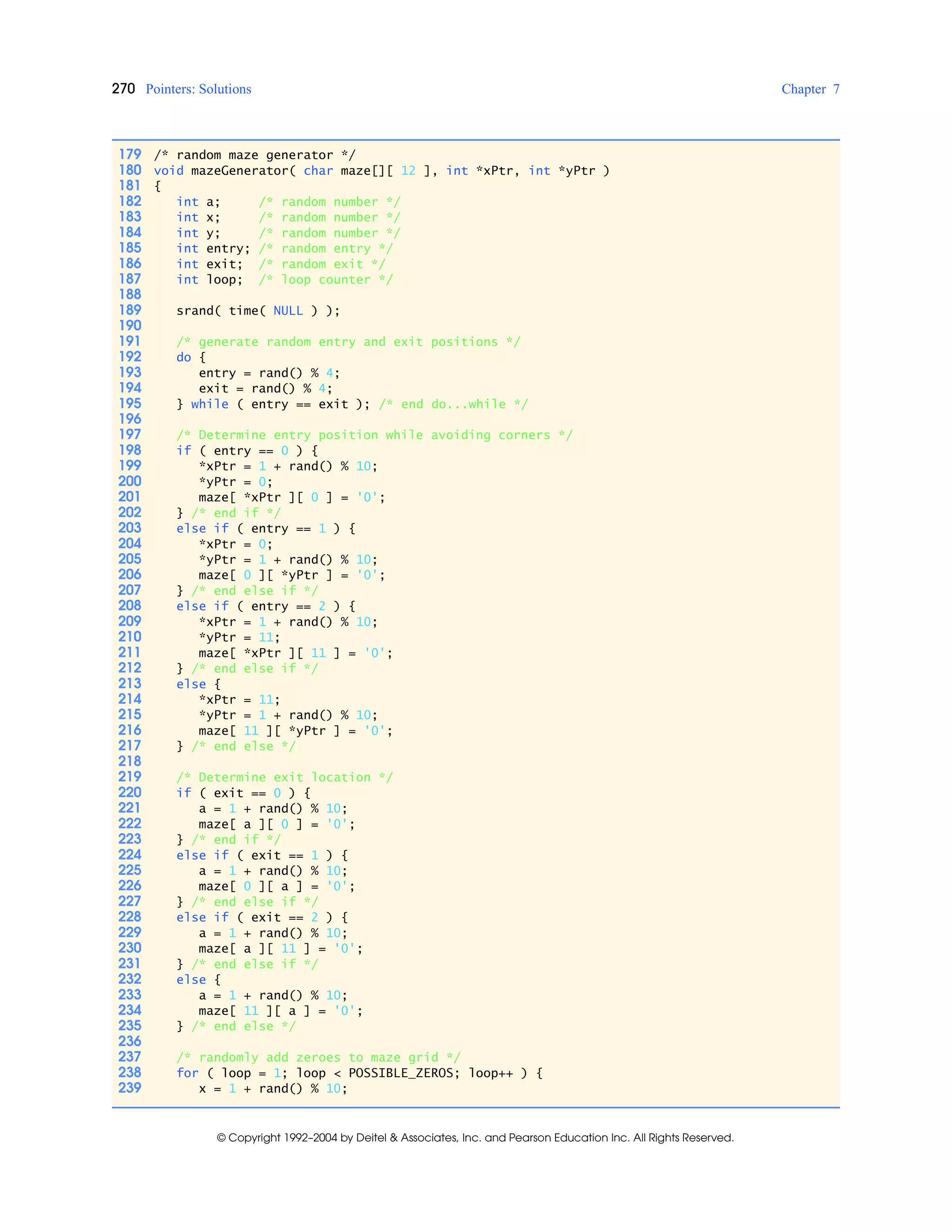 270 Pointers: Solutions Chapter 7
© Copyright 1992–2004 by Deitel & Associates, Inc. and Pearson Education Inc. All Rights Reserved.
179 /* random maze generator */
180 void mazeGenerator( char maze[][ 12 ], int *xPtr, int *yPtr )
181 {
182 int a; /* random number */
183 int x; /* random number */
184 int y; /* random number */
185 int entry; /* random entry */
186 int exit; /* random exit */
187 int loop; /* loop counter */
188
189 srand( time( NULL ) );
190
191 /* generate random entry and exit positions */
192 do {
193 entry = rand() % 4;
194 exit = rand() % 4;
195 } while ( entry == exit ); /* end do...while */
196
197 /* Determine entry position while avoiding corners */
198 if ( entry == 0 ) {
199 *xPtr = 1 + rand() % 10;
200 *yPtr = 0;
201 maze[ *xPtr ][ 0 ] = '0';
202 } /* end if */
203 else if ( entry == 1 ) {
204 *xPtr = 0;
205 *yPtr = 1 + rand() % 10;
206 maze[ 0 ][ *yPtr ] = '0';
207 } /* end else if */
208 else if ( entry == 2 ) {
209 *xPtr = 1 + rand() % 10;
210 *yPtr = 11;
211 maze[ *xPtr ][ 11 ] = '0';
212 } /* end else if */
213 else {
214 *xPtr = 11;
215 *yPtr = 1 + rand() % 10;
216 maze[ 11 ][ *yPtr ] = '0';
217 } /* end else */
218
219 /* Determine exit location */
220 if ( exit == 0 ) {
221 a = 1 + rand() % 10;
222 maze[ a ][ 0 ] = '0';
223 } /* end if */
224 else if ( exit == 1 ) {
225 a = 1 + rand() % 10;
226 maze[ 0 ][ a ] = '0';
227 } /* end else if */
228 else if ( exit == 2 ) {
229 a = 1 + rand() % 10;
230 maze[ a ][ 11 ] = '0';
231 } /* end else if */
232 else {
233 a = 1 + rand() % 10;
234 maze[ 11 ][ a ] = '0';
235 } /* end else */
236
237 /* randomly add zeroes to maze grid */
238 for ( loop = 1; loop < POSSIBLE_ZEROS; loop++ ) {
239 x = 1 + rand() % 10;
 