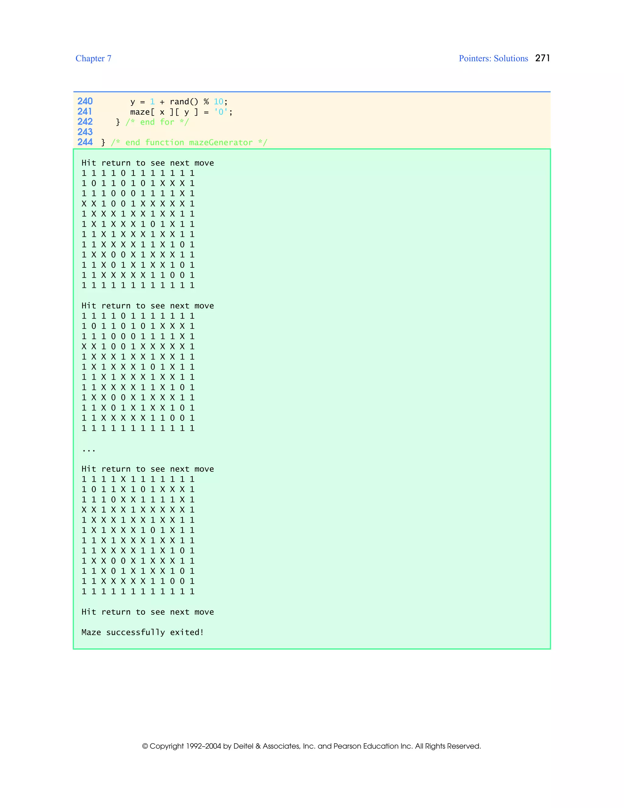Chapter 7 Pointers: Solutions 271
© Copyright 1992–2004 by Deitel & Associates, Inc. and Pearson Education Inc. All Rights Reserved.
240 y = 1 + rand() % 10;
241 maze[ x ][ y ] = '0';
242 } /* end for */
243
244 } /* end function mazeGenerator */
Hit return to see next move
1 1 1 1 0 1 1 1 1 1 1 1
1 0 1 1 0 1 0 1 X X X 1
1 1 1 0 0 0 1 1 1 1 X 1
X X 1 0 0 1 X X X X X 1
1 X X X 1 X X 1 X X 1 1
1 X 1 X X X 1 0 1 X 1 1
1 1 X 1 X X X 1 X X 1 1
1 1 X X X X 1 1 X 1 0 1
1 X X 0 0 X 1 X X X 1 1
1 1 X 0 1 X 1 X X 1 0 1
1 1 X X X X X 1 1 0 0 1
1 1 1 1 1 1 1 1 1 1 1 1
Hit return to see next move
1 1 1 1 0 1 1 1 1 1 1 1
1 0 1 1 0 1 0 1 X X X 1
1 1 1 0 0 0 1 1 1 1 X 1
X X 1 0 0 1 X X X X X 1
1 X X X 1 X X 1 X X 1 1
1 X 1 X X X 1 0 1 X 1 1
1 1 X 1 X X X 1 X X 1 1
1 1 X X X X 1 1 X 1 0 1
1 X X 0 0 X 1 X X X 1 1
1 1 X 0 1 X 1 X X 1 0 1
1 1 X X X X X 1 1 0 0 1
1 1 1 1 1 1 1 1 1 1 1 1
...
Hit return to see next move
1 1 1 1 X 1 1 1 1 1 1 1
1 0 1 1 X 1 0 1 X X X 1
1 1 1 0 X X 1 1 1 1 X 1
X X 1 X X 1 X X X X X 1
1 X X X 1 X X 1 X X 1 1
1 X 1 X X X 1 0 1 X 1 1
1 1 X 1 X X X 1 X X 1 1
1 1 X X X X 1 1 X 1 0 1
1 X X 0 0 X 1 X X X 1 1
1 1 X 0 1 X 1 X X 1 0 1
1 1 X X X X X 1 1 0 0 1
1 1 1 1 1 1 1 1 1 1 1 1
Hit return to see next move
Maze successfully exited!
 