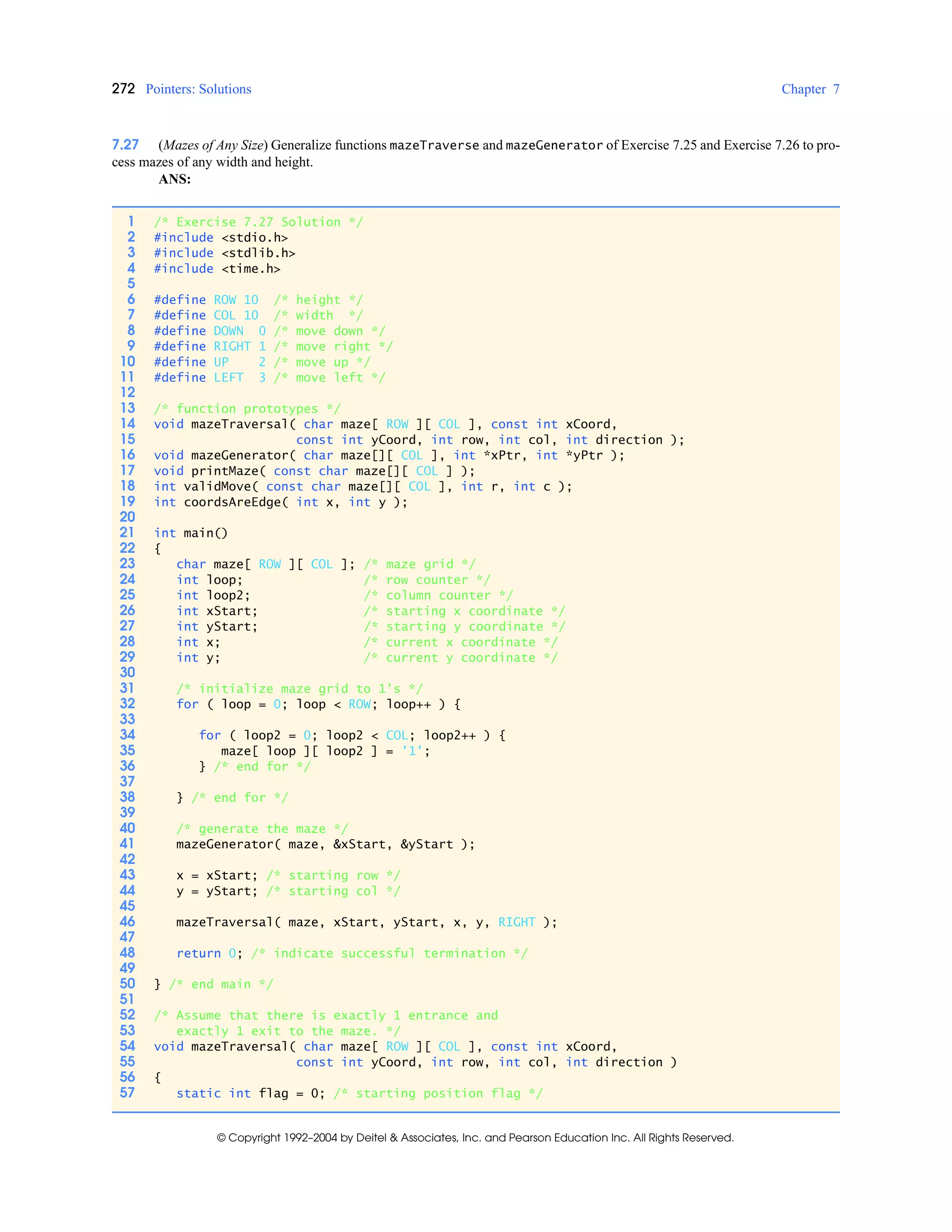 272 Pointers: Solutions Chapter 7
© Copyright 1992–2004 by Deitel & Associates, Inc. and Pearson Education Inc. All Rights Reserved.
7.27 (Mazes of Any Size) Generalize functions mazeTraverse and mazeGenerator of Exercise 7.25 and Exercise 7.26 to pro-
cess mazes of any width and height.
ANS:
1 /* Exercise 7.27 Solution */
2 #include <stdio.h>
3 #include <stdlib.h>
4 #include <time.h>
5
6 #define ROW 10 /* height */
7 #define COL 10 /* width */
8 #define DOWN 0 /* move down */
9 #define RIGHT 1 /* move right */
10 #define UP 2 /* move up */
11 #define LEFT 3 /* move left */
12
13 /* function prototypes */
14 void mazeTraversal( char maze[ ROW ][ COL ], const int xCoord,
15 const int yCoord, int row, int col, int direction );
16 void mazeGenerator( char maze[][ COL ], int *xPtr, int *yPtr );
17 void printMaze( const char maze[][ COL ] );
18 int validMove( const char maze[][ COL ], int r, int c );
19 int coordsAreEdge( int x, int y );
20
21 int main()
22 {
23 char maze[ ROW ][ COL ]; /* maze grid */
24 int loop; /* row counter */
25 int loop2; /* column counter */
26 int xStart; /* starting x coordinate */
27 int yStart; /* starting y coordinate */
28 int x; /* current x coordinate */
29 int y; /* current y coordinate */
30
31 /* initialize maze grid to 1's */
32 for ( loop = 0; loop < ROW; loop++ ) {
33
34 for ( loop2 = 0; loop2 < COL; loop2++ ) {
35 maze[ loop ][ loop2 ] = '1';
36 } /* end for */
37
38 } /* end for */
39
40 /* generate the maze */
41 mazeGenerator( maze, &xStart, &yStart );
42
43 x = xStart; /* starting row */
44 y = yStart; /* starting col */
45
46 mazeTraversal( maze, xStart, yStart, x, y, RIGHT );
47
48 return 0; /* indicate successful termination */
49
50 } /* end main */
51
52 /* Assume that there is exactly 1 entrance and
53 exactly 1 exit to the maze. */
54 void mazeTraversal( char maze[ ROW ][ COL ], const int xCoord,
55 const int yCoord, int row, int col, int direction )
56 {
57 static int flag = 0; /* starting position flag */
 