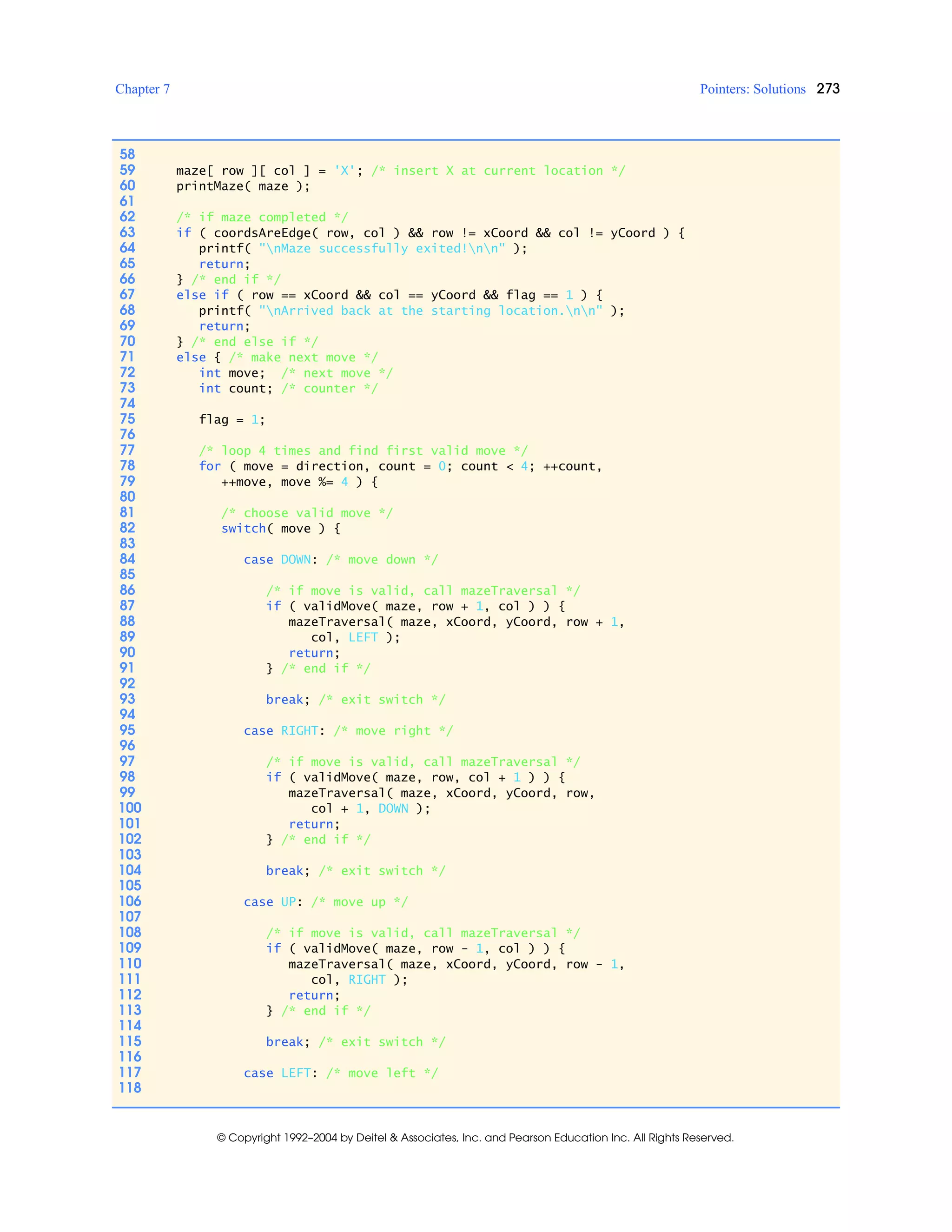Chapter 7 Pointers: Solutions 273
© Copyright 1992–2004 by Deitel & Associates, Inc. and Pearson Education Inc. All Rights Reserved.
58
59 maze[ row ][ col ] = 'X'; /* insert X at current location */
60 printMaze( maze );
61
62 /* if maze completed */
63 if ( coordsAreEdge( row, col ) && row != xCoord && col != yCoord ) {
64 printf( "nMaze successfully exited!nn" );
65 return;
66 } /* end if */
67 else if ( row == xCoord && col == yCoord && flag == 1 ) {
68 printf( "nArrived back at the starting location.nn" );
69 return;
70 } /* end else if */
71 else { /* make next move */
72 int move; /* next move */
73 int count; /* counter */
74
75 flag = 1;
76
77 /* loop 4 times and find first valid move */
78 for ( move = direction, count = 0; count < 4; ++count,
79 ++move, move %= 4 ) {
80
81 /* choose valid move */
82 switch( move ) {
83
84 case DOWN: /* move down */
85
86 /* if move is valid, call mazeTraversal */
87 if ( validMove( maze, row + 1, col ) ) {
88 mazeTraversal( maze, xCoord, yCoord, row + 1,
89 col, LEFT );
90 return;
91 } /* end if */
92
93 break; /* exit switch */
94
95 case RIGHT: /* move right */
96
97 /* if move is valid, call mazeTraversal */
98 if ( validMove( maze, row, col + 1 ) ) {
99 mazeTraversal( maze, xCoord, yCoord, row,
100 col + 1, DOWN );
101 return;
102 } /* end if */
103
104 break; /* exit switch */
105
106 case UP: /* move up */
107
108 /* if move is valid, call mazeTraversal */
109 if ( validMove( maze, row - 1, col ) ) {
110 mazeTraversal( maze, xCoord, yCoord, row - 1,
111 col, RIGHT );
112 return;
113 } /* end if */
114
115 break; /* exit switch */
116
117 case LEFT: /* move left */
118
 