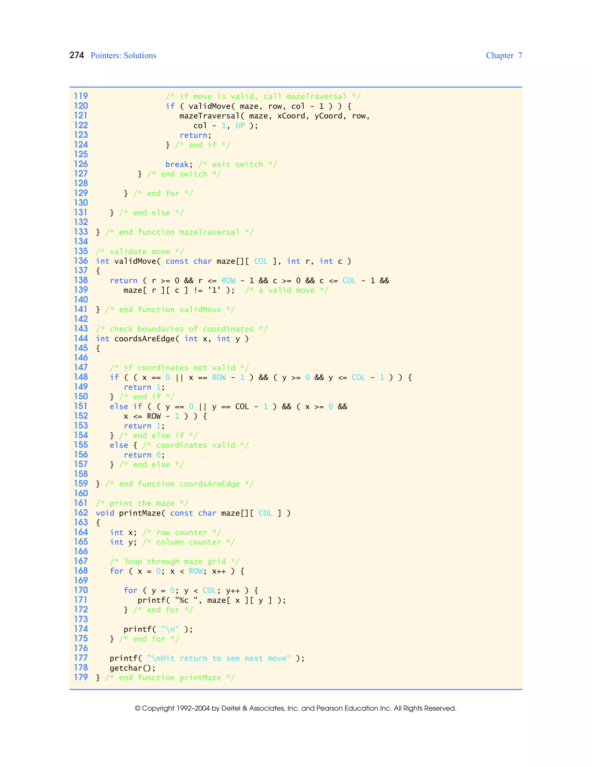 274 Pointers: Solutions Chapter 7
© Copyright 1992–2004 by Deitel & Associates, Inc. and Pearson Education Inc. All Rights Reserved.
119 /* if move is valid, call mazeTraversal */
120 if ( validMove( maze, row, col - 1 ) ) {
121 mazeTraversal( maze, xCoord, yCoord, row,
122 col - 1, UP );
123 return;
124 } /* end if */
125
126 break; /* exit switch */
127 } /* end switch */
128
129 } /* end for */
130
131 } /* end else */
132
133 } /* end function mazeTraversal */
134
135 /* validate move */
136 int validMove( const char maze[][ COL ], int r, int c )
137 {
138 return ( r >= 0 && r <= ROW - 1 && c >= 0 && c <= COL - 1 &&
139 maze[ r ][ c ] != '1' ); /* a valid move */
140
141 } /* end function validMove */
142
143 /* check boundaries of coordinates */
144 int coordsAreEdge( int x, int y )
145 {
146
147 /* if coordinates not valid */
148 if ( ( x == 0 || x == ROW - 1 ) && ( y >= 0 && y <= COL - 1 ) ) {
149 return 1;
150 } /* end if */
151 else if ( ( y == 0 || y == COL - 1 ) && ( x >= 0 &&
152 x <= ROW - 1 ) ) {
153 return 1;
154 } /* end else if */
155 else { /* coordinates valid */
156 return 0;
157 } /* end else */
158
159 } /* end function coordsAreEdge */
160
161 /* print the maze */
162 void printMaze( const char maze[][ COL ] )
163 {
164 int x; /* row counter */
165 int y; /* column counter */
166
167 /* loop through maze grid */
168 for ( x = 0; x < ROW; x++ ) {
169
170 for ( y = 0; y < COL; y++ ) {
171 printf( "%c ", maze[ x ][ y ] );
172 } /* end for */
173
174 printf( "n" );
175 } /* end for */
176
177 printf( "nHit return to see next move" );
178 getchar();
179 } /* end function printMaze */
 