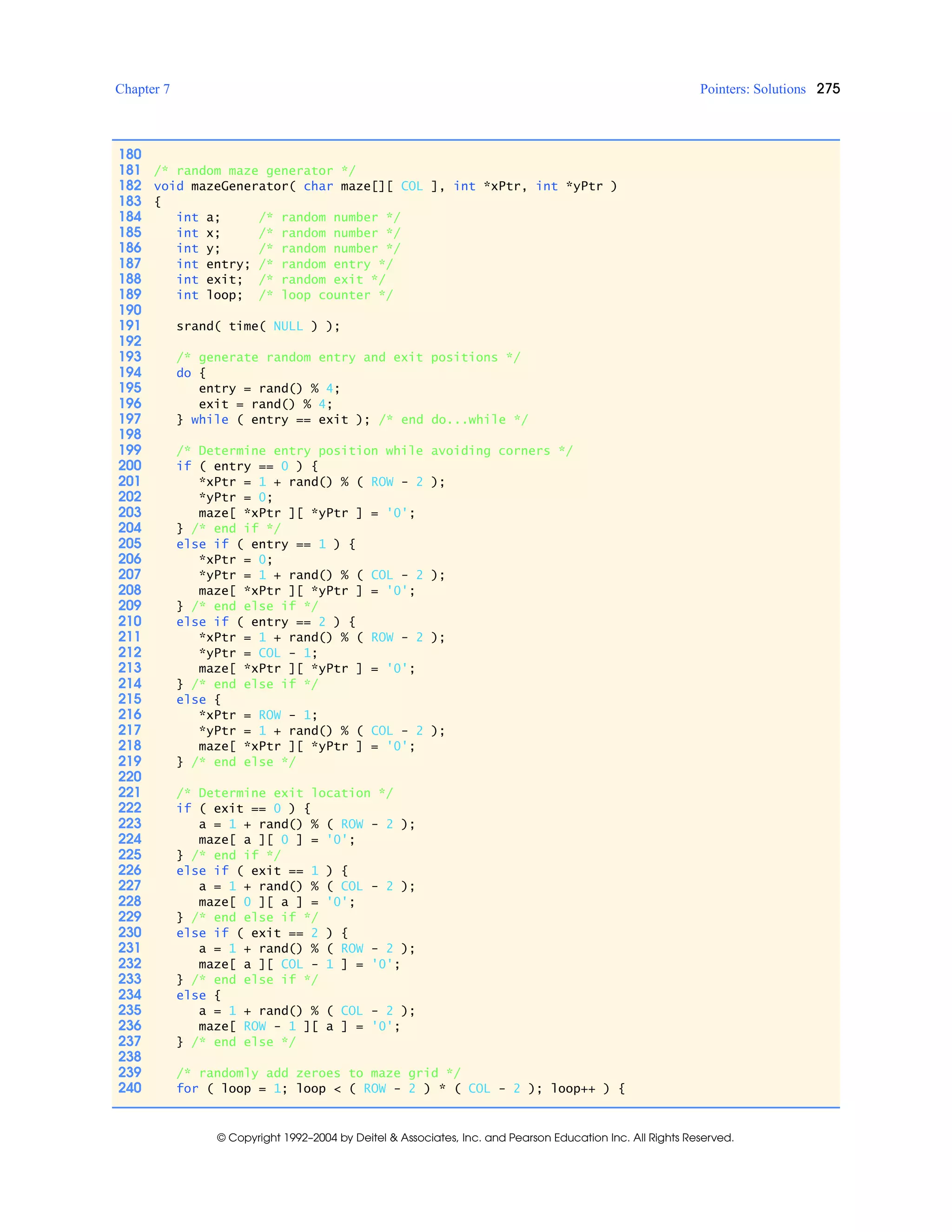 Chapter 7 Pointers: Solutions 275
© Copyright 1992–2004 by Deitel & Associates, Inc. and Pearson Education Inc. All Rights Reserved.
180
181 /* random maze generator */
182 void mazeGenerator( char maze[][ COL ], int *xPtr, int *yPtr )
183 {
184 int a; /* random number */
185 int x; /* random number */
186 int y; /* random number */
187 int entry; /* random entry */
188 int exit; /* random exit */
189 int loop; /* loop counter */
190
191 srand( time( NULL ) );
192
193 /* generate random entry and exit positions */
194 do {
195 entry = rand() % 4;
196 exit = rand() % 4;
197 } while ( entry == exit ); /* end do...while */
198
199 /* Determine entry position while avoiding corners */
200 if ( entry == 0 ) {
201 *xPtr = 1 + rand() % ( ROW - 2 );
202 *yPtr = 0;
203 maze[ *xPtr ][ *yPtr ] = '0';
204 } /* end if */
205 else if ( entry == 1 ) {
206 *xPtr = 0;
207 *yPtr = 1 + rand() % ( COL - 2 );
208 maze[ *xPtr ][ *yPtr ] = '0';
209 } /* end else if */
210 else if ( entry == 2 ) {
211 *xPtr = 1 + rand() % ( ROW - 2 );
212 *yPtr = COL - 1;
213 maze[ *xPtr ][ *yPtr ] = '0';
214 } /* end else if */
215 else {
216 *xPtr = ROW - 1;
217 *yPtr = 1 + rand() % ( COL - 2 );
218 maze[ *xPtr ][ *yPtr ] = '0';
219 } /* end else */
220
221 /* Determine exit location */
222 if ( exit == 0 ) {
223 a = 1 + rand() % ( ROW - 2 );
224 maze[ a ][ 0 ] = '0';
225 } /* end if */
226 else if ( exit == 1 ) {
227 a = 1 + rand() % ( COL - 2 );
228 maze[ 0 ][ a ] = '0';
229 } /* end else if */
230 else if ( exit == 2 ) {
231 a = 1 + rand() % ( ROW - 2 );
232 maze[ a ][ COL - 1 ] = '0';
233 } /* end else if */
234 else {
235 a = 1 + rand() % ( COL - 2 );
236 maze[ ROW - 1 ][ a ] = '0';
237 } /* end else */
238
239 /* randomly add zeroes to maze grid */
240 for ( loop = 1; loop < ( ROW - 2 ) * ( COL - 2 ); loop++ ) {
 