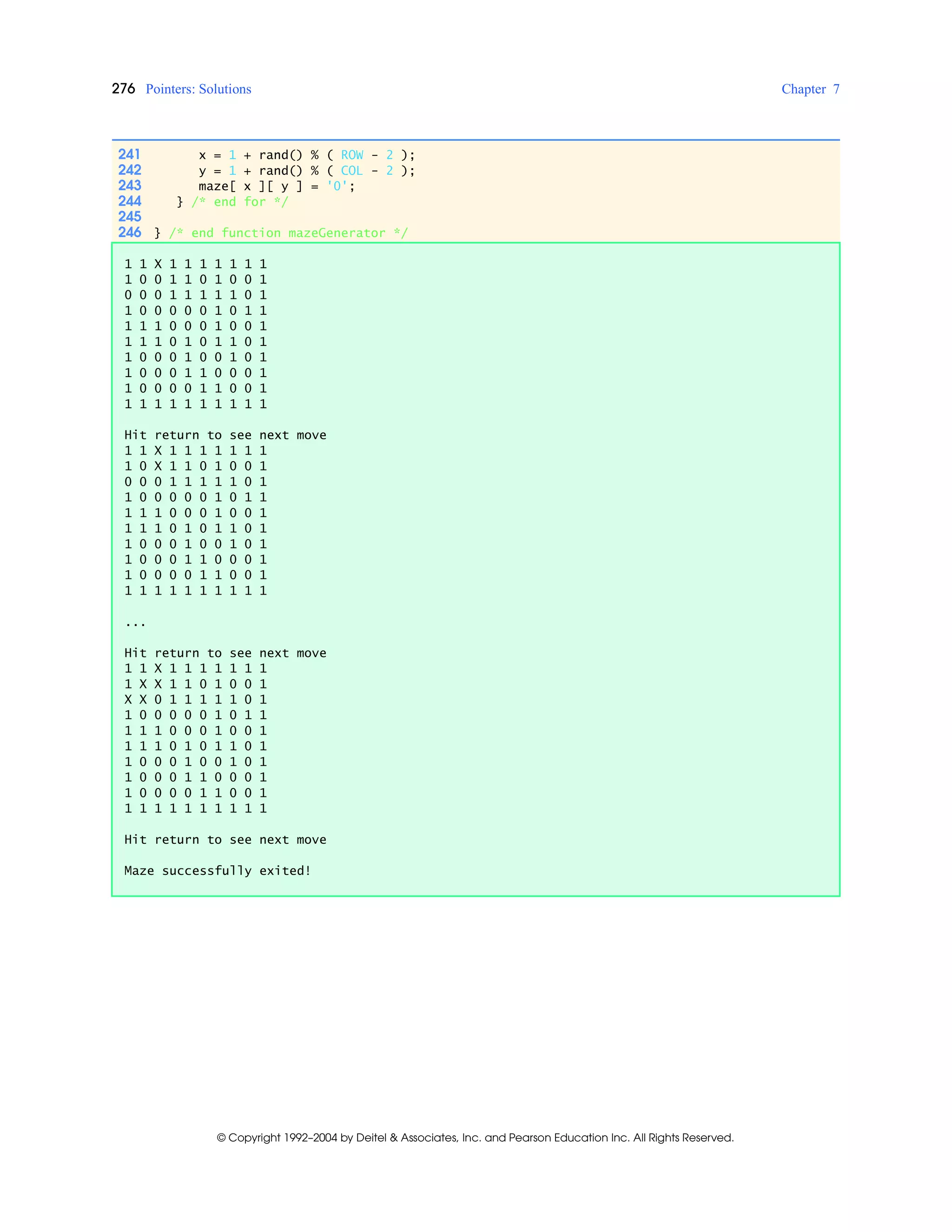 276 Pointers: Solutions Chapter 7
© Copyright 1992–2004 by Deitel & Associates, Inc. and Pearson Education Inc. All Rights Reserved.
241 x = 1 + rand() % ( ROW - 2 );
242 y = 1 + rand() % ( COL - 2 );
243 maze[ x ][ y ] = '0';
244 } /* end for */
245
246 } /* end function mazeGenerator */
1 1 X 1 1 1 1 1 1 1
1 0 0 1 1 0 1 0 0 1
0 0 0 1 1 1 1 1 0 1
1 0 0 0 0 0 1 0 1 1
1 1 1 0 0 0 1 0 0 1
1 1 1 0 1 0 1 1 0 1
1 0 0 0 1 0 0 1 0 1
1 0 0 0 1 1 0 0 0 1
1 0 0 0 0 1 1 0 0 1
1 1 1 1 1 1 1 1 1 1
Hit return to see next move
1 1 X 1 1 1 1 1 1 1
1 0 X 1 1 0 1 0 0 1
0 0 0 1 1 1 1 1 0 1
1 0 0 0 0 0 1 0 1 1
1 1 1 0 0 0 1 0 0 1
1 1 1 0 1 0 1 1 0 1
1 0 0 0 1 0 0 1 0 1
1 0 0 0 1 1 0 0 0 1
1 0 0 0 0 1 1 0 0 1
1 1 1 1 1 1 1 1 1 1
...
Hit return to see next move
1 1 X 1 1 1 1 1 1 1
1 X X 1 1 0 1 0 0 1
X X 0 1 1 1 1 1 0 1
1 0 0 0 0 0 1 0 1 1
1 1 1 0 0 0 1 0 0 1
1 1 1 0 1 0 1 1 0 1
1 0 0 0 1 0 0 1 0 1
1 0 0 0 1 1 0 0 0 1
1 0 0 0 0 1 1 0 0 1
1 1 1 1 1 1 1 1 1 1
Hit return to see next move
Maze successfully exited!
 