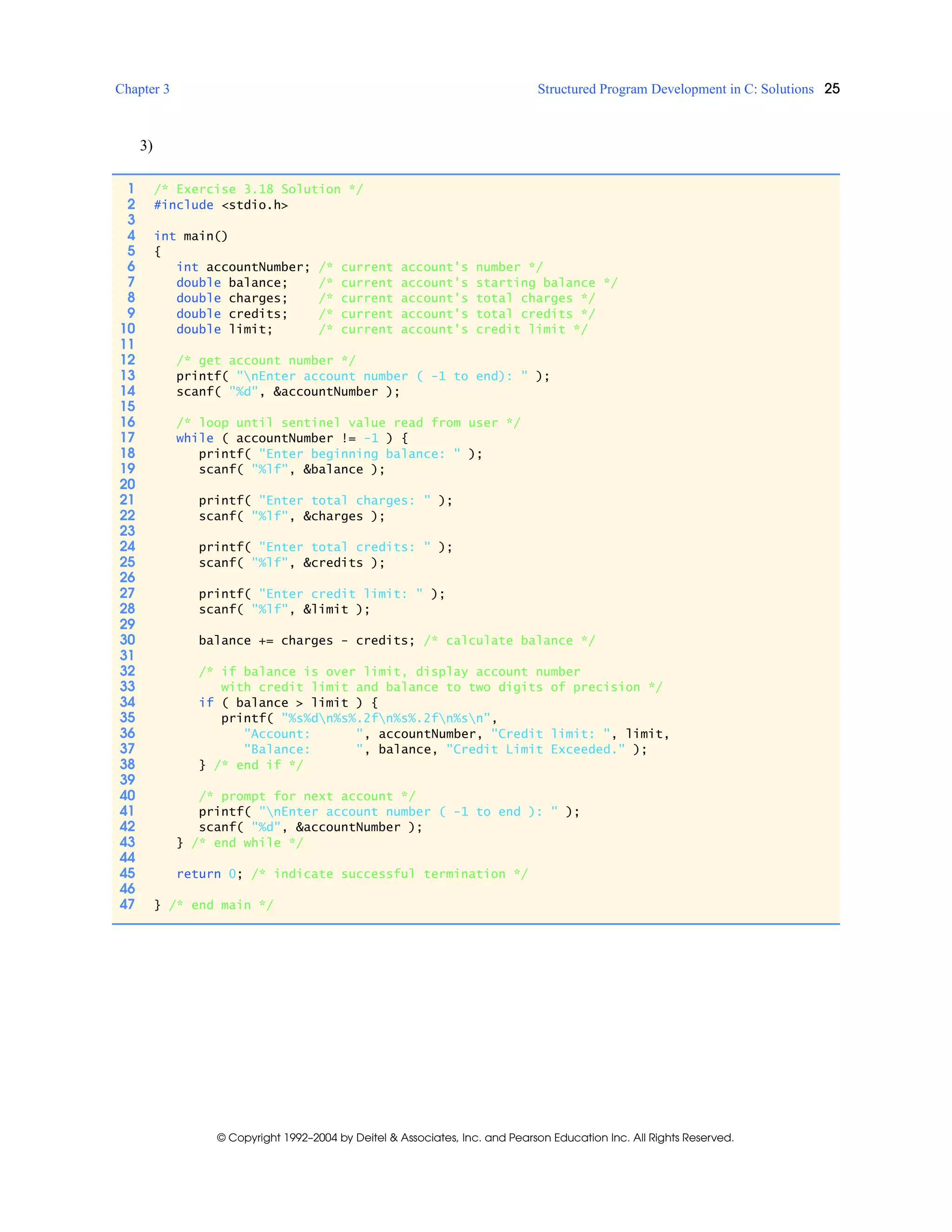 Chapter 3 Structured Program Development in C: Solutions 25
© Copyright 1992–2004 by Deitel & Associates, Inc. and Pearson Education Inc. All Rights Reserved.
3)
1 /* Exercise 3.18 Solution */
2 #include <stdio.h>
3
4 int main()
5 {
6 int accountNumber; /* current account's number */
7 double balance; /* current account's starting balance */
8 double charges; /* current account's total charges */
9 double credits; /* current account's total credits */
10 double limit; /* current account's credit limit */
11
12 /* get account number */
13 printf( "nEnter account number ( -1 to end): " );
14 scanf( "%d", &accountNumber );
15
16 /* loop until sentinel value read from user */
17 while ( accountNumber != -1 ) {
18 printf( "Enter beginning balance: " );
19 scanf( "%lf", &balance );
20
21 printf( "Enter total charges: " );
22 scanf( "%lf", &charges );
23
24 printf( "Enter total credits: " );
25 scanf( "%lf", &credits );
26
27 printf( "Enter credit limit: " );
28 scanf( "%lf", &limit );
29
30 balance += charges - credits; /* calculate balance */
31
32 /* if balance is over limit, display account number
33 with credit limit and balance to two digits of precision */
34 if ( balance > limit ) {
35 printf( "%s%dn%s%.2fn%s%.2fn%sn",
36 "Account: ", accountNumber, "Credit limit: ", limit,
37 "Balance: ", balance, "Credit Limit Exceeded." );
38 } /* end if */
39
40 /* prompt for next account */
41 printf( "nEnter account number ( -1 to end ): " );
42 scanf( "%d", &accountNumber );
43 } /* end while */
44
45 return 0; /* indicate successful termination */
46
47 } /* end main */
 