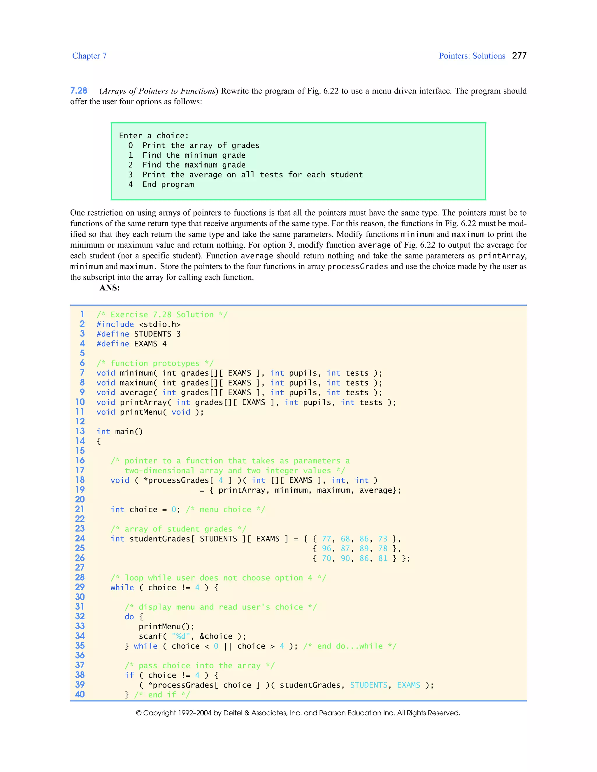 Chapter 7 Pointers: Solutions 277
© Copyright 1992–2004 by Deitel & Associates, Inc. and Pearson Education Inc. All Rights Reserved.
7.28 (Arrays of Pointers to Functions) Rewrite the program of Fig. 6.22 to use a menu driven interface. The program should
offer the user four options as follows:
One restriction on using arrays of pointers to functions is that all the pointers must have the same type. The pointers must be to
functions of the same return type that receive arguments of the same type. For this reason, the functions in Fig. 6.22 must be mod-
ified so that they each return the same type and take the same parameters. Modify functions minimum and maximum to print the
minimum or maximum value and return nothing. For option 3, modify function average of Fig. 6.22 to output the average for
each student (not a specific student). Function average should return nothing and take the same parameters as printArray,
minimum and maximum. Store the pointers to the four functions in array processGrades and use the choice made by the user as
the subscript into the array for calling each function.
ANS:
Enter a choice:
0 Print the array of grades
1 Find the minimum grade
2 Find the maximum grade
3 Print the average on all tests for each student
4 End program
1 /* Exercise 7.28 Solution */
2 #include <stdio.h>
3 #define STUDENTS 3
4 #define EXAMS 4
5
6 /* function prototypes */
7 void minimum( int grades[][ EXAMS ], int pupils, int tests );
8 void maximum( int grades[][ EXAMS ], int pupils, int tests );
9 void average( int grades[][ EXAMS ], int pupils, int tests );
10 void printArray( int grades[][ EXAMS ], int pupils, int tests );
11 void printMenu( void );
12
13 int main()
14 {
15
16 /* pointer to a function that takes as parameters a
17 two-dimensional array and two integer values */
18 void ( *processGrades[ 4 ] )( int [][ EXAMS ], int, int )
19 = { printArray, minimum, maximum, average};
20
21 int choice = 0; /* menu choice */
22
23 /* array of student grades */
24 int studentGrades[ STUDENTS ][ EXAMS ] = { { 77, 68, 86, 73 },
25 { 96, 87, 89, 78 },
26 { 70, 90, 86, 81 } };
27
28 /* loop while user does not choose option 4 */
29 while ( choice != 4 ) {
30
31 /* display menu and read user's choice */
32 do {
33 printMenu();
34 scanf( "%d", &choice );
35 } while ( choice < 0 || choice > 4 ); /* end do...while */
36
37 /* pass choice into the array */
38 if ( choice != 4 ) {
39 ( *processGrades[ choice ] )( studentGrades, STUDENTS, EXAMS );
40 } /* end if */
 