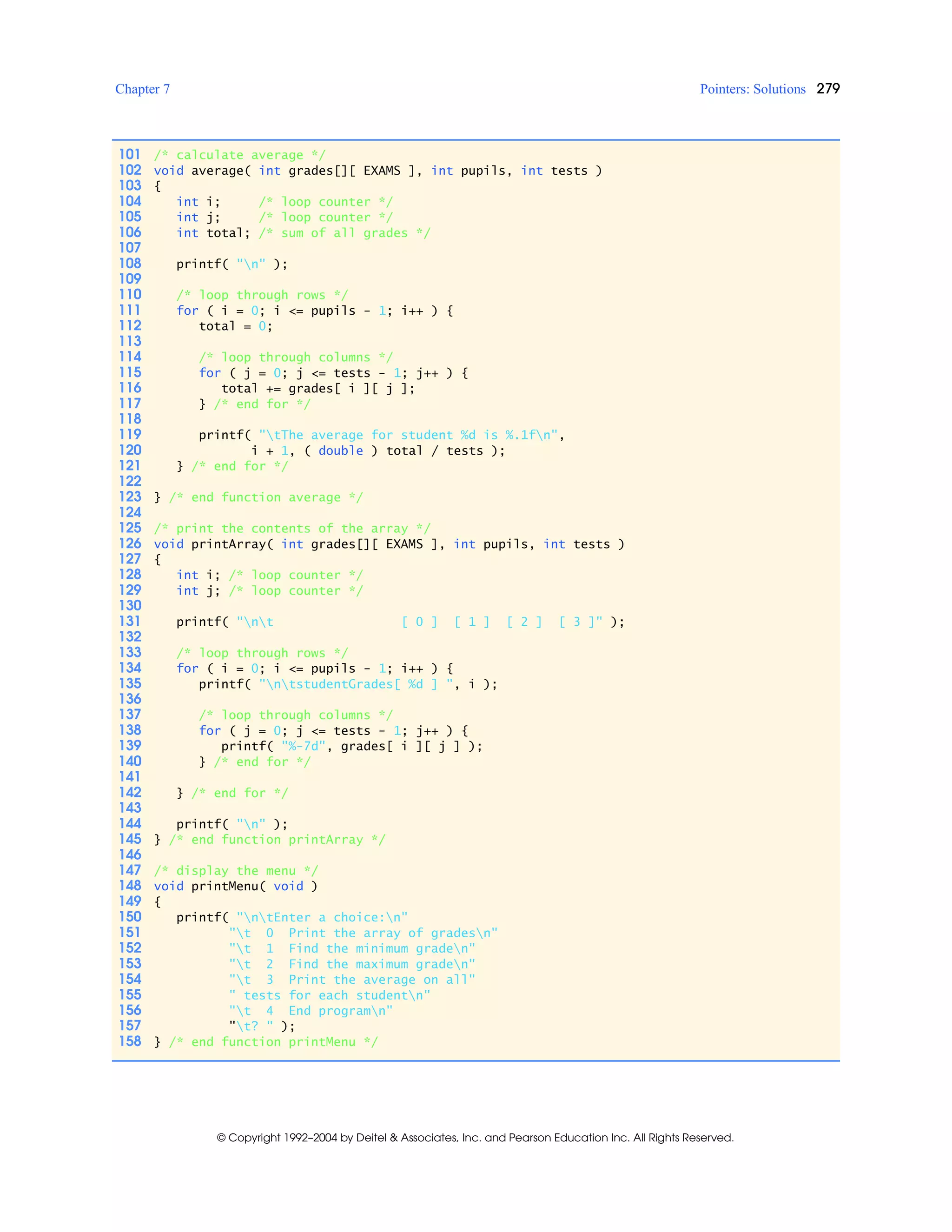 Chapter 7 Pointers: Solutions 279
© Copyright 1992–2004 by Deitel & Associates, Inc. and Pearson Education Inc. All Rights Reserved.
101 /* calculate average */
102 void average( int grades[][ EXAMS ], int pupils, int tests )
103 {
104 int i; /* loop counter */
105 int j; /* loop counter */
106 int total; /* sum of all grades */
107
108 printf( "n" );
109
110 /* loop through rows */
111 for ( i = 0; i <= pupils - 1; i++ ) {
112 total = 0;
113
114 /* loop through columns */
115 for ( j = 0; j <= tests - 1; j++ ) {
116 total += grades[ i ][ j ];
117 } /* end for */
118
119 printf( "tThe average for student %d is %.1fn",
120 i + 1, ( double ) total / tests );
121 } /* end for */
122
123 } /* end function average */
124
125 /* print the contents of the array */
126 void printArray( int grades[][ EXAMS ], int pupils, int tests )
127 {
128 int i; /* loop counter */
129 int j; /* loop counter */
130
131 printf( "nt [ 0 ] [ 1 ] [ 2 ] [ 3 ]" );
132
133 /* loop through rows */
134 for ( i = 0; i <= pupils - 1; i++ ) {
135 printf( "ntstudentGrades[ %d ] ", i );
136
137 /* loop through columns */
138 for ( j = 0; j <= tests - 1; j++ ) {
139 printf( "%-7d", grades[ i ][ j ] );
140 } /* end for */
141
142 } /* end for */
143
144 printf( "n" );
145 } /* end function printArray */
146
147 /* display the menu */
148 void printMenu( void )
149 {
150 printf( "ntEnter a choice:n"
151 "t 0 Print the array of gradesn"
152 "t 1 Find the minimum graden"
153 "t 2 Find the maximum graden"
154 "t 3 Print the average on all"
155 " tests for each studentn"
156 "t 4 End programn"
157 "t? " );
158 } /* end function printMenu */
 