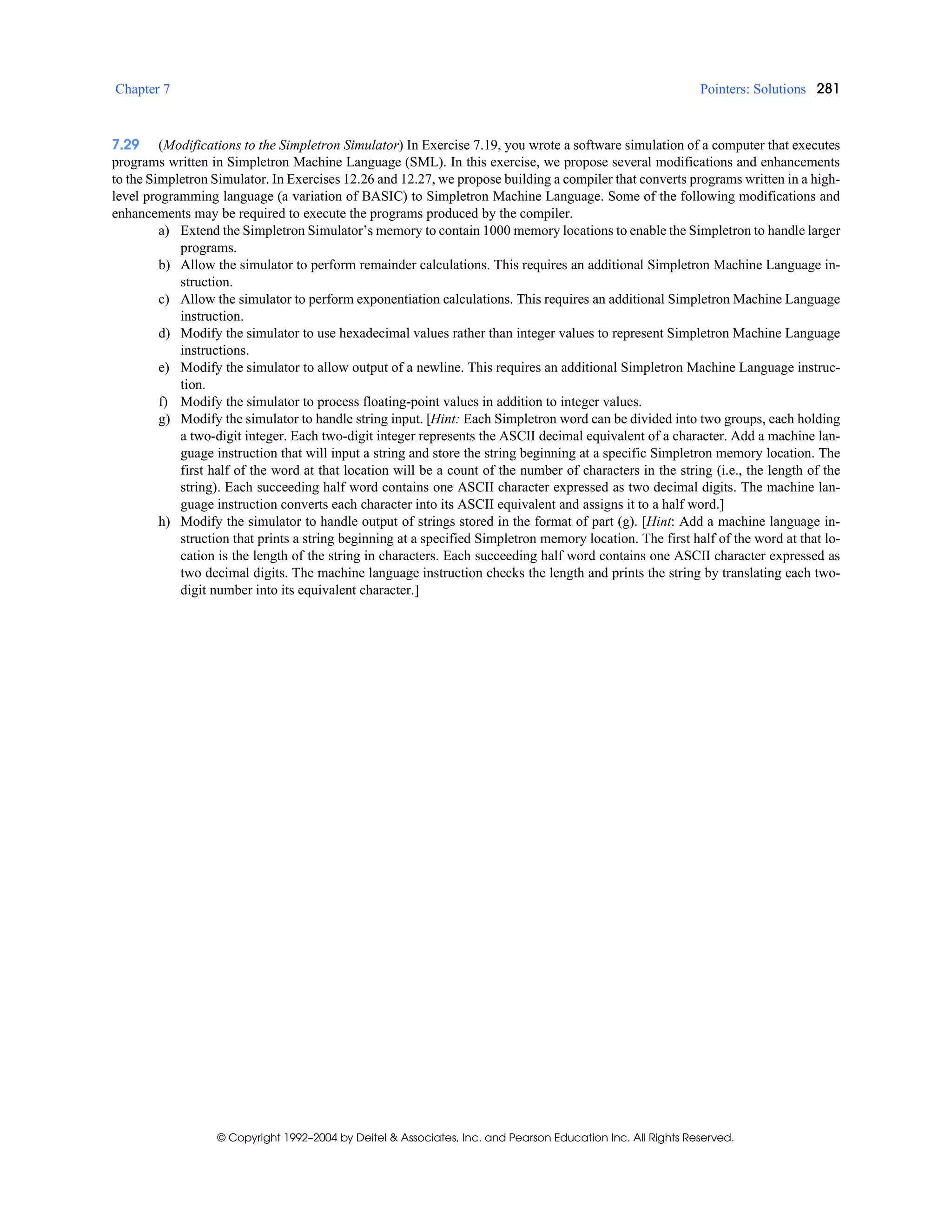 Chapter 7 Pointers: Solutions 281
© Copyright 1992–2004 by Deitel & Associates, Inc. and Pearson Education Inc. All Rights Reserved.
7.29 (Modifications to the Simpletron Simulator) In Exercise 7.19, you wrote a software simulation of a computer that executes
programs written in Simpletron Machine Language (SML). In this exercise, we propose several modifications and enhancements
to the Simpletron Simulator. In Exercises 12.26 and 12.27, we propose building a compiler that converts programs written in a high-
level programming language (a variation of BASIC) to Simpletron Machine Language. Some of the following modifications and
enhancements may be required to execute the programs produced by the compiler.
a) Extend the Simpletron Simulator’s memory to contain 1000 memory locations to enable the Simpletron to handle larger
programs.
b) Allow the simulator to perform remainder calculations. This requires an additional Simpletron Machine Language in-
struction.
c) Allow the simulator to perform exponentiation calculations. This requires an additional Simpletron Machine Language
instruction.
d) Modify the simulator to use hexadecimal values rather than integer values to represent Simpletron Machine Language
instructions.
e) Modify the simulator to allow output of a newline. This requires an additional Simpletron Machine Language instruc-
tion.
f) Modify the simulator to process floating-point values in addition to integer values.
g) Modify the simulator to handle string input. [Hint: Each Simpletron word can be divided into two groups, each holding
a two-digit integer. Each two-digit integer represents the ASCII decimal equivalent of a character. Add a machine lan-
guage instruction that will input a string and store the string beginning at a specific Simpletron memory location. The
first half of the word at that location will be a count of the number of characters in the string (i.e., the length of the
string). Each succeeding half word contains one ASCII character expressed as two decimal digits. The machine lan-
guage instruction converts each character into its ASCII equivalent and assigns it to a half word.]
h) Modify the simulator to handle output of strings stored in the format of part (g). [Hint: Add a machine language in-
struction that prints a string beginning at a specified Simpletron memory location. The first half of the word at that lo-
cation is the length of the string in characters. Each succeeding half word contains one ASCII character expressed as
two decimal digits. The machine language instruction checks the length and prints the string by translating each two-
digit number into its equivalent character.]
 