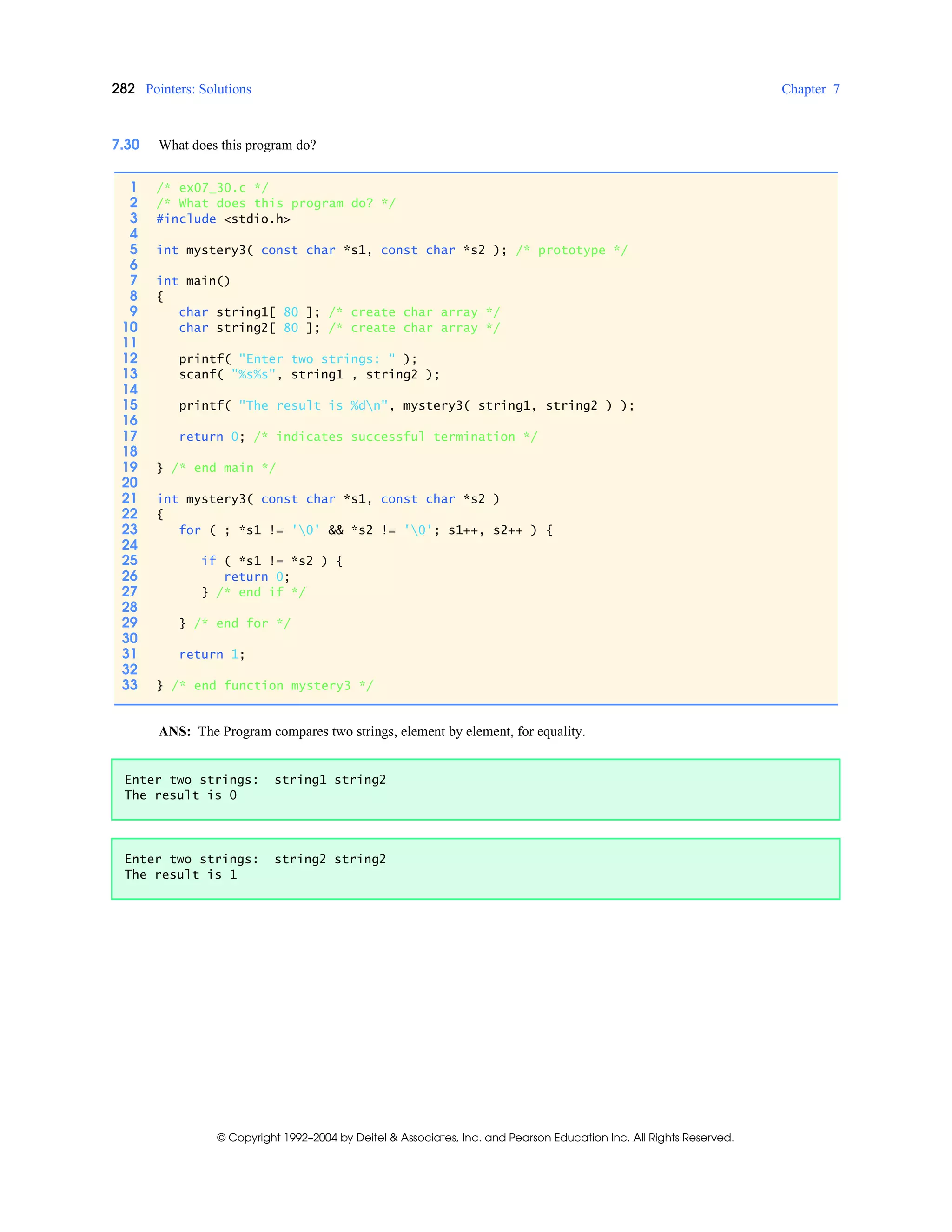 282 Pointers: Solutions Chapter 7
© Copyright 1992–2004 by Deitel & Associates, Inc. and Pearson Education Inc. All Rights Reserved.
7.30 What does this program do?
ANS: The Program compares two strings, element by element, for equality.
1 /* ex07_30.c */
2 /* What does this program do? */
3 #include <stdio.h>
4
5 int mystery3( const char *s1, const char *s2 ); /* prototype */
6
7 int main()
8 {
9 char string1[ 80 ]; /* create char array */
10 char string2[ 80 ]; /* create char array */
11
12 printf( "Enter two strings: " );
13 scanf( "%s%s", string1 , string2 );
14
15 printf( "The result is %dn", mystery3( string1, string2 ) );
16
17 return 0; /* indicates successful termination */
18
19 } /* end main */
20
21 int mystery3( const char *s1, const char *s2 )
22 {
23 for ( ; *s1 != '0' && *s2 != '0'; s1++, s2++ ) {
24
25 if ( *s1 != *s2 ) {
26 return 0;
27 } /* end if */
28
29 } /* end for */
30
31 return 1;
32
33 } /* end function mystery3 */
Enter two strings: string1 string2
The result is 0
Enter two strings: string2 string2
The result is 1
 