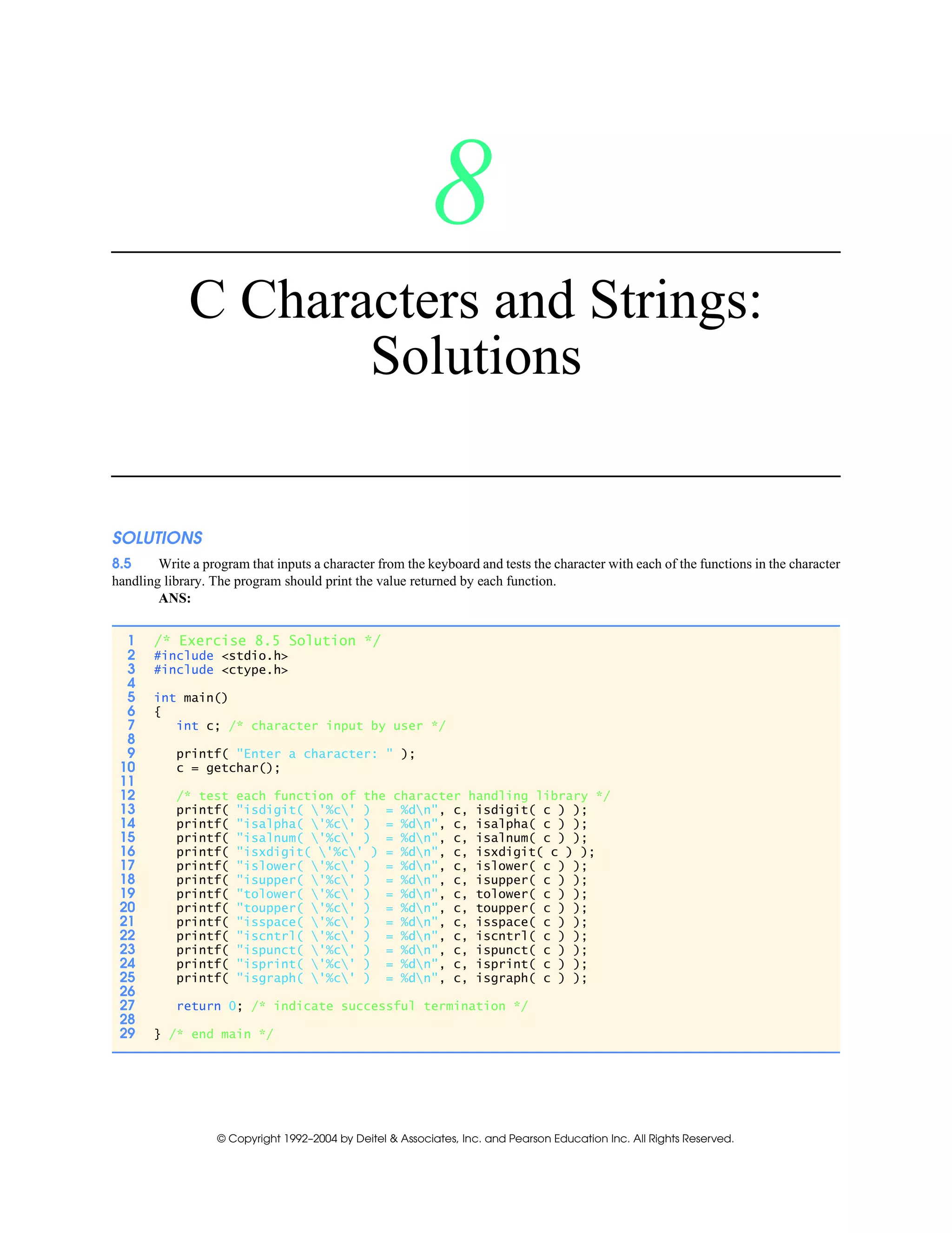 © Copyright 1992–2004 by Deitel & Associates, Inc. and Pearson Education Inc. All Rights Reserved.
8
C Characters and Strings:
Solutions
SOLUTIONS
8.5 Write a program that inputs a character from the keyboard and tests the character with each of the functions in the character
handling library. The program should print the value returned by each function.
ANS:
1 /* Exercise 8.5 Solution */
2 #include <stdio.h>
3 #include <ctype.h>
4
5 int main()
6 {
7 int c; /* character input by user */
8
9 printf( "Enter a character: " );
10 c = getchar();
11
12 /* test each function of the character handling library */
13 printf( "isdigit( '%c' ) = %dn", c, isdigit( c ) );
14 printf( "isalpha( '%c' ) = %dn", c, isalpha( c ) );
15 printf( "isalnum( '%c' ) = %dn", c, isalnum( c ) );
16 printf( "isxdigit( '%c' ) = %dn", c, isxdigit( c ) );
17 printf( "islower( '%c' ) = %dn", c, islower( c ) );
18 printf( "isupper( '%c' ) = %dn", c, isupper( c ) );
19 printf( "tolower( '%c' ) = %dn", c, tolower( c ) );
20 printf( "toupper( '%c' ) = %dn", c, toupper( c ) );
21 printf( "isspace( '%c' ) = %dn", c, isspace( c ) );
22 printf( "iscntrl( '%c' ) = %dn", c, iscntrl( c ) );
23 printf( "ispunct( '%c' ) = %dn", c, ispunct( c ) );
24 printf( "isprint( '%c' ) = %dn", c, isprint( c ) );
25 printf( "isgraph( '%c' ) = %dn", c, isgraph( c ) );
26
27 return 0; /* indicate successful termination */
28
29 } /* end main */
 