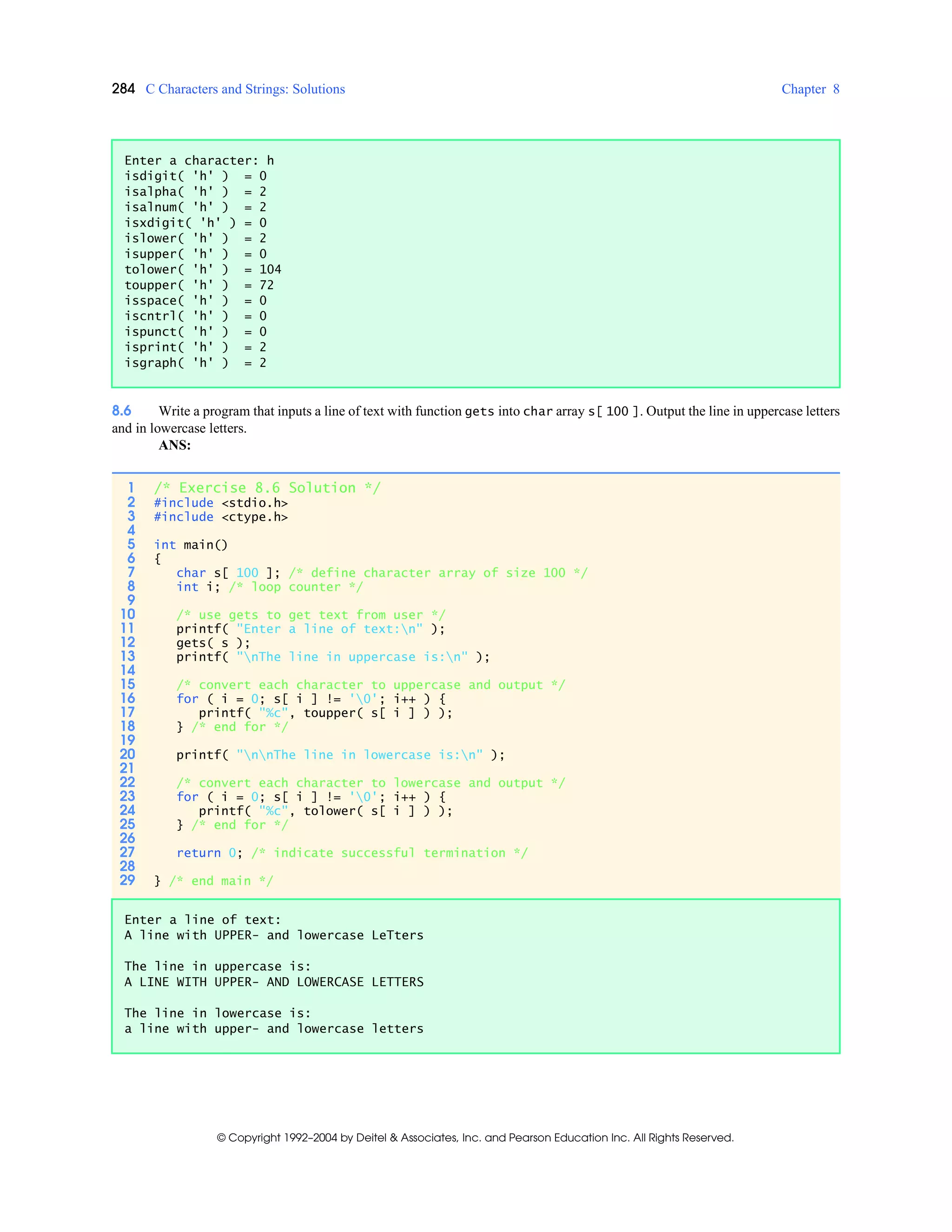 284 C Characters and Strings: Solutions Chapter 8
© Copyright 1992–2004 by Deitel & Associates, Inc. and Pearson Education Inc. All Rights Reserved.
8.6 Write a program that inputs a line of text with function gets into char array s[ 100 ]. Output the line in uppercase letters
and in lowercase letters.
ANS:
Enter a character: h
isdigit( 'h' ) = 0
isalpha( 'h' ) = 2
isalnum( 'h' ) = 2
isxdigit( 'h' ) = 0
islower( 'h' ) = 2
isupper( 'h' ) = 0
tolower( 'h' ) = 104
toupper( 'h' ) = 72
isspace( 'h' ) = 0
iscntrl( 'h' ) = 0
ispunct( 'h' ) = 0
isprint( 'h' ) = 2
isgraph( 'h' ) = 2
1 /* Exercise 8.6 Solution */
2 #include <stdio.h>
3 #include <ctype.h>
4
5 int main()
6 {
7 char s[ 100 ]; /* define character array of size 100 */
8 int i; /* loop counter */
9
10 /* use gets to get text from user */
11 printf( "Enter a line of text:n" );
12 gets( s );
13 printf( "nThe line in uppercase is:n" );
14
15 /* convert each character to uppercase and output */
16 for ( i = 0; s[ i ] != '0'; i++ ) {
17 printf( "%c", toupper( s[ i ] ) );
18 } /* end for */
19
20 printf( "nnThe line in lowercase is:n" );
21
22 /* convert each character to lowercase and output */
23 for ( i = 0; s[ i ] != '0'; i++ ) {
24 printf( "%c", tolower( s[ i ] ) );
25 } /* end for */
26
27 return 0; /* indicate successful termination */
28
29 } /* end main */
Enter a line of text:
A line with UPPER- and lowercase LeTters
The line in uppercase is:
A LINE WITH UPPER- AND LOWERCASE LETTERS
The line in lowercase is:
a line with upper- and lowercase letters
 